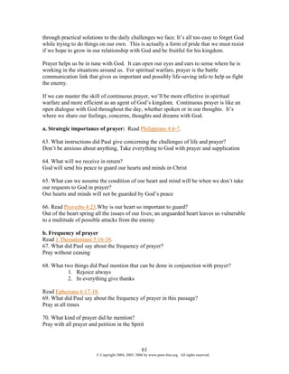 through practical solutions to the daily challenges we face. It’s all too easy to forget God
while trying to do things on our own. This is actually a form of pride that we must resist
if we hope to grow in our relationship with God and be fruitful for his kingdom.

Prayer helps us be in tune with God. It can open our eyes and ears to sense where he is
working in the situations around us. For spiritual warfare, prayer is the battle
communication link that gives us important and possibly life-saving info to help us fight
the enemy.

If we can master the skill of continuous prayer, we’ll be more effective in spiritual
warfare and more efficient as an agent of God’s kingdom. Continuous prayer is like an
open dialogue with God throughout the day, whether spoken or in our thoughts. It’s
where we share our feelings, concerns, thoughts and dreams with God.

a. Strategic importance of prayer: Read Philippians 4:6-7.

63. What instructions did Paul give concerning the challenges of life and prayer?
Don’t be anxious about anything, Take everything to God with prayer and supplication

64. What will we receive in return?
God will send his peace to guard our hearts and minds in Christ

65. What can we assume the condition of our heart and mind will be when we don’t take
our requests to God in prayer?
Our hearts and minds will not be guarded by God’s peace

66. Read Proverbs 4:23.Why is our heart so important to guard?
Out of the heart spring all the issues of our lives; an unguarded heart leaves us vulnerable
to a multitude of possible attacks from the enemy

b. Frequency of prayer
Read 1 Thessalonians 5:16-18.
67. What did Paul say about the frequency of prayer?
Pray without ceasing

68. What two things did Paul mention that can be done in conjunction with prayer?
          1. Rejoice always
          2. In everything give thanks

Read Ephesians 6:17-18.
69. What did Paul say about the frequency of prayer in this passage?
Pray at all times

70. What kind of prayer did he mention?
Pray with all prayer and petition in the Spirit



                                                    61
                        © Copyright 2004, 2005, 2006 by www.porn-free.org. All rights reserved.
 