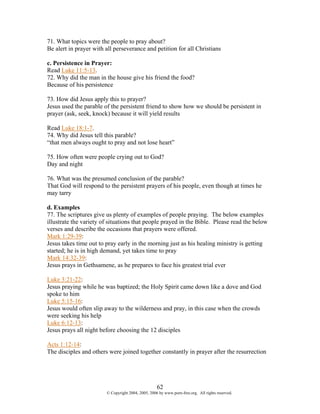 71. What topics were the people to pray about?
Be alert in prayer with all perseverance and petition for all Christians

c. Persistence in Prayer:
Read Luke 11:5-13.
72. Why did the man in the house give his friend the food?
Because of his persistence

73. How did Jesus apply this to prayer?
Jesus used the parable of the persistent friend to show how we should be persistent in
prayer (ask, seek, knock) because it will yield results

Read Luke 18:1-7.
74. Why did Jesus tell this parable?
“that men always ought to pray and not lose heart”

75. How often were people crying out to God?
Day and night

76. What was the presumed conclusion of the parable?
That God will respond to the persistent prayers of his people, even though at times he
may tarry

d. Examples
77. The scriptures give us plenty of examples of people praying. The below examples
illustrate the variety of situations that people prayed in the Bible. Please read the below
verses and describe the occasions that prayers were offered.
Mark 1:29-39:
Jesus takes time out to pray early in the morning just as his healing ministry is getting
started; he is in high demand, yet takes time to pray
Mark 14:32-39:
Jesus prays in Gethsamene, as he prepares to face his greatest trial ever

Luke 3:21-22:
Jesus praying while he was baptized; the Holy Spirit came down like a dove and God
spoke to him
Luke 5:15-16:
Jesus would often slip away to the wilderness and pray, in this case when the crowds
were seeking his help
Luke 6:12-13:
Jesus prays all night before choosing the 12 disciples

Acts 1:12-14:
The disciples and others were joined together constantly in prayer after the resurrection




                                                    62
                        © Copyright 2004, 2005, 2006 by www.porn-free.org. All rights reserved.
 