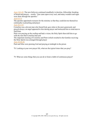 Acts 2:41-43: The new believers continued steadfastly in doctrine, fellowship, breaking
of bread and prayers – results: “fear came upon every soul, and many wonders and signs
were done through the apostles.”
Acts 6:3-5:
The apostles appointed overseers for the ministry so that they could devote themselves
continually to preaching and prayer
Acts 10:1-23:
Cornelius was a devout man who feared God, gave alms to the poor generously and
prayed always; an angel appeared to him during prayer and instructed him to send men to
find Peter
Peter was praying on the rooftop and had a vision; the Holy Spirit then told him to go
with the men that Cornelius had sent
The important meeting of Cornelius and Peter (which resulted in the Gentiles receiving
the Holy Spirit) was arranged through prayer
Acts 16:24-26:
Paul and Silas were praising God and praying at midnight in the prison

78. Looking at your own prayer life, what are the typical times that you pray?



79. What are some things that you can do to foster a habit of continuous prayer?




                                                   63
                       © Copyright 2004, 2005, 2006 by www.porn-free.org. All rights reserved.
 