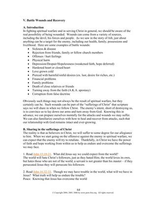V. Battle Wounds and Recovery

A. Introduction
In fighting spiritual warfare and in serving Christ in general, we should be aware of the
real possibility of being wounded. Wounds can come from a variety of sources,
including the devil, his forces and people. As we saw in the story of Job, just about
anything can be a target for the enemy, including our health, family, possessions and
livelihood. Here are some examples of battle wounds:
    • Sickness & disease
    • Rejection from friends, family or fellow church members
    • Offenses / hurt feelings
    • Physical harm
    • Depression/Despair/Hopelessness (weakened faith, hope deferred)
    • Hardened heart or closed heart
    • Love grown cold
    • Pierced with harmful/sinful desires (ex. lust, desire for riches, etc.)
    • Financial problems
    • Family problems
    • Death of close relatives or friends
    • Turning away from the faith (A.K.A. apostasy)
    • Corruption from false doctrine

Obviously such things may not always be the result of spiritual warfare, but they
certainly can be. Such wounds can be part of the “sufferings of Christ” that scripture
says we will share in when we follow Christ. The enemy’s intent, short of destroying us,
is to convince us to lay down our arms and turn away from God. Knowing this in
advance, we can prepare ourselves mentally for the attacks and wounds we may suffer.
We can also familiarize ourselves with how to heal and recover from attacks, such that
our relationship with God remains intact and ever-growing.

B. Sharing in the sufferings of Christ
The reality is that as believers in Christ, we will suffer to some degree for our allegiance
to him. When we start going on the offensive against the enemy in spiritual warfare, we
can expect that the enemy will try to retaliate. Thankfully, in Christ we have the power
of faith and hope working from within us to help us endure and overcome the sufferings
we may face.

1. Read John 15:18-21. What did Jesus say we could expect from the world?
The world will hate Christ’s followers, just as they hated Him; the world loves its own,
but hates those who are not of the world; a servant is not greater than his master – if they
persecuted Jesus they will persecute his followers

2. Read John 16:32-33. Though we may have trouble in the world, what will we have in
Jesus? What truth will help us endure the trouble?
Peace. Knowing that Jesus has overcome the world


                                                    64
                        © Copyright 2004, 2005, 2006 by www.porn-free.org. All rights reserved.
 