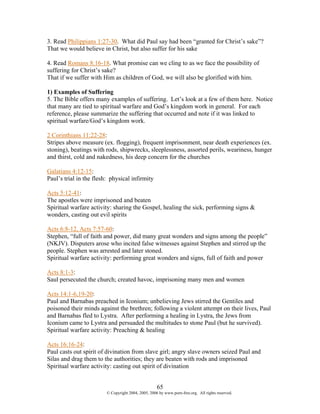 3. Read Philippians 1:27-30. What did Paul say had been “granted for Christ’s sake”?
That we would believe in Christ, but also suffer for his sake

4. Read Romans 8:16-18. What promise can we cling to as we face the possibility of
suffering for Christ’s sake?
That if we suffer with Him as children of God, we will also be glorified with him.

1) Examples of Suffering
5. The Bible offers many examples of suffering. Let’s look at a few of them here. Notice
that many are tied to spiritual warfare and God’s kingdom work in general. For each
reference, please summarize the suffering that occurred and note if it was linked to
spiritual warfare/God’s kingdom work.

2 Corinthians 11:22-28:
Stripes above measure (ex. flogging), frequent imprisonment, near death experiences (ex.
stoning), beatings with rods, shipwrecks, sleeplessness, assorted perils, weariness, hunger
and thirst, cold and nakedness, his deep concern for the churches

Galatians 4:12-15:
Paul’s trial in the flesh: physical infirmity

Acts 5:12-41:
The apostles were imprisoned and beaten
Spiritual warfare activity: sharing the Gospel, healing the sick, performing signs &
wonders, casting out evil spirits

Acts 6:8-12, Acts 7:57-60:
Stephen, “full of faith and power, did many great wonders and signs among the people”
(NKJV). Disputers arose who incited false witnesses against Stephen and stirred up the
people. Stephen was arrested and later stoned.
Spiritual warfare activity: performing great wonders and signs, full of faith and power

Acts 8:1-3:
Saul persecuted the church; created havoc, imprisoning many men and women

Acts 14:1-6,19-20:
Paul and Barnabas preached in Iconium; unbelieving Jews stirred the Gentiles and
poisoned their minds against the brethren; following a violent attempt on their lives, Paul
and Barnabas fled to Lystra. After performing a healing in Lystra, the Jews from
Iconium came to Lystra and persuaded the multitudes to stone Paul (but he survived).
Spiritual warfare activity: Preaching & healing

Acts 16:16-24:
Paul casts out spirit of divination from slave girl; angry slave owners seized Paul and
Silas and drag them to the authorities; they are beaten with rods and imprisoned
Spiritual warfare activity: casting out spirit of divination


                                                     65
                         © Copyright 2004, 2005, 2006 by www.porn-free.org. All rights reserved.
 