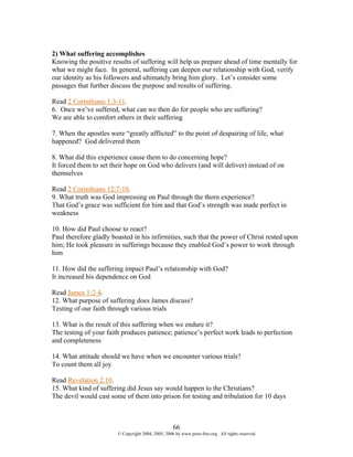 2) What suffering accomplishes
Knowing the positive results of suffering will help us prepare ahead of time mentally for
what we might face. In general, suffering can deepen our relationship with God, verify
our identity as his followers and ultimately bring him glory. Let’s consider some
passages that further discuss the purpose and results of suffering.

Read 2 Corinthians 1:3-11.
6. Once we’ve suffered, what can we then do for people who are suffering?
We are able to comfort others in their suffering

7. When the apostles were “greatly afflicted” to the point of despairing of life, what
happened? God delivered them

8. What did this experience cause them to do concerning hope?
It forced them to set their hope on God who delivers (and will deliver) instead of on
themselves

Read 2 Corinthians 12:7-10.
9. What truth was God impressing on Paul through the thorn experience?
That God’s grace was sufficient for him and that God’s strength was made perfect in
weakness

10. How did Paul choose to react?
Paul therefore gladly boasted in his infirmities, such that the power of Christ rested upon
him; He took pleasure in sufferings because they enabled God’s power to work through
him

11. How did the suffering impact Paul’s relationship with God?
It increased his dependence on God

Read James 1:2-4.
12. What purpose of suffering does James discuss?
Testing of our faith through various trials

13. What is the result of this suffering when we endure it?
The testing of your faith produces patience; patience’s perfect work leads to perfection
and completeness

14. What attitude should we have when we encounter various trials?
To count them all joy

Read Revelation 2:10.
15. What kind of suffering did Jesus say would happen to the Christians?
The devil would cast some of them into prison for testing and tribulation for 10 days



                                                    66
                        © Copyright 2004, 2005, 2006 by www.porn-free.org. All rights reserved.
 