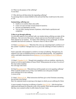 16. What was the purpose of the suffering?
To test them

17. Why did Jesus tell them about the impending suffering?
To encourage them to remain faithful to the end such that they would receive the crown
of life

Summarizing, suffering can:
  • Enable us to comfort others who suffer
  • Cause us to put our hope in God instead of ourselves
  • Increase our dependence on God
  • Test our faith, causing increase of patience, which leads to perfection and
    completion

3) How to go through suffering
As with other aspects of our spiritual walk, our mindset during suffering can make all the
difference. Our survival of the enemy’s attacks and recovery from battle wounds will
likely depend on our mindset. No matter what suffering we may go through, we should
remember that God will comfort us. He knows what it is like to suffer!

18. Read 2 Corinthians 1:3-5. What does this verse say concerning God’s comfort to us?
His comfort “overflows” through Jesus to us, just as the sufferings of Christ overflow to
us

God is especially well equipped to comfort us in times of suffering. Through Jesus, he
endured every type of temptation known to man and suffered greatly. He sympathizes
with us and makes intercession for us (Hebrews 2:14-18, Hebrews 4:14-15, Hebrews
7:25).

19. Read 2 Timothy 2:1-13. Though God sympathizes with our condition, what does he
instruct us to do as good soldiers of Jesus Christ? What promise do we have if we do so?
We must endure hardship
We will reign with Christ

20. Read Revelation 2:10. What did Jesus tell the people not to do regarding suffering?
What would the people receive if they were faithful even to the point of death?
Jesus told them not to fear suffering
A crown of life

21. Read 1 Peter 4:12-14. What instructions did Peter give to the Christians concerning
the trial they were facing?
Don’t be surprised; keep on rejoicing to the degree in which you are suffering for Christ

A great example of rejoicing in suffering is found in Acts 5:12-41. After having been
imprisoned and beaten for doing the work of the ministry, Peter and the apostles rejoiced
that they were counted worthy to suffer shame for Jesus’ name.


                                                   67
                       © Copyright 2004, 2005, 2006 by www.porn-free.org. All rights reserved.
 