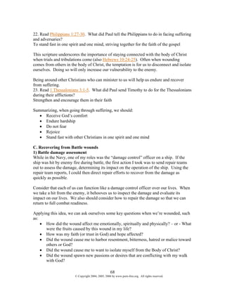 22. Read Philippians 1:27-30. What did Paul tell the Philippians to do in facing suffering
and adversaries?
To stand fast in one spirit and one mind, striving together for the faith of the gospel

This scripture underscores the importance of staying connected with the body of Christ
when trials and tribulations come (also Hebrews 10:24-25). Often when wounding
comes from others in the body of Christ, the temptation is for us to disconnect and isolate
ourselves. Doing so will only increase our vulnerability to the enemy.

Being around other Christians who can minister to us will help us endure and recover
from suffering.
23. Read 1 Thessalonians 3:1-5. What did Paul send Timothy to do for the Thessalonians
during their afflictions?
Strengthen and encourage them in their faith

Summarizing, when going through suffering, we should:
   • Receive God’s comfort
   • Endure hardship
   • Do not fear
   • Rejoice
   • Stand fast with other Christians in one spirit and one mind

C. Recovering from Battle wounds
1) Battle damage assessment
While in the Navy, one of my roles was the “damage control” officer on a ship. If the
ship was hit by enemy fire during battle, the first action I took was to send repair teams
out to assess the damage, determining its impact on the operation of the ship. Using the
repair team reports, I could then direct repair efforts to recover from the damage as
quickly as possible.

Consider that each of us can function like a damage control officer over our lives. When
we take a hit from the enemy, it behooves us to inspect the damage and evaluate its
impact on our lives. We also should consider how to repair the damage so that we can
return to full combat readiness.

Applying this idea, we can ask ourselves some key questions when we’re wounded, such
as:
    • How did the wound affect me emotionally, spiritually and physically? – or - What
      were the fruits caused by this wound in my life?
    • How was my faith (or trust in God) and hope affected?
    • Did the wound cause me to harbor resentment, bitterness, hatred or malice toward
      others or God?
    • Did the wound cause me to want to isolate myself from the Body of Christ?
    • Did the wound spawn new passions or desires that are conflicting with my walk
      with God?

                                                    68
                        © Copyright 2004, 2005, 2006 by www.porn-free.org. All rights reserved.
 