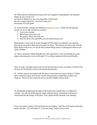 30. What specific instructions are given for us in regard to responding to our enemies?
Repay no one evil for evil
As much as depends on you, live peaceably with all men
Do not avenge yourselves – let God avenge you
Overcome evil with good

31. Jesus took this concept even further in Matthew 5:43-45. Please list the specific
actions we are to take toward our enemies:
    1. Love your enemies
    2. Bless those who curse you
    3. Do good to those who hate you
    4. Pray for those who spitefully use you and persecute you

Realistically, it may only be in the strength of Christ that we could love our enemies,
bless them, do good to them and even pray for them. The miracle of God is that with the
Holy Spirit living in us, we can do these radical things and in so doing prove that we are
God’s children.

32. Take a moment to think through your own experiences. Are you holding on to any
anger concerning the events of the past? If so, please summarize the events briefly:




Next, if ready, surrender each event to God and ask him to carry out justice. Tell the Lord
that you are leaving the events in his hands permanently.

33. Is there anyone associated with the above events that you need to forgive? Please
take a moment to pray and ask the Lord to bring anyone to mind that you have not
forgiven. Please list any names he gives you and verbally forgive them.




34. Sometimes people become angry with God for the wounds they’ve suffered in
warfare. Are you are harboring any anger, unforgiveness, resentment or bitterness
toward God for the things of the past? If so, please briefly describe your feelings:




If you are ready, in prayer tell God what you are feeling. Feel free to be honest and to the
point with him – he can handle it! If you are ready, forgive him as well.



                                                    70
                        © Copyright 2004, 2005, 2006 by www.porn-free.org. All rights reserved.
 