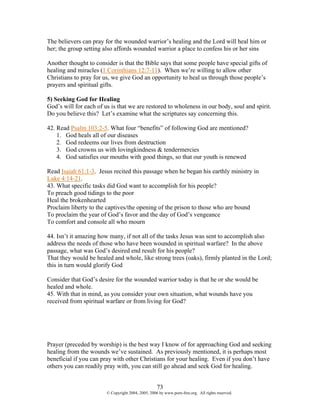 The believers can pray for the wounded warrior’s healing and the Lord will heal him or
her; the group setting also affords wounded warrior a place to confess his or her sins

Another thought to consider is that the Bible says that some people have special gifts of
healing and miracles (1 Corinthians 12:7-11). When we’re willing to allow other
Christians to pray for us, we give God an opportunity to heal us through those people’s
prayers and spiritual gifts.

5) Seeking God for Healing
God’s will for each of us is that we are restored to wholeness in our body, soul and spirit.
Do you believe this? Let’s examine what the scriptures say concerning this.

42. Read Psalm 103:2-5. What four “benefits” of following God are mentioned?
    1. God heals all of our diseases
    2. God redeems our lives from destruction
    3. God crowns us with lovingkindness & tendermercies
    4. God satisfies our mouths with good things, so that our youth is renewed

Read Isaiah 61:1-3. Jesus recited this passage when he began his earthly ministry in
Luke 4:14-21.
43. What specific tasks did God want to accomplish for his people?
To preach good tidings to the poor
Heal the brokenhearted
Proclaim liberty to the captives/the opening of the prison to those who are bound
To proclaim the year of God’s favor and the day of God’s vengeance
To comfort and console all who mourn

44. Isn’t it amazing how many, if not all of the tasks Jesus was sent to accomplish also
address the needs of those who have been wounded in spiritual warfare? In the above
passage, what was God’s desired end result for his people?
That they would be healed and whole, like strong trees (oaks), firmly planted in the Lord;
this in turn would glorify God

Consider that God’s desire for the wounded warrior today is that he or she would be
healed and whole.
45. With that in mind, as you consider your own situation, what wounds have you
received from spiritual warfare or from living for God?




Prayer (preceded by worship) is the best way I know of for approaching God and seeking
healing from the wounds we’ve sustained. As previously mentioned, it is perhaps most
beneficial if you can pray with other Christians for your healing. Even if you don’t have
others you can readily pray with, you can still go ahead and seek God for healing.


                                                    73
                        © Copyright 2004, 2005, 2006 by www.porn-free.org. All rights reserved.
 