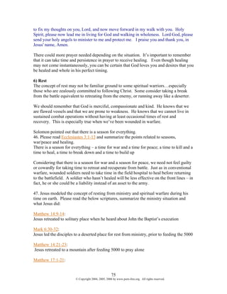to fix my thoughts on you, Lord, and now move forward in my walk with you. Holy
Spirit, please now lead me in living for God and walking in wholeness. Lord God, please
send your holy angels to minister to me and protect me. I praise you and thank you, in
Jesus' name, Amen.

There could more prayer needed depending on the situation. It’s important to remember
that it can take time and persistence in prayer to receive healing. Even though healing
may not come instantaneously, you can be certain that God loves you and desires that you
be healed and whole in his perfect timing.

6) Rest
The concept of rest may not be familiar ground to some spiritual warriors…especially
those who are zealously committed to following Christ. Some consider taking a break
from the battle equivalent to retreating from the enemy, or running away like a deserter.

We should remember that God is merciful, compassionate and kind. He knows that we
are flawed vessels and that we are prone to weakness. He knows that we cannot live in
sustained combat operations without having at least occasional times of rest and
recovery. This is especially true when we’ve been wounded in warfare.

Solomon pointed out that there is a season for everything.
46. Please read Ecclesiastes 3:1-13 and summarize the points related to seasons,
war/peace and healing.
There is a season for everything – a time for war and a time for peace; a time to kill and a
time to heal, a time to break down and a time to build up

Considering that there is a season for war and a season for peace, we need not feel guilty
or cowardly for taking time to retreat and recuperate from battle. Just as in conventional
warfare, wounded soldiers need to take time in the field hospital to heal before returning
to the battlefield. A soldier who hasn’t healed will be less effective on the front lines – in
fact, he or she could be a liability instead of an asset to the army.

47. Jesus modeled the concept of resting from ministry and spiritual warfare during his
time on earth. Please read the below scriptures, summarize the ministry situation and
what Jesus did:

Matthew 14:9-14:
Jesus retreated to solitary place when he heard about John the Baptist’s execution

Mark 6:30-32:
Jesus led the disciples to a deserted place for rest from ministry, prior to feeding the 5000

Matthew 14:21-23:
Jesus retreated to a mountain after feeding 5000 to pray alone

Matthew 17:1-21:


                                                    75
                        © Copyright 2004, 2005, 2006 by www.porn-free.org. All rights reserved.
 