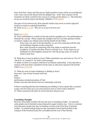 Jesus took Peter, James and John up on a high mountain to pray and he was transfigured.
Later, Jesus cast out the demon from the epileptic boy. Jesus’ time of prayer on the
mountain was likely essential to his success in casting out the demon, i.e. “this kind does
not go out except by prayer and fasting” (Matthew 17:21 NKJV)

Our place of rest and recovery from spiritual warfare may not be so much a physical
location as much as a spiritual destination.
48. Read Matthew 11:28. Who are we to go to for true rest?
Jesus

Read John 15:4-8.
49. Jesus commanded us to abide in him and used the metaphor of a vine and branches to
illustrate the concept. Please explain the metaphor and how rest from spiritual warfare
or ministry impacts our ultimate goal of being fruitful for the Father.
         Jesus is the vine and we are the branches; we are to be connected with him and
         our fruitfulness depends on that connection
         Rest, when focused on connecting with Jesus, helps us step back from the
         cacophony of warfare and allow Christ to minister to us. It also improves our
         fruitfulness for His kingdom, because he is the life-giving source we need by
         which to bear fruit.

50. What does it mean to abide in Jesus? (Other translations use such terms as “live in” or
“dwell in” or “remain in” for abide in this passage)
To abide in Christ is to connect with him in an intimate relationship. It also describes a
oneness with Jesus that is intended to be the same as what Jesus enjoyed with God the
Father (John 14:10-11).

51. What are some of major hindrances to abiding in Jesus?
busy-ness / lack of time invested with God
pride
laziness
performance-oriented perception of God
fruitless activities that detract from our relationship with God

If there is anything that has been hindering your abiding in Jesus, please take a moment
to pray and ask God to give you some practical ways to remove those obstacles.
52. Please summarize the ideas for action that the Lord gives you:



Concluding Thoughts
Recovery from battle wounds will raise the issue of returning to battle. As expected,
some people may be hesitant to place themselves again in harms way. Fear is a common
issue that many people may face in deciding to return to the front lines of spiritual
warfare. In commissioning Joshua to take command of Israel and lead them in the
conquest of the Promised Land, the Lord addressed the issue of fear directly.


                                                    76
                        © Copyright 2004, 2005, 2006 by www.porn-free.org. All rights reserved.
 