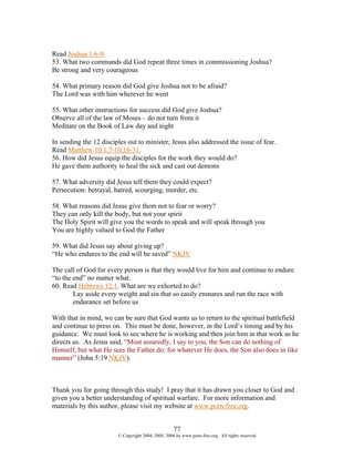 Read Joshua 1:6-9.
53. What two commands did God repeat three times in commissioning Joshua?
Be strong and very courageous

54. What primary reason did God give Joshua not to be afraid?
The Lord was with him wherever he went

55. What other instructions for success did God give Joshua?
Observe all of the law of Moses – do not turn from it
Meditate on the Book of Law day and night

In sending the 12 disciples out to minister, Jesus also addressed the issue of fear.
Read Matthew 10:1,7-10,16-31.
56. How did Jesus equip the disciples for the work they would do?
He gave them authority to heal the sick and cast out demons

57. What adversity did Jesus tell them they could expect?
Persecution: betrayal, hatred, scourging, murder, etc.

58. What reasons did Jesus give them not to fear or worry?
They can only kill the body, but not your spirit
The Holy Spirit will give you the words to speak and will speak through you
You are highly valued to God the Father

59. What did Jesus say about giving up?
“He who endures to the end will be saved” NKJV

The call of God for every person is that they would live for him and continue to endure
“to the end” no matter what.
60. Read Hebrews 12:1. What are we exhorted to do?
        Lay aside every weight and sin that so easily ensnares and run the race with
        endurance set before us

With that in mind, we can be sure that God wants us to return to the spiritual battlefield
and continue to press on. This must be done, however, in the Lord’s timing and by his
guidance. We must look to see where he is working and then join him in that work as he
directs us. As Jesus said, “Most assuredly, I say to you, the Son can do nothing of
Himself, but what He sees the Father do; for whatever He does, the Son also does in like
manner” (John 5:19 NKJV).



Thank you for going through this study! I pray that it has drawn you closer to God and
given you a better understanding of spiritual warfare. For more information and
materials by this author, please visit my website at www.porn-free.org.


                                                    77
                        © Copyright 2004, 2005, 2006 by www.porn-free.org. All rights reserved.
 