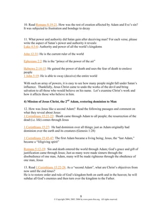 10. Read Romans 8:19-21. How was the rest of creation affected by Adam and Eve’s sin?
It was subjected to frustration and bondage to decay


11. What power and authority did Satan gain after deceiving man? For each verse, please
write the aspect of Satan’s power and authority it reveals:
Luke 4:5-6: Authority and power of all the world’s kingdoms

John 12:31: He is the current ruler of the world

Ephesians 2:2: He is the “prince of the power of the air”

Hebrews 2:14-15: He gained the power of death and uses the fear of death to enslave
people
1 John 5:19: He is able to sway (deceive) the entire world

With such an array of powers, it is easy to see how many people might fall under Satan’s
influence. Thankfully, Jesus Christ came to undo the works of the devil and bring
salvation to all those who would believe on his name. Let’s examine Christ’s work and
how it affects those who believe in him.

4) Mission of Jesus Christ, the 2nd Adam, restoring dominion to Man

12. How was Jesus like a second Adam? Read the following passages and comment on
what they reveal about Jesus:
1 Corinthians 15:21-22: Death came through Adam to all people; the resurrection of the
dead (i.e. life) comes through Jesus

1 Corinthians 15:27: He had dominion over all things; just as Adam originally had
dominion over the earth and its creatures (Genesis 1:28)

1 Corinthians 15:45-47: The first Adam became a living being; Jesus, the “last Adam,”
became a “lifegiving spirit”

Romans 5:12-19: Sin and death entered the world through Adam; God’s grace and gift of
justification came through Jesus; Just as many were made sinners through the
disobedience of one man, Adam, many will be made righteous through the obedience of
one man, Jesus

13. Read 1 Corinthians 15:22-28. As a “second Adam”, what are Christ’s objectives from
now until the end times?
He is to restore order and rule of God’s kingdom both on earth and in the heaven; he will
subdue all God’s enemies and then turn over the kingdom to the Father.




                                                     8
                        © Copyright 2004, 2005, 2006 by www.porn-free.org. All rights reserved.
 