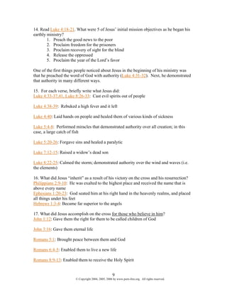 14. Read Luke 4:18-21. What were 5 of Jesus’ initial mission objectives as he began his
earthly ministry?
        1. Preach the good news to the poor
        2. Proclaim freedom for the prisoners
        3. Proclaim recovery of sight for the blind
        4. Release the oppressed
        5. Proclaim the year of the Lord’s favor

One of the first things people noticed about Jesus in the beginning of his ministry was
that he preached the word of God with authority (Luke 4:31-32). Next, he demonstrated
that authority in many different ways.

15. For each verse, briefly write what Jesus did:
Luke 4:33-37,41, Luke 8:26-33: Cast evil spirits out of people

Luke 4:38-39: Rebuked a high fever and it left

Luke 4:40: Laid hands on people and healed them of various kinds of sickness

Luke 5:4-8: Performed miracles that demonstrated authority over all creation; in this
case, a large catch of fish

Luke 5:20-26: Forgave sins and healed a paralytic

Luke 7:12-15: Raised a widow’s dead son

Luke 8:22-25: Calmed the storm; demonstrated authority over the wind and waves (i.e.
the elements)

16. What did Jesus “inherit” as a result of his victory on the cross and his resurrection?
Philippians 2:9-10: He was exalted to the highest place and received the name that is
above every name
Ephesians 1:20-23: God seated him at his right hand in the heavenly realms, and placed
all things under his feet
Hebrews 1:3-4: Became far superior to the angels

17. What did Jesus accomplish on the cross for those who believe in him?
John 1:12: Gave them the right for them to be called children of God

John 3:16: Gave them eternal life

Romans 5:1: Brought peace between them and God

Romans 6:4-5: Enabled them to live a new life

Romans 8:9-13: Enabled them to receive the Holy Spirit


                                                     9
                        © Copyright 2004, 2005, 2006 by www.porn-free.org. All rights reserved.
 