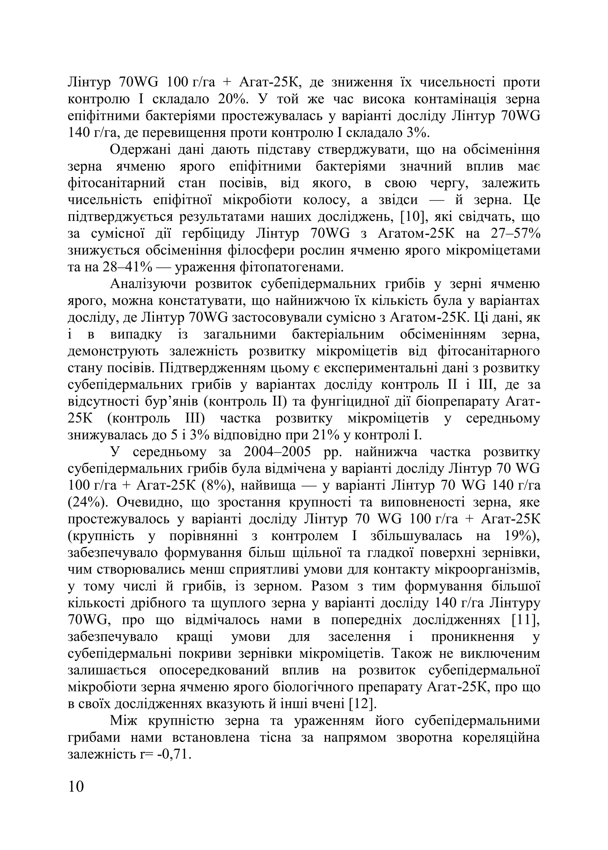 10
Лінтур 70WG 100 г/га + Агат-25К, де зниження їх чисельності проти
контролю І складало 20%. У той же час висока контамінація зерна
епіфітними бактеріями простежувалась у варіанті досліду Лінтур 70WG
140 г/га, де перевищення проти контролю І складало 3%.
Одержані дані дають підставу стверджувати, що на обсіменіння
зерна ячменю ярого епіфітними бактеріями значний вплив має
фітосанітарний стан посівів, від якого, в свою чергу, залежить
чисельність епіфітної мікробіоти колосу, а звідси — й зерна. Це
підтверджується результатами наших досліджень, [10], які свідчать, що
за сумісної дії гербіциду Лінтур 70WG з Агатом-25К на 27–57%
знижується обсіменіння філосфери рослин ячменю ярого мікроміцетами
та на 28–41% — ураження фітопатогенами.
Аналізуючи розвиток субепідермальних грибів у зерні ячменю
ярого, можна констатувати, що найнижчою їх кількість була у варіантах
досліду, де Лінтур 70WG застосовували сумісно з Агатом-25К. Ці дані, як
і в випадку із загальними бактеріальним обсіменінням зерна,
демонструють залежність розвитку мікроміцетів від фітосанітарного
стану посівів. Підтвердженням цьому є експериментальні дані з розвитку
субепідермальних грибів у варіантах досліду контроль ІІ і ІІІ, де за
відсутності бур’янів (контроль ІІ) та фунгіцидної дії біопрепарату Агат-
25К (контроль ІІІ) частка розвитку мікроміцетів у середньому
знижувалась до 5 і 3% відповідно при 21% у контролі І.
У середньому за 2004–2005 рр. найнижча частка розвитку
субепідермальних грибів була відмічена у варіанті досліду Лінтур 70 WG
100 г/га + Агат-25К (8%), найвища — у варіанті Лінтур 70 WG 140 г/га
(24%). Очевидно, що зростання крупності та виповненості зерна, яке
простежувалось у варіанті досліду Лінтур 70 WG 100 г/га + Агат-25К
(крупність у порівнянні з контролем І збільшувалась на 19%),
забезпечувало формування більш щільної та гладкої поверхні зернівки,
чим створювались менш сприятливі умови для контакту мікроорганізмів,
у тому числі й грибів, із зерном. Разом з тим формування більшої
кількості дрібного та щуплого зерна у варіанті досліду 140 г/га Лінтуру
70WG, про що відмічалось нами в попередніх дослідженнях [11],
забезпечувало кращі умови для заселення і проникнення у
субепідермальні покриви зернівки мікроміцетів. Також не виключеним
залишається опосередкований вплив на розвиток субепідермальної
мікробіоти зерна ячменю ярого біологічного препарату Агат-25К, про що
в своїх дослідженнях вказують й інші вчені [12].
Між крупністю зерна та ураженням його субепідермальними
грибами нами встановлена тісна за напрямом зворотна кореляційна
залежність r= -0,71.
 