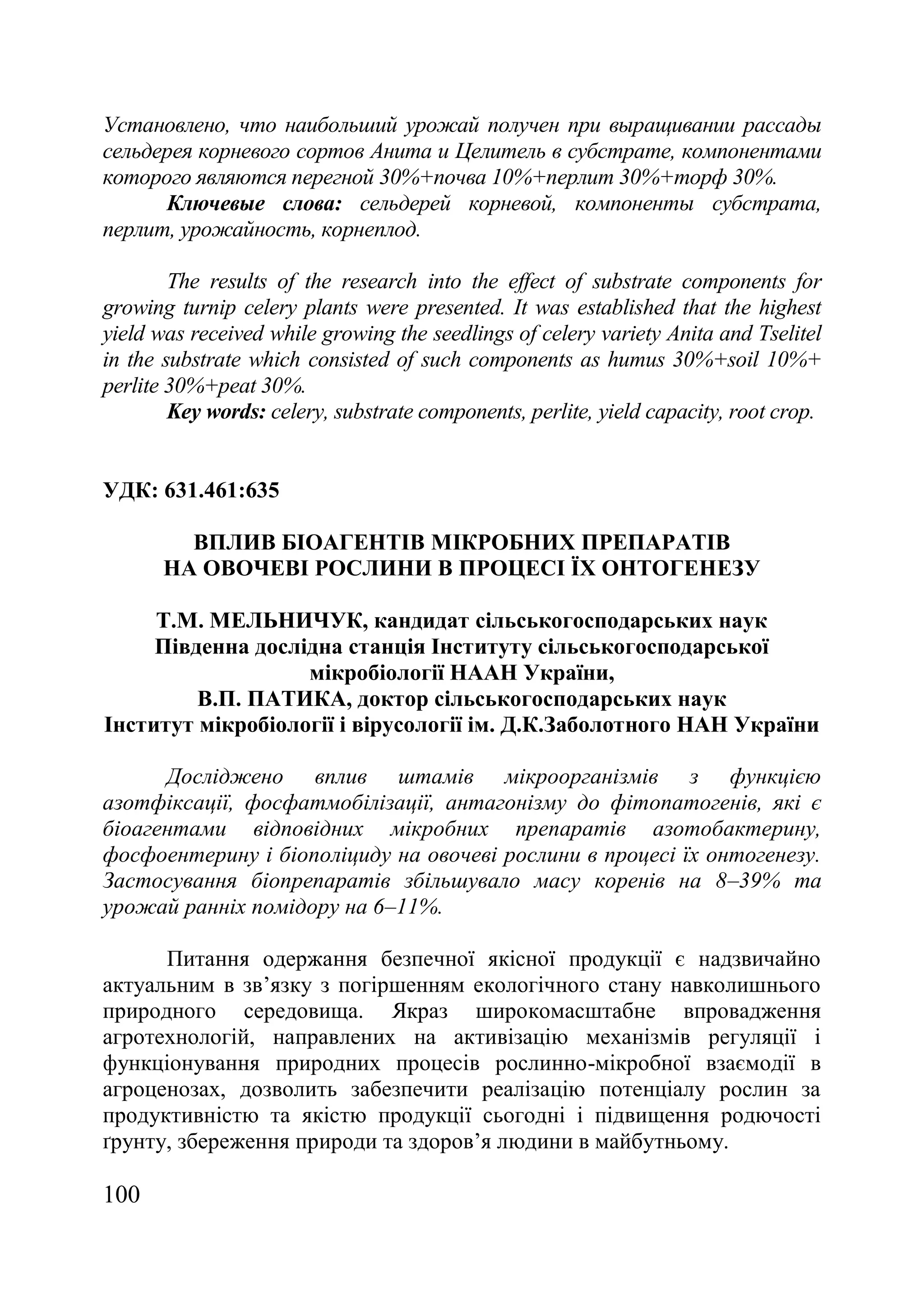 100
Установлено, что наибольший урожай получен при выращивании рассады
сельдерея корневого сортов Анита и Целитель в субстрате, компонентами
которого являются перегной 30%+почва 10%+перлит 30%+торф 30%.
Ключевые слова: сельдерей корневой, компоненты субстрата,
перлит, урожайность, корнеплод.
The results of the research into the effect of substrate components for
growing turnip celery plants were presented. It was established that the highest
yield was received while growing the seedlings of celery variety Anita and Tselitel
in the substrate which consisted of such components as humus 30%+soil 10%+
perlite 30%+peat 30%.
Key words: celery, substrate components, perlite, yield capacity, root crop.
УДК: 631.461:635
ВПЛИВ БІОАГЕНТІВ МІКРОБНИХ ПРЕПАРАТІВ
НА ОВОЧЕВІ РОСЛИНИ В ПРОЦЕСІ ЇХ ОНТОГЕНЕЗУ
Т.М. МЕЛЬНИЧУК, кандидат сільськогосподарських наук
Південна дослідна станція Інституту сільськогосподарської
мікробіології НААН України,
В.П. ПАТИКА, доктор сільськогосподарських наук
Інститут мікробіології і вірусології ім. Д.К.Заболотного НАН України
Досліджено вплив штамів мікроорганізмів з функцією
азотфіксації, фосфатмобілізації, антагонізму до фітопатогенів, які є
біоагентами відповідних мікробних препаратів азотобактерину,
фосфоентерину і біополіциду на овочеві рослини в процесі їх онтогенезу.
Застосування біопрепаратів збільшувало масу коренів на 8–39% та
урожай ранніх помідору на 6–11%.
Питання одержання безпечної якісної продукції є надзвичайно
актуальним в зв’язку з погіршенням екологічного стану навколишнього
природного середовища. Якраз широкомасштабне впровадження
агротехнологій, направлених на активізацію механізмів регуляції і
функціонування природних процесів рослинно-мікробної взаємодії в
агроценозах, дозволить забезпечити реалізацію потенціалу рослин за
продуктивністю та якістю продукції сьогодні і підвищення родючості
ґрунту, збереження природи та здоров’я людини в майбутньому.
 