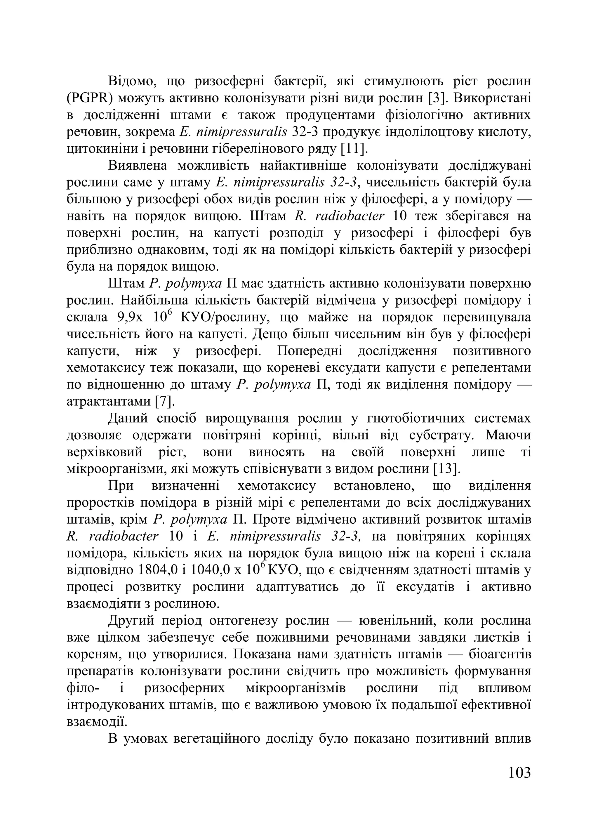 103
Відомо, що ризосферні бактерії, які стимулюють ріст рослин
(PGPR) можуть активно колонізувати різні види рослин [3]. Використані
в дослідженні штами є також продуцентами фізіологічно активних
речовин, зокрема E. nimipressuralis 32-3 продукує індолілоцтову кислоту,
цитокиніни і речовини гіберелінового ряду [11].
Виявлена можливість найактивніше колонізувати досліджувані
рослини саме у штаму E. nimipressuralis 32-3, чисельність бактерій була
більшою у ризосфері обох видів рослин ніж у філосфері, а у помідору —
навіть на порядок вищою. Штам R. radiobacter 10 теж зберігався на
поверхні рослин, на капусті розподіл у ризосфері і філосфері був
приблизно однаковим, тоді як на помідорі кількість бактерій у ризосфері
була на порядок вищою.
Штам P. polymyxa П має здатність активно колонізувати поверхню
рослин. Найбільша кількість бактерій відмічена у ризосфері помідору і
склала 9,9х 106
КУО/рослину, що майже на порядок перевищувала
чисельність його на капусті. Дещо більш чисельним він був у філосфері
капусти, ніж у ризосфері. Попередні дослідження позитивного
хемотаксису теж показали, що кореневі ексудати капусти є репелентами
по відношенню до штаму P. polymyxa П, тоді як виділення помідору —
атрактантами [7].
Даний спосіб вирощування рослин у гнотобіотичних системах
дозволяє одержати повітряні корінці, вільні від субстрату. Маючи
верхівковий ріст, вони виносять на своїй поверхні лише ті
мікроорганізми, які можуть співіснувати з видом рослини [13].
При визначенні хемотаксису встановлено, що виділення
проростків помідора в різній мірі є репелентами до всіх досліджуваних
штамів, крім P. polymyxa П. Проте відмічено активний розвиток штамів
R. radiobacter 10 і E. nimipressuralis 32-3, на повітряних корінцях
помідора, кількість яких на порядок була вищою ніж на корені і склала
відповідно 1804,0 і 1040,0 х 106
КУО, що є свідченням здатності штамів у
процесі розвитку рослини адаптуватись до її ексудатів і активно
взаємодіяти з рослиною.
Другий період онтогенезу рослин — ювенільний, коли рослина
вже цілком забезпечує себе поживними речовинами завдяки листків і
кореням, що утворилися. Показана нами здатність штамів — біоагентів
препаратів колонізувати рослини свідчить про можливість формування
філо- і ризосферних мікроорганізмів рослини під впливом
інтродукованих штамів, що є важливою умовою їх подальшої ефективної
взаємодії.
В умовах вегетаційного досліду було показано позитивний вплив
 