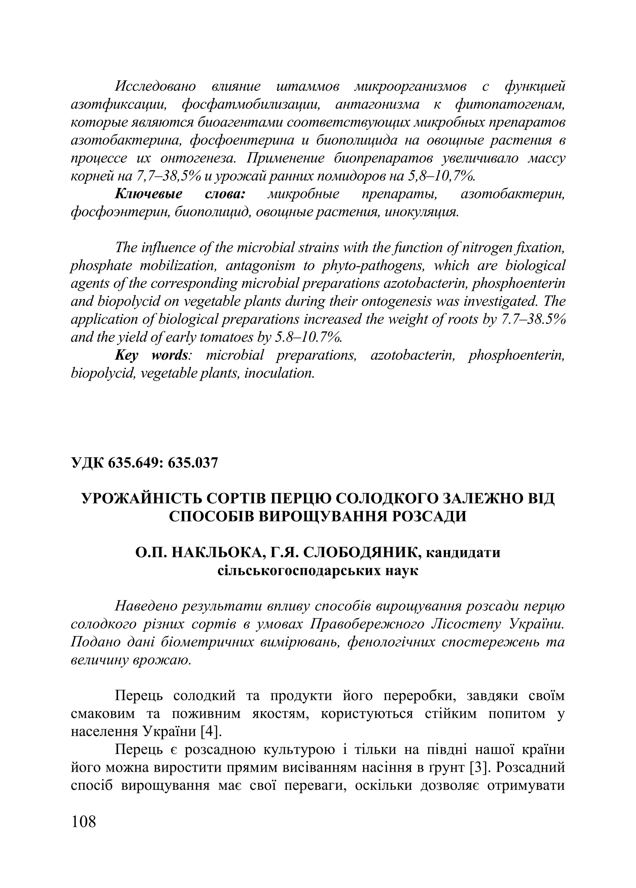 108
Исследовано влияние штаммов микроорганизмов с функцией
азотфиксации, фосфатмобилизации, антагонизма к фитопатогенам,
которые являются биоагентами соответствующих микробных препаратов
азотобактерина, фосфоентерина и биополицида на овощные растения в
процессе их онтогенеза. Применение биопрепаратов увеличивало массу
корней на 7,7–38,5% и урожай ранних помидоров на 5,8–10,7%.
Ключевые слова: микробные препараты, азотобактерин,
фосфоэнтерин, биополицид, овощные растения, инокуляция.
The influence of the microbial strains with the function of nitrogen fixation,
phosphate mobilization, antagonism to phyto-pathogens, which are biological
agents of the corresponding microbial preparations azotobacterin, phosphoenterin
and biopolycid on vegetable plants during their ontogenesis was investigated. The
application of biological preparations increased the weight of roots by 7.7–38.5%
and the yield of early tomatoes by 5.8–10.7%.
Key words: microbial preparations, azotobacterin, phosphoenterin,
biopolycid, vegetable plants, inoculation.
УДК 635.649: 635.037
УРОЖАЙНІСТЬ СОРТІВ ПЕРЦЮ СОЛОДКОГО ЗАЛЕЖНО ВІД
СПОСОБІВ ВИРОЩУВАННЯ РОЗСАДИ
О.П. НАКЛЬОКА, Г.Я. СЛОБОДЯНИК, кандидати
сільськогосподарських наук
Наведено результати впливу способів вирощування розсади перцю
солодкого різних сортів в умовах Правобережного Лісостепу України.
Подано дані біометричних вимірювань, фенологічних спостережень та
величину врожаю.
Перець солодкий та продукти його переробки, завдяки своїм
смаковим та поживним якостям, користуються стійким попитом у
населення України [4].
Перець є розсадною культурою і тільки на півдні нашої країни
його можна виростити прямим висіванням насіння в ґрунт [3]. Розсадний
спосіб вирощування має свої переваги, оскільки дозволяє отримувати
 