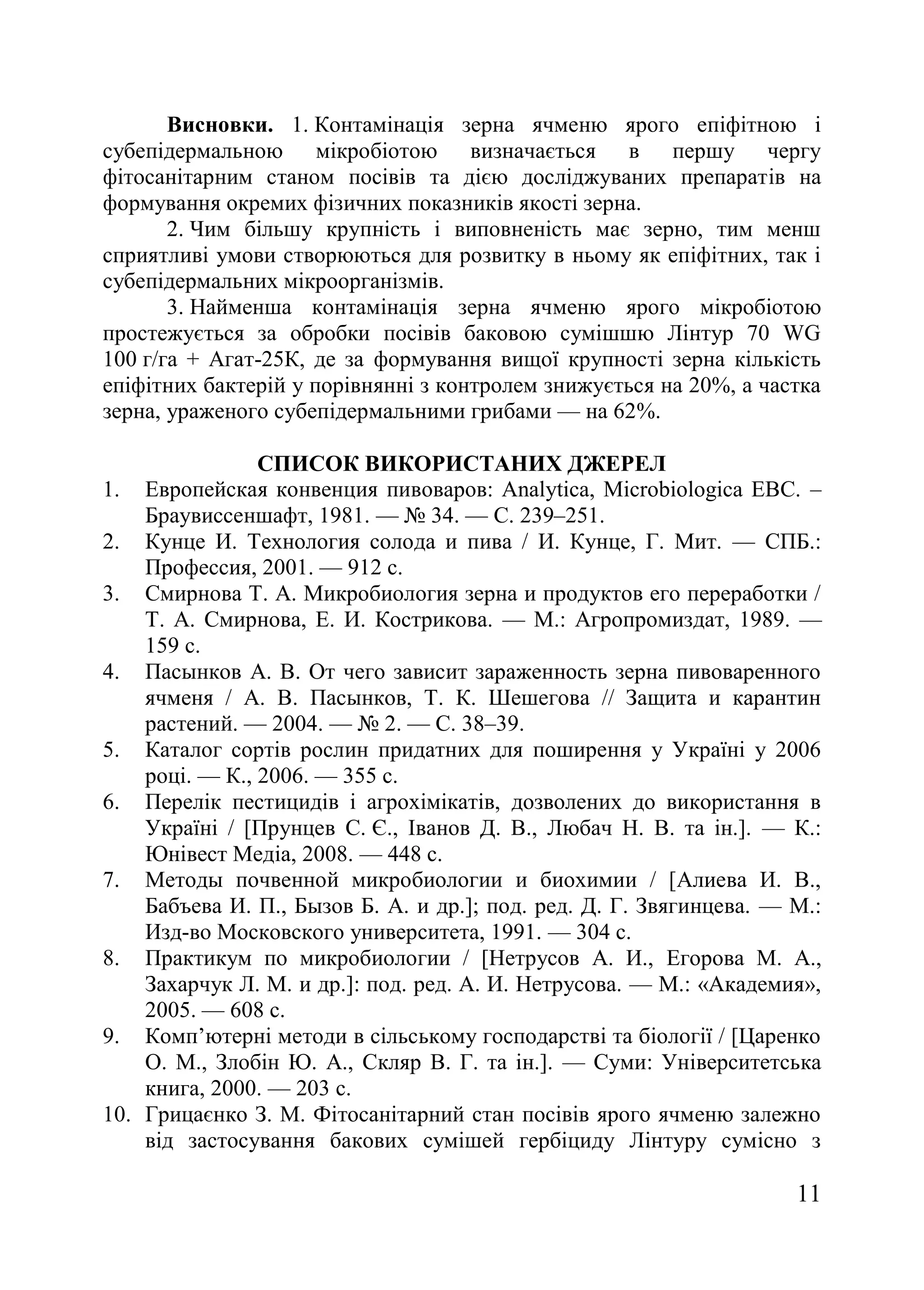 11
Висновки. 1. Контамінація зерна ячменю ярого епіфітною і
субепідермальною мікробіотою визначається в першу чергу
фітосанітарним станом посівів та дією досліджуваних препаратів на
формування окремих фізичних показників якості зерна.
2. Чим більшу крупність і виповненість має зерно, тим менш
сприятливі умови створюються для розвитку в ньому як епіфітних, так і
субепідермальних мікроорганізмів.
3. Найменша контамінація зерна ячменю ярого мікробіотою
простежується за обробки посівів баковою сумішшю Лінтур 70 WG
100 г/га + Агат-25К, де за формування вищої крупності зерна кількість
епіфітних бактерій у порівнянні з контролем знижується на 20%, а частка
зерна, ураженого субепідермальними грибами — на 62%.
СПИСОК ВИКОРИСТАНИХ ДЖЕРЕЛ
1. Европейская конвенция пивоваров: Analytica, Microbiologica EBC. –
Браувиссеншафт, 1981. — ғ 34. — С. 239–251.
2. Кунце И. Технология солода и пива / И. Кунце, Г. Мит. — СПБ.:
Профессия, 2001. — 912 с.
3. Смирнова Т. А. Микробиология зерна и продуктов его переработки /
Т. А. Смирнова, Е. И. Кострикова. — М.: Агропромиздат, 1989. —
159 с.
4. Пасынков А. В. От чего зависит зараженность зерна пивоваренного
ячменя / А. В. Пасынков, Т. К. Шешегова // Защита и карантин
растений. — 2004. — ғ 2. — С. 38–39.
5. Каталог сортів рослин придатних для поширення у Україні у 2006
році. — К., 2006. — 355 с.
6. Перелік пестицидів і агрохімікатів, дозволених до використання в
Україні / [Прунцев С. Є., Іванов Д. В., Любач Н. В. та ін.]. — К.:
Юнівест Медіа, 2008. — 448 с.
7. Методы почвенной микробиологии и биохимии / [Алиева И. В.,
Бабъева И. П., Бызов Б. А. и др.]; под. ред. Д. Г. Звягинцева. — М.:
Изд-во Московского университета, 1991. — 304 с.
8. Практикум по микробиологии / [Нетрусов А. И., Егорова М. А.,
Захарчук Л. М. и др.]: под. ред. А. И. Нетрусова. — М.: «Академия»,
2005. — 608 с.
9. Комп’ютерні методи в сільському господарстві та біології / [Царенко
О. М., Злобін Ю. А., Скляр В. Г. та ін.]. — Суми: Університетська
книга, 2000. — 203 с.
10. Грицаєнко З. М. Фітосанітарний стан посівів ярого ячменю залежно
від застосування бакових сумішей гербіциду Лінтуру сумісно з
 