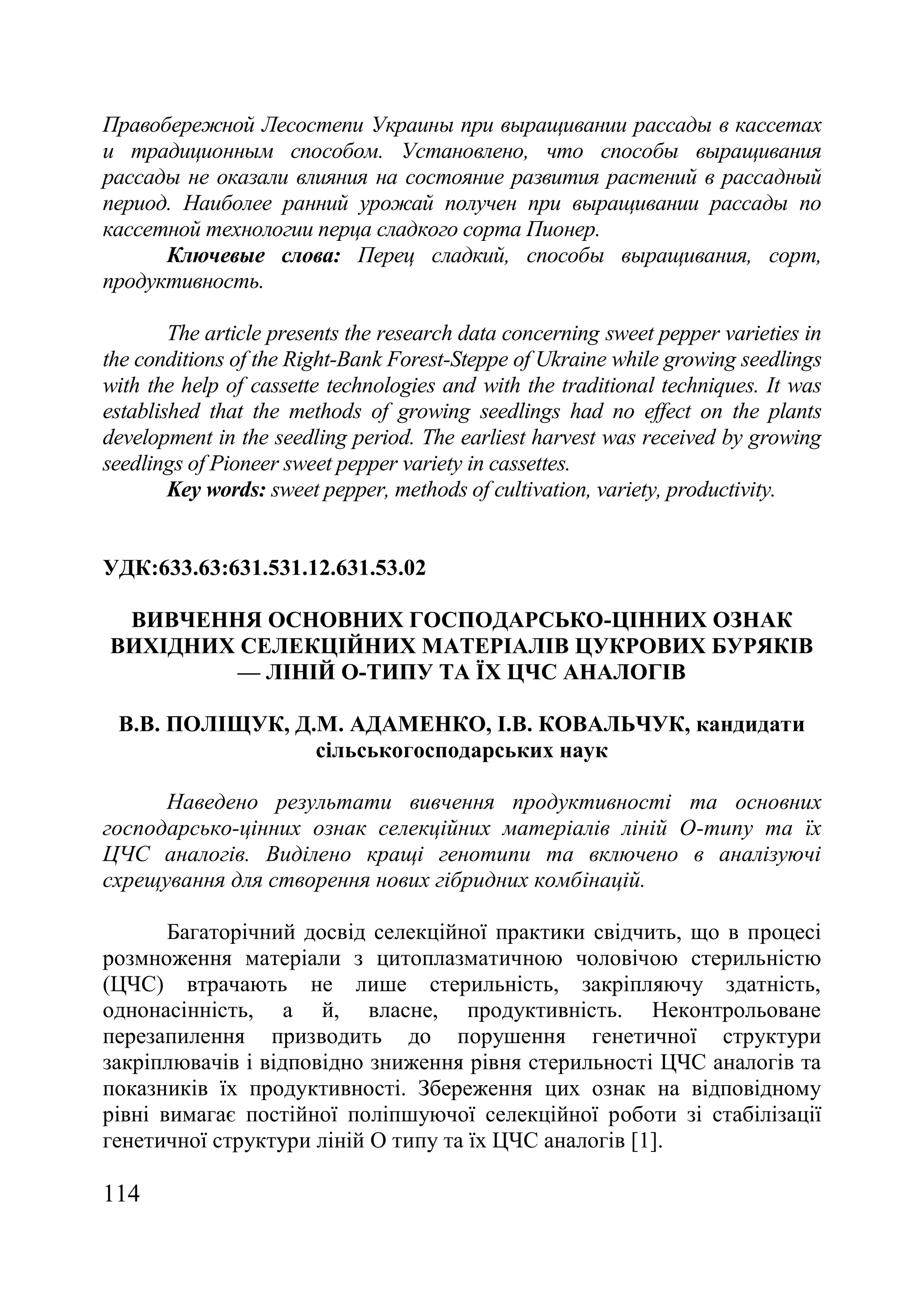 114
Правобережной Лесостепи Украины при выращивании рассады в кассетах
и традиционным способом. Установлено, что способы выращивания
рассады не оказали влияния на состояние развития растений в рассадный
период. Наиболее ранний урожай получен при выращивании рассады по
кассетной технологии перца сладкого сорта Пионер.
Ключевые слова: Перец сладкий, способы выращивания, сорт,
продуктивность.
The article presents the research data concerning sweet pepper varieties in
the conditions of the Right-Bank Forest-Steppe of Ukraine while growing seedlings
with the help of cassette technologies and with the traditional techniques. It was
established that the methods of growing seedlings had no effect on the plants
development in the seedling period. The earliest harvest was received by growing
seedlings of Pioneer sweet pepper variety in cassettes.
Key words: sweet pepper, methods of cultivation, variety, productivity.
УДК:633.63:631.531.12.631.53.02
ВИВЧЕННЯ ОСНОВНИХ ГОСПОДАРСЬКО-ЦІННИХ ОЗНАК
ВИХІДНИХ СЕЛЕКЦІЙНИХ МАТЕРІАЛІВ ЦУКРОВИХ БУРЯКІВ
— ЛІНІЙ О-ТИПУ ТА ЇХ ЦЧС АНАЛОГІВ
В.В. ПОЛІЩУК, Д.М. АДАМЕНКО, І.В. КОВАЛЬЧУК, кандидати
сільськогосподарських наук
Наведено результати вивчення продуктивності та основних
господарсько-цінних ознак селекційних матеріалів ліній О-типу та їх
ЦЧС аналогів. Виділено кращі генотипи та включено в аналізуючі
схрещування для створення нових гібридних комбінацій.
Багаторічний досвід селекційної практики свідчить, що в процесі
розмноження матеріали з цитоплазматичною чоловічою стерильністю
(ЦЧС) втрачають не лише стерильність, закріпляючу здатність,
однонасінність, а й, власне, продуктивність. Неконтрольоване
перезапилення призводить до порушення генетичної структури
закріплювачів і відповідно зниження рівня стерильності ЦЧС аналогів та
показників їх продуктивності. Збереження цих ознак на відповідному
рівні вимагає постійної поліпшуючої селекційної роботи зі стабілізації
генетичної структури ліній О типу та їх ЦЧС аналогів [1].
 