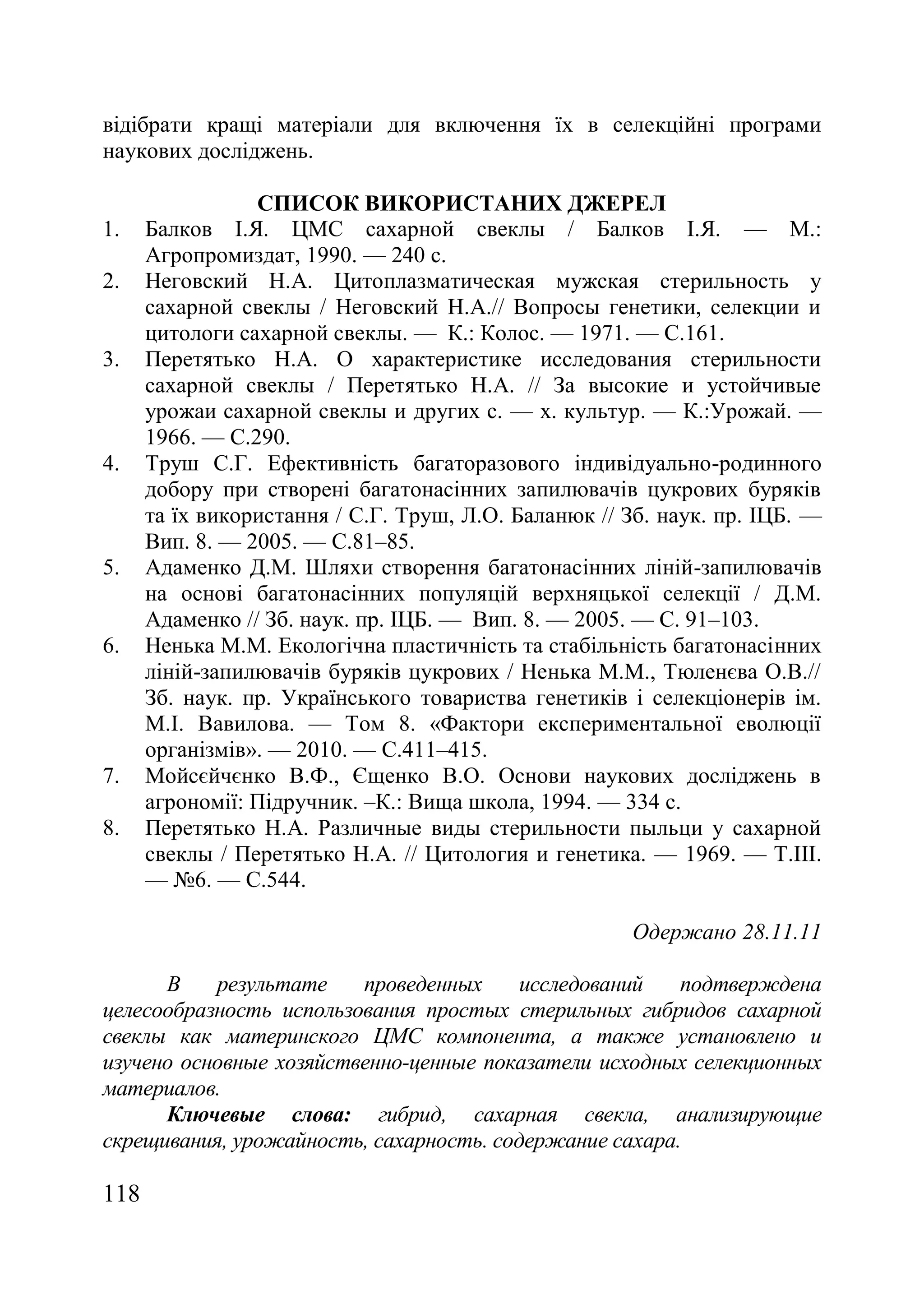 118
відібрати кращі матеріали для включення їх в селекційні програми
наукових досліджень.
СПИСОК ВИКОРИСТАНИХ ДЖЕРЕЛ
1. Балков І.Я. ЦМС сахарной свеклы / Балков І.Я. — М.:
Агропромиздат, 1990. — 240 с.
2. Неговский Н.А. Цитоплазматическая мужская стерильность у
сахарной свеклы / Неговский Н.А.// Вопросы генетики, селекции и
цитологи сахарной свеклы. — К.: Колос. — 1971. — С.161.
3. Перетятько Н.А. О характеристике исследования стерильности
сахарной свеклы / Перетятько Н.А. // За высокие и устойчивые
урожаи сахарной свеклы и других с. — х. культур. — К.:Урожай. —
1966. — С.290.
4. Труш С.Г. Ефективність багаторазового індивідуально-родинного
добору при створені багатонасінних запилювачів цукрових буряків
та їх використання / С.Г. Труш, Л.О. Баланюк // Зб. наук. пр. ІЦБ. —
Вип. 8. — 2005. — С.81–85.
5. Адаменко Д.М. Шляхи створення багатонасінних ліній-запилювачів
на основі багатонасінних популяцій верхняцької селекції / Д.М.
Адаменко // Зб. наук. пр. ІЦБ. — Вип. 8. — 2005. — С. 91–103.
6. Ненька М.М. Екологічна пластичність та стабільність багатонасінних
ліній-запилювачів буряків цукрових / Ненька М.М., Тюленєва О.В.//
Зб. наук. пр. Українського товариства генетиків і селекціонерів ім.
М.I. Вавилова. — Том 8. «Фактори експериментальної еволюції
організмів». — 2010. — С.411–415.
7. Мойсєйчєнко В.Ф., Єщенко В.О. Основи наукових досліджень в
агрономії: Підручник. –К.: Вища школа, 1994. — 334 с.
8. Перетятько Н.А. Различные виды стерильности пыльци у сахарной
свеклы / Перетятько Н.А. // Цитология и генетика. — 1969. — Т.III.
— ғ6. — С.544.
Одержано 28.11.11
В результате проведенных исследований подтверждена
целесообразность использования простых стерильных гибридов сахарной
свеклы как материнского ЦМС компонента, а также установлено и
изучено основные хозяйственно-ценные показатели исходных селекционных
материалов.
Ключевые слова: гибрид, сахарная свекла, анализирующие
скрещивания, урожайность, сахарность. содержание сахара.
 