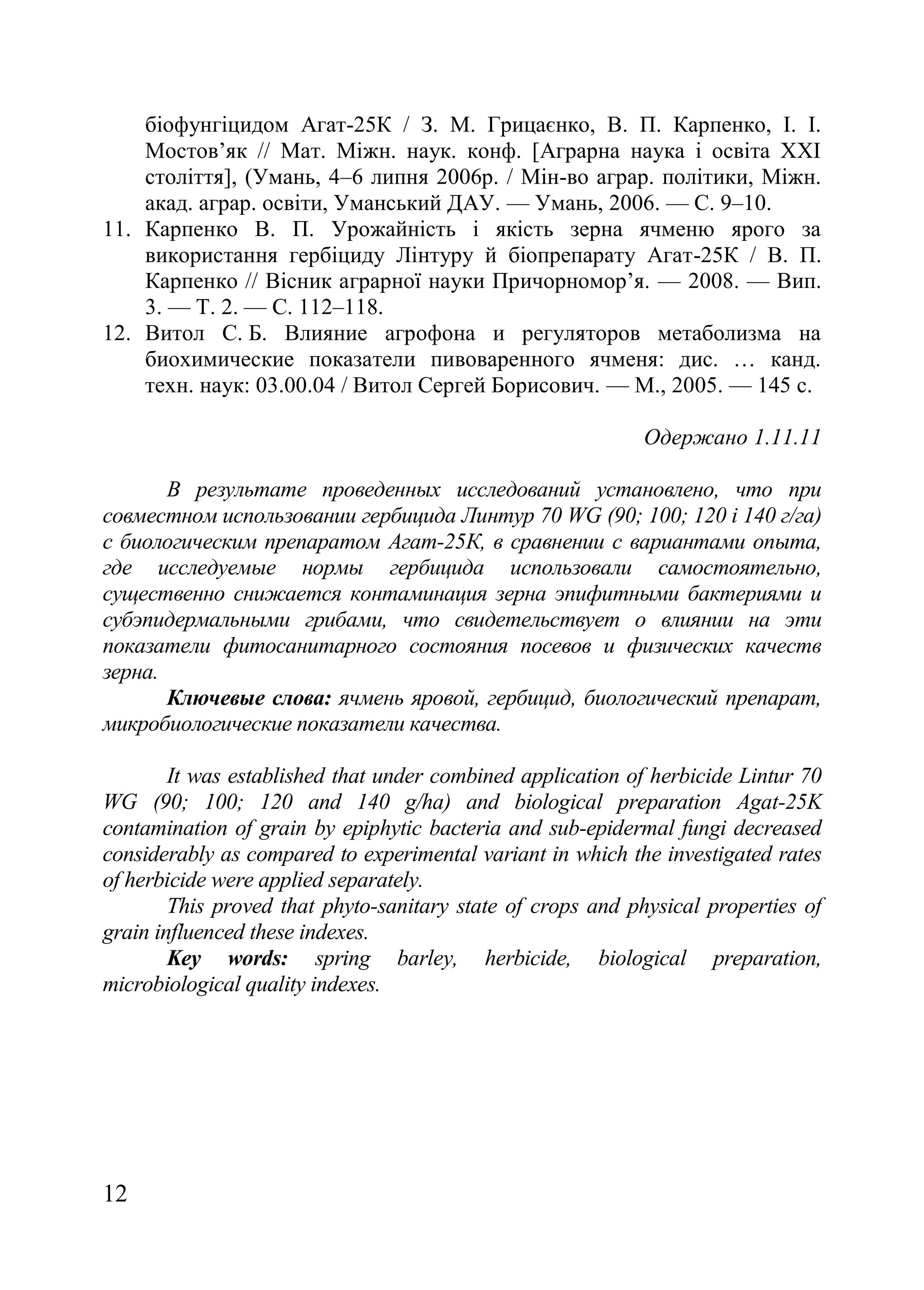 12
біофунгіцидом Агат-25К / З. М. Грицаєнко, В. П. Карпенко, І. І.
Мостов’як // Мат. Міжн. наук. конф. [Аграрна наука і освіта ХХІ
століття], (Умань, 4–6 липня 2006р. / Мін-во аграр. політики, Міжн.
акад. аграр. освіти, Уманський ДАУ. — Умань, 2006. — С. 9–10.
11. Карпенко В. П. Урожайність і якість зерна ячменю ярого за
використання гербіциду Лінтуру й біопрепарату Агат-25К / В. П.
Карпенко // Вісник аграрної науки Причорномор’я. — 2008. — Вип.
3. — Т. 2. — С. 112–118.
12. Витол С. Б. Влияние агрофона и регуляторов метаболизма на
биохимические показатели пивоваренного ячменя: дис. … канд.
техн. наук: 03.00.04 / Витол Сергей Борисович. — М., 2005. — 145 с.
Одержано 1.11.11
В результате проведенных исследований установлено, что при
совместном использовании гербицида Линтур 70 WG (90; 100; 120 і 140 г/га)
с биологическим препаратом Агат-25К, в сравнении с вариантами опыта,
где исследуемые нормы гербицида использовали самостоятельно,
существенно снижается контаминация зерна эпифитными бактериями и
субэпидермальными грибами, что свидетельствует о влиянии на эти
показатели фитосанитарного состояния посевов и физических качеств
зерна.
Ключевые слова: ячмень яровой, гербицид, биологический препарат,
микробиологические показатели качества.
It was established that under combined application of herbicide Lintur 70
WG (90; 100; 120 and 140 g/ha) and biological preparation Agat-25K
contamination of grain by epiphytic bacteria and sub-epidermal fungi decreased
considerably as compared to experimental variant in which the investigated rates
of herbicide were applied separately.
This proved that phyto-sanitary state of crops and physical properties of
grain influenced these indexes.
Key words: spring barley, herbicide, biological preparation,
microbiological quality indexes.
 
