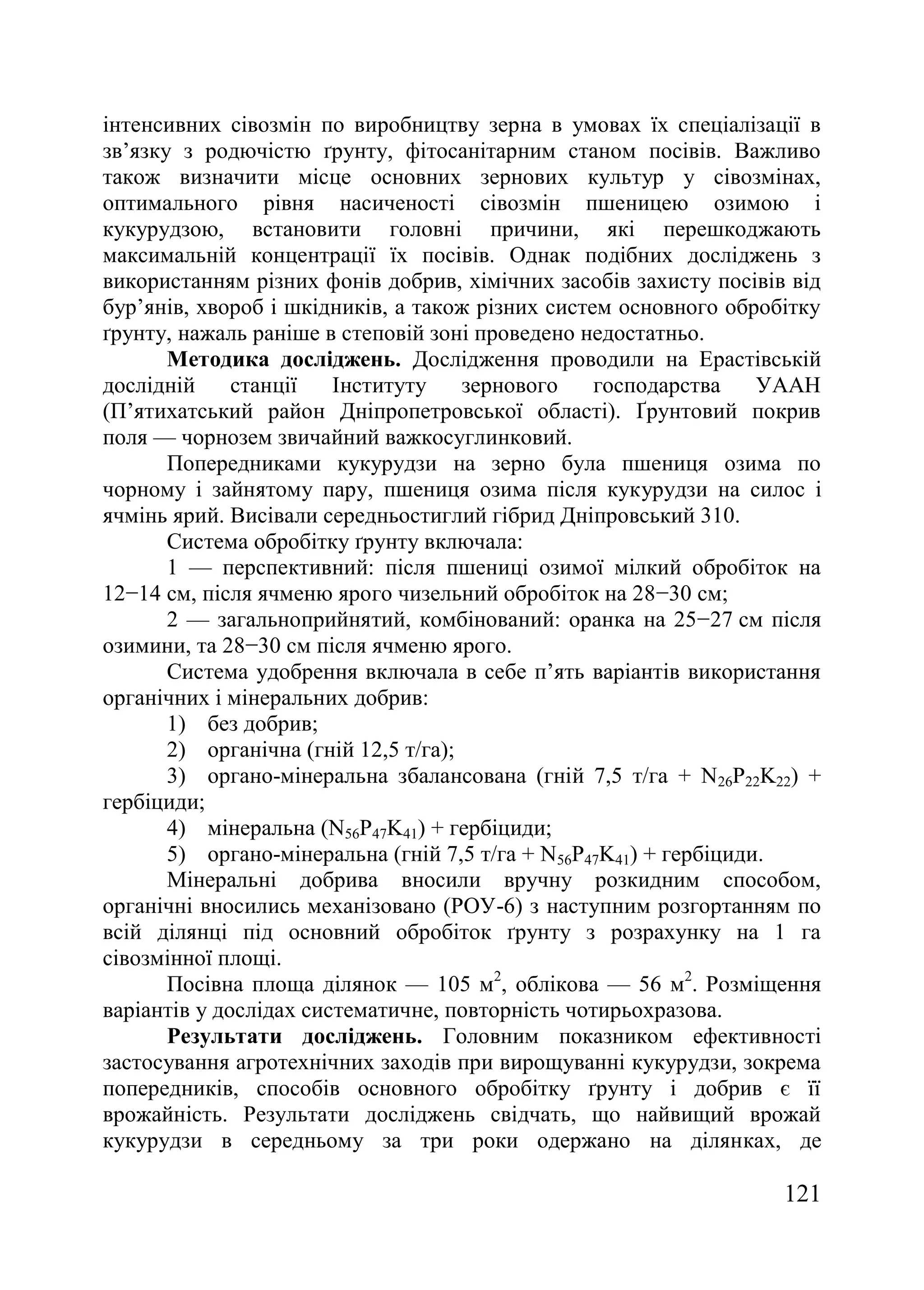 121
інтенсивних сівозмін по виробництву зерна в умовах їх спеціалізації в
зв’язку з родючістю ґрунту, фітосанітарним станом посівів. Важливо
також визначити місце основних зернових культур у сівозмінах,
оптимального рівня насиченості сівозмін пшеницею озимою і
кукурудзою, встановити головні причини, які перешкоджають
максимальній концентрації їх посівів. Однак подібних досліджень з
використанням різних фонів добрив, хімічних засобів захисту посівів від
бур’янів, хвороб і шкідників, а також різних систем основного обробітку
ґрунту, нажаль раніше в степовій зоні проведено недостатньо.
Методика досліджень. Дослідження проводили на Ерастівській
дослідній станції Інституту зернового господарства УААН
(П’ятихатський район Дніпропетровської області). Ґрунтовий покрив
поля — чорнозем звичайний важкосуглинковий.
Попередниками кукурудзи на зерно була пшениця озима по
чорному і зайнятому пару, пшениця озима після кукурудзи на силос і
ячмінь ярий. Висівали середньостиглий гібрид Дніпровський 310.
Система обробітку ґрунту включала:
1 — перспективний: після пшениці озимої мілкий обробіток на
12−14 см, після ячменю ярого чизельний обробіток на 28−30 см;
2 — загальноприйнятий, комбінований: оранка на 25−27 см після
озимини, та 28−30 см після ячменю ярого.
Система удобрення включала в себе п’ять варіантів використання
органічних і мінеральних добрив:
1) без добрив;
2) органічна (гній 12,5 т/га);
3) органо-мінеральна збалансована (гній 7,5 т/га + N26P22K22) +
гербіциди;
4) мінеральна (N56P47K41) + гербіциди;
5) органо-мінеральна (гній 7,5 т/га + N56P47K41) + гербіциди.
Мінеральні добрива вносили вручну розкидним способом,
органічні вносились механізовано (РОУ-6) з наступним розгортанням по
всій ділянці під основний обробіток ґрунту з розрахунку на 1 га
сівозмінної площі.
Посівна площа ділянок — 105 м2
, облікова — 56 м2
. Розміщення
варіантів у дослідах систематичне, повторність чотирьохразова.
Результати досліджень. Головним показником ефективності
застосування агротехнічних заходів при вирощуванні кукурудзи, зокрема
попередників, способів основного обробітку ґрунту і добрив є її
врожайність. Результати досліджень свідчать, що найвищий врожай
кукурудзи в середньому за три роки одержано на ділянках, де
 