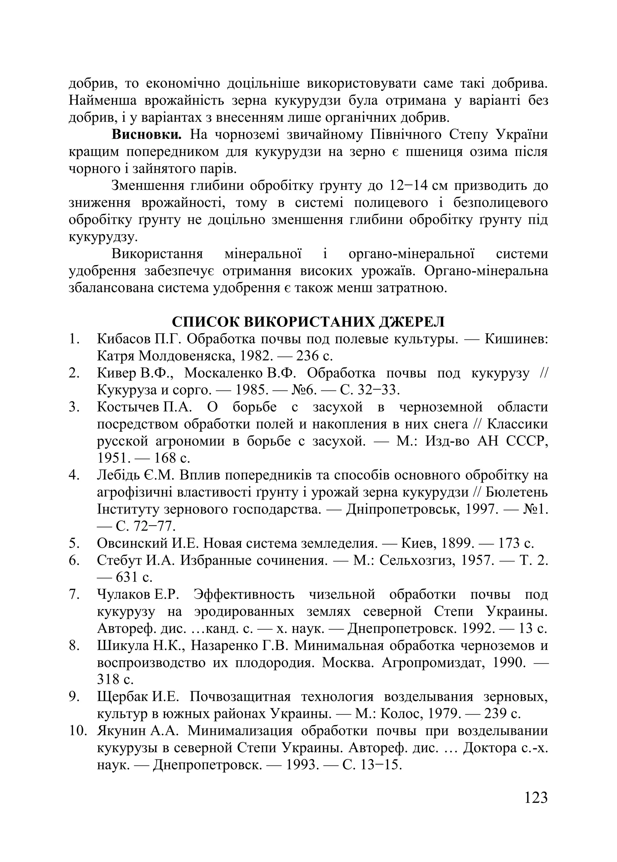 123
добрив, то економічно доцільніше використовувати саме такі добрива.
Найменша врожайність зерна кукурудзи була отримана у варіанті без
добрив, і у варіантах з внесенням лише органічних добрив.
Висновки. На чорноземі звичайному Північного Степу України
кращим попередником для кукурудзи на зерно є пшениця озима після
чорного і зайнятого парів.
Зменшення глибини обробітку ґрунту до 12−14 см призводить до
зниження врожайності, тому в системі полицевого і безполицевого
обробітку ґрунту не доцільно зменшення глибини обробітку ґрунту під
кукурудзу.
Використання мінеральної і органо-мінеральної системи
удобрення забезпечує отримання високих урожаїв. Органо-мінеральна
збалансована система удобрення є також менш затратною.
СПИСОК ВИКОРИСТАНИХ ДЖЕРЕЛ
1. Кибасов П.Г. Обработка почвы под полевые культуры. — Кишинев:
Катря Молдовеняска, 1982. — 236 с.
2. Кивер В.Ф., Москаленко В.Ф. Обработка почвы под кукурузу //
Кукуруза и сорго. — 1985. — ғ6. — С. 32−33.
3. Костычев П.А. О борьбе с засухой в черноземной области
посредством обработки полей и накопления в них снега // Классики
русской агрономии в борьбе с засухой. — М.: Изд-во АН СССР,
1951. — 168 с.
4. Лебідь Є.М. Вплив попередників та способів основного обробітку на
агрофізичні властивості ґрунту і урожай зерна кукурудзи // Бюлетень
Інституту зернового господарства. — Дніпропетровськ, 1997. — ғ1.
— С. 72−77.
5. Овсинский И.Е. Новая система земледелия. — Киев, 1899. — 173 с.
6. Стебут И.А. Избранные сочинения. — М.: Сельхозгиз, 1957. — Т. 2.
— 631 с.
7. Чулаков Е.Р. Эффективность чизельной обработки почвы под
кукурузу на эродированных землях северной Степи Украины.
Автореф. дис. …канд. с. — х. наук. — Днепропетровск. 1992. — 13 с.
8. Шикула Н.К., Назаренко Г.В. Минимальная обработка черноземов и
воспроизводство их плодородия. Москва. Агропромиздат, 1990. —
318 с.
9. Щербак И.Е. Почвозащитная технология возделывания зерновых,
культур в южных районах Украины. — М.: Колос, 1979. — 239 с.
10. Якунин А.А. Минимализация обработки почвы при возделывании
кукурузы в северной Степи Украины. Автореф. дис. … Доктора с.-х.
наук. — Днепропетровск. — 1993. — С. 13−15.
 
