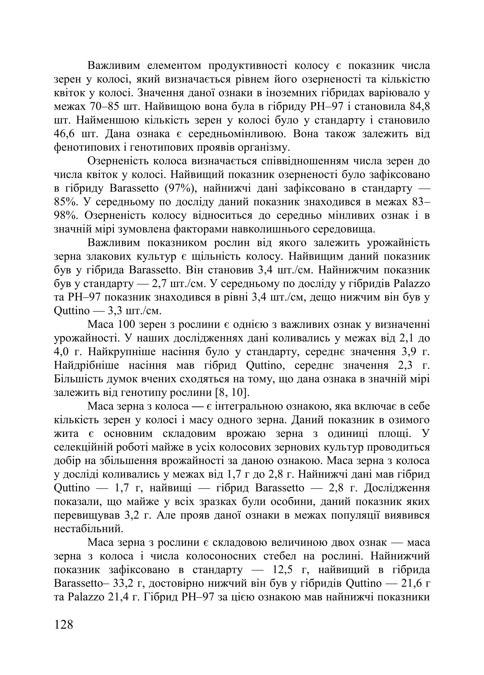 128
Важливим елементом продуктивності колосу є показник числа
зерен у колосі, який визначається рівнем його озерненості та кількістю
квіток у колосі. Значення даної ознаки в іноземних гібридах варіювало у
межах 70–85 шт. Найвищою вона була в гібриду РН–97 і становила 84,8
шт. Найменшою кількість зерен у колосі було у стандарту і становило
46,6 шт. Дана ознака є середньомінливою. Вона також залежить від
фенотипових і генотипових проявів організму.
Озерненість колоса визначається співвідношенням числа зерен до
числа квіток у колосі. Найвищий показник озерненості було зафіксовано
в гібриду Barassetto (97%), найнижчі дані зафіксовано в стандарту —
85%. У середньому по досліду даний показник знаходився в межах 83–
98%. Озерненість колосу відноситься до середньо мінливих ознак і в
значній мірі зумовлена факторами навколишнього середовища.
Важливим показником рослин від якого залежить урожайність
зерна злакових культур є щільність колосу. Найвищим даний показник
був у гібрида Barassetto. Він становив 3,4 шт./см. Найнижчим показник
був у стандарту — 2,7 шт./см. У середньому по досліду у гібридів Palazzo
та PH–97 показник знаходився в рівні 3,4 шт./см, дещо нижчим він був у
Quttino — 3,3 шт./см.
Маса 100 зерен з рослини є однією з важливих ознак у визначенні
урожайності. У наших дослідженнях дані коливались у межах від 2,1 до
4,0 г. Найкрупніше насіння було у стандарту, середнє значення 3,9 г.
Найдрібніше насіння мав гібрид Quttino, середнє значення 2,3 г.
Більшість думок вчених сходяться на тому, що дана ознака в значній мірі
залежить від генотипу рослини [8, 10].
Маса зерна з колоса — є інтегральною ознакою, яка включає в себе
кількість зерен у колосі і масу одного зерна. Даний показник в озимого
жита є основним складовим врожаю зерна з одиниці площі. У
селекційній роботі майже в усіх колосових зернових культур проводиться
добір на збільшення врожайності за даною ознакою. Маса зерна з колоса
у досліді коливались у межах від 1,7 г до 2,8 г. Найнижчі дані мав гібрид
Quttino — 1,7 г, найвищі — гібрид Barassetto — 2,8 г. Дослідження
показали, що майже у всіх зразках були особини, даний показник яких
перевищував 3,2 г. Але прояв даної ознаки в межах популяції виявився
нестабільний.
Маса зерна з рослини є складовою величиною двох ознак — маса
зерна з колоса і числа колосоносних стебел на рослині. Найнижчий
показник зафіксовано в стандарту — 12,5 г, найвищий в гібрида
Barassetto– 33,2 г, достовірно нижчий він був у гібридів Quttino — 21,6 г
та Palazzo 21,4 г. Гібрид PH–97 за цією ознакою мав найнижчі показники
 