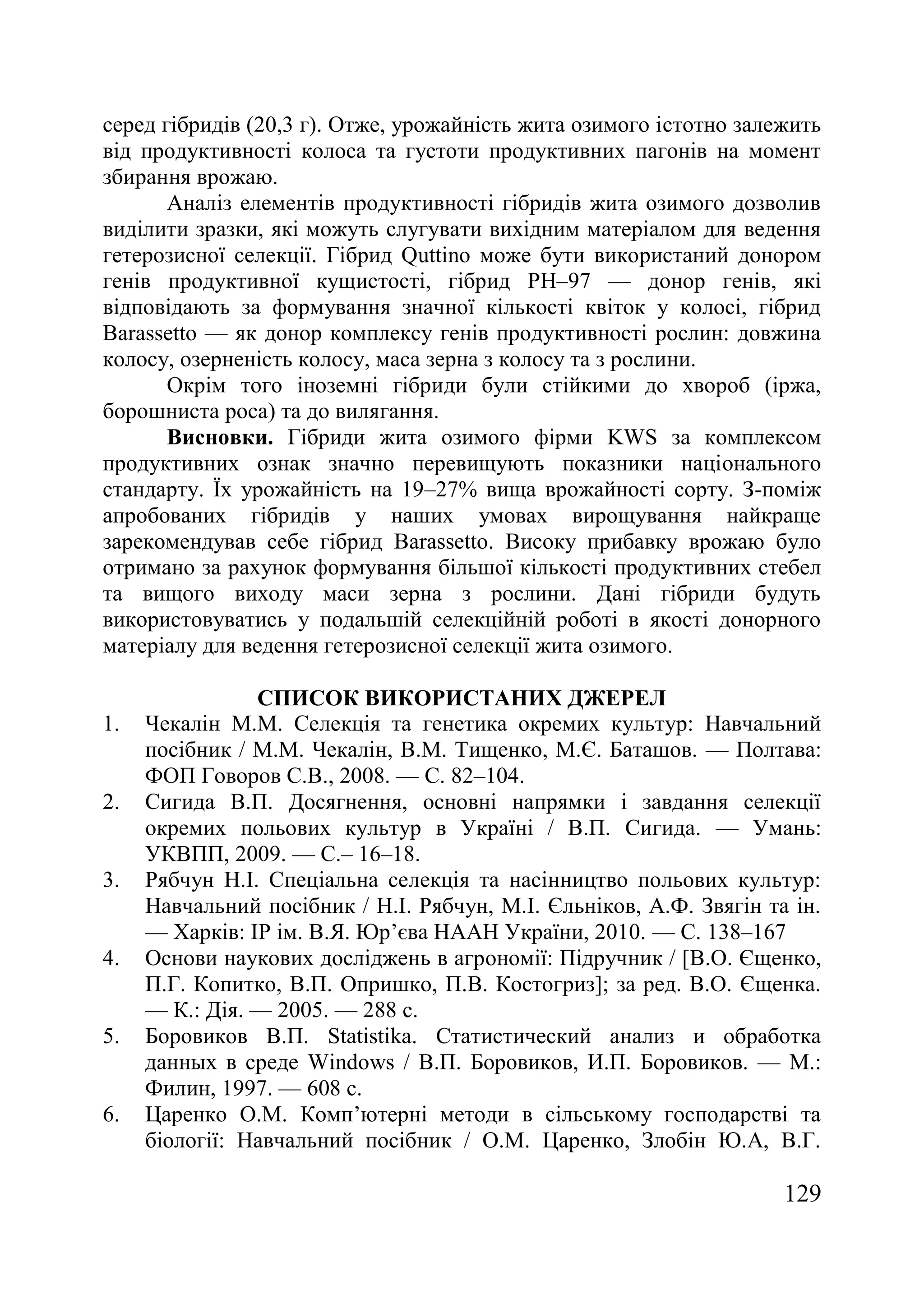 129
серед гібридів (20,3 г). Отже, урожайність жита озимого істотно залежить
від продуктивності колоса та густоти продуктивних пагонів на момент
збирання врожаю.
Аналіз елементів продуктивності гібридів жита озимого дозволив
виділити зразки, які можуть слугувати вихідним матеріалом для ведення
гетерозисної селекції. Гібрид Quttino може бути використаний донором
генів продуктивної кущистості, гібрид PH–97 — донор генів, які
відповідають за формування значної кількості квіток у колосі, гібрид
Barassetto — як донор комплексу генів продуктивності рослин: довжина
колосу, озерненість колосу, маса зерна з колосу та з рослини.
Окрім того іноземні гібриди були стійкими до хвороб (іржа,
борошниста роса) та до вилягання.
Висновки. Гібриди жита озимого фірми KWS за комплексом
продуктивних ознак значно перевищують показники національного
стандарту. Їх урожайність на 19–27% вища врожайності сорту. З-поміж
апробованих гібридів у наших умовах вирощування найкраще
зарекомендував себе гібрид Barassetto. Високу прибавку врожаю було
отримано за рахунок формування більшої кількості продуктивних стебел
та вищого виходу маси зерна з рослини. Дані гібриди будуть
використовуватись у подальшій селекційній роботі в якості донорного
матеріалу для ведення гетерозисної селекції жита озимого.
СПИСОК ВИКОРИСТАНИХ ДЖЕРЕЛ
1. Чекалін М.М. Селекція та генетика окремих культур: Навчальний
посібник / М.М. Чекалін, В.М. Тищенко, М.Є. Баташов. — Полтава:
ФОП Говоров С.В., 2008. — С. 82–104.
2. Сигида В.П. Досягнення, основні напрямки і завдання селекції
окремих польових культур в Україні / В.П. Сигида. — Умань:
УКВПП, 2009. — С.– 16–18.
3. Рябчун Н.І. Спеціальна селекція та насінництво польових культур:
Навчальний посібник / Н.І. Рябчун, М.І. Єльніков, А.Ф. Звягін та ін.
— Харків: ІР ім. В.Я. Юр’єва НААН України, 2010. — С. 138–167
4. Основи наукових досліджень в агрономії: Підручник / [В.О. Єщенко,
П.Г. Копитко, В.П. Опришко, П.В. Костогриз]; за ред. В.О. Єщенка.
— К.: Дія. — 2005. — 288 с.
5. Боровиков В.П. Statistika. Статистический анализ и обработка
данных в среде Windows / В.П. Боровиков, И.П. Боровиков. — М.:
Филин, 1997. — 608 с.
6. Царенко О.М. Комп’ютерні методи в сільському господарстві та
біології: Навчальний посібник / О.М. Царенко, Злобін Ю.А, В.Г.
 