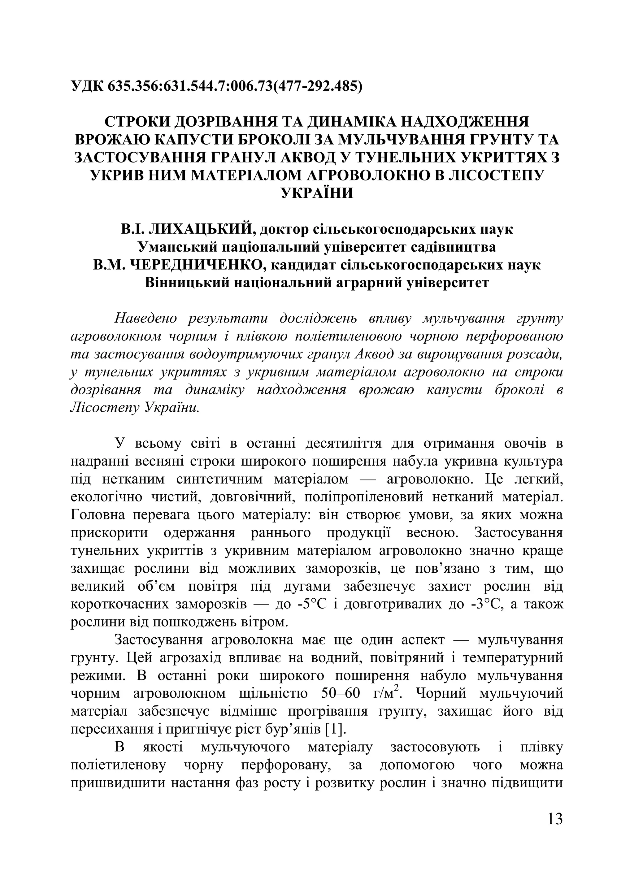 13
УДК 635.356:631.544.7:006.73(477-292.485)
СТРОКИ ДОЗРІВАННЯ ТА ДИНАМІКА НАДХОДЖЕННЯ
ВРОЖАЮ КАПУСТИ БРОКОЛІ ЗА МУЛЬЧУВАННЯ ГРУНТУ ТА
ЗАСТОСУВАННЯ ГРАНУЛ АКВОД У ТУНЕЛЬНИХ УКРИТТЯХ З
УКРИВ НИМ МАТЕРІАЛОМ АГРОВОЛОКНО В ЛІСОСТЕПУ
УКРАЇНИ
В.І. ЛИХАЦЬКИЙ, доктор сільськогосподарських наук
Уманський національний університет садівництва
В.М. ЧЕРЕДНИЧЕНКО, кандидат сільськогосподарських наук
Вінницький національний аграрний університет
Наведено результати досліджень впливу мульчування грунту
агроволокном чорним і плівкою поліетиленовою чорною перфорованою
та застосування водоутримуючих гранул Аквод за вирощування розсади,
у тунельних укриттях з укривним матеріалом агроволокно на строки
дозрівання та динаміку надходження врожаю капусти броколі в
Лісостепу України.
У всьому світі в останні десятиліття для отримання овочів в
надранні весняні строки широкого поширення набула укривна культура
під нетканим синтетичним матеріалом — агроволокно. Це легкий,
екологічно чистий, довговічний, поліпропіленовий нетканий матеріал.
Головна перевага цього матеріалу: він створює умови, за яких можна
прискорити одержання раннього продукції весною. Застосування
тунельних укриттів з укривним матеріалом агроволокно значно краще
захищає рослини від можливих заморозків, це пов’язано з тим, що
великий об’єм повітря під дугами забезпечує захист рослин від
короткочасних заморозків — до -5°С і довготривалих до -3°С, а також
рослини від пошкоджень вітром.
Застосування агроволокна має ще один аспект — мульчування
грунту. Цей агрозахід впливає на водний, повітряний і температурний
режими. В останні роки широкого поширення набуло мульчування
чорним агроволокном щільністю 50–60 г/м2
. Чорний мульчуючий
матеріал забезпечує відмінне прогрівання грунту, захищає його від
пересихання і пригнічує ріст бур’янів [1].
В якості мульчуючого матеріалу застосовують і плівку
поліетиленову чорну перфоровану, за допомогою чого можна
пришвидшити настання фаз росту і розвитку рослин і значно підвищити
 