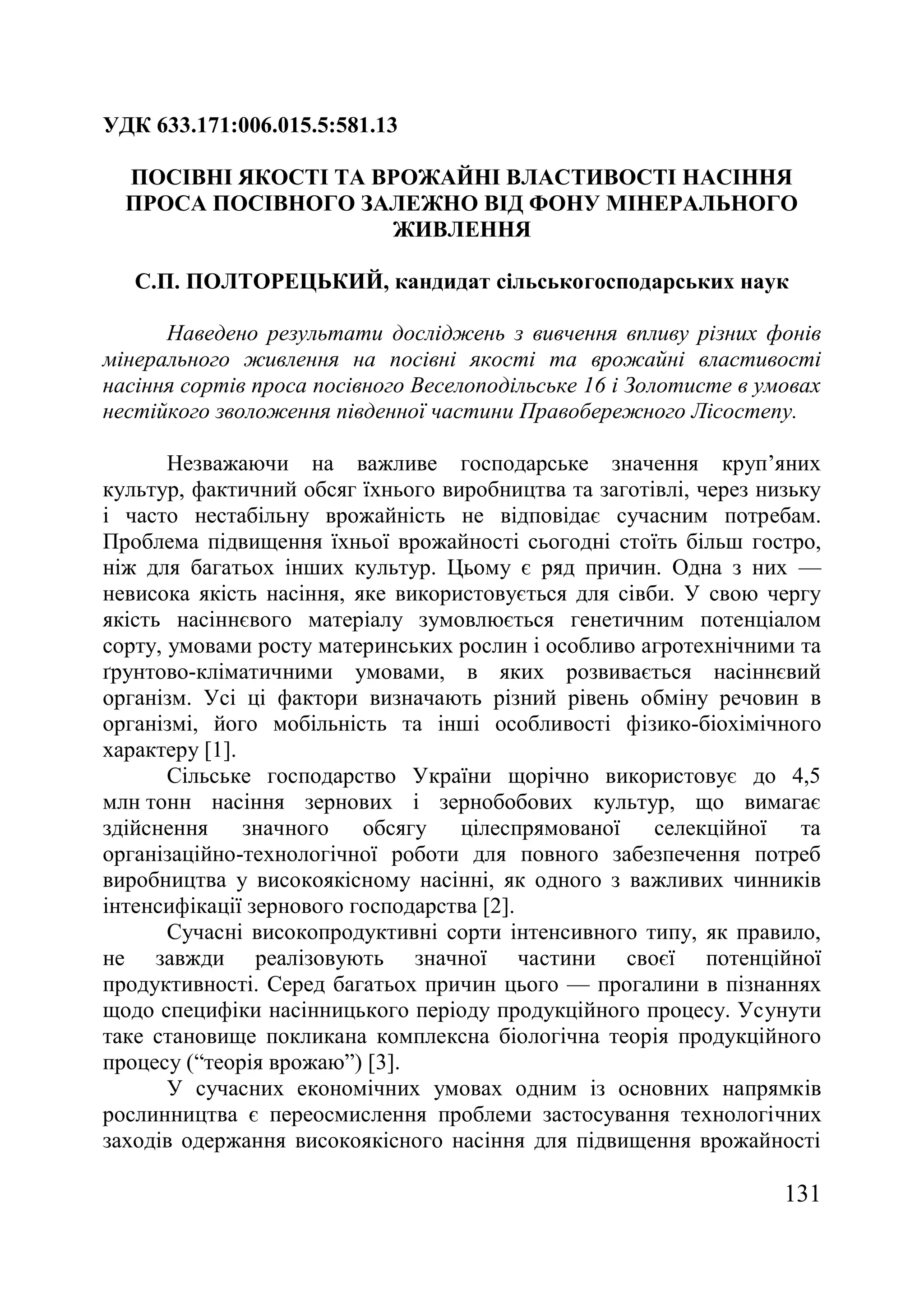 131
УДК 633.171:006.015.5:581.13
ПОСІВНІ ЯКОСТІ ТА ВРОЖАЙНІ ВЛАСТИВОСТІ НАСІННЯ
ПРОСА ПОСІВНОГО ЗАЛЕЖНО ВІД ФОНУ МІНЕРАЛЬНОГО
ЖИВЛЕННЯ
С.П. ПОЛТОРЕЦЬКИЙ, кандидат сільськогосподарських наук
Наведено результати досліджень з вивчення впливу різних фонів
мінерального живлення на посівні якості та врожайні властивості
насіння сортів проса посівного Веселоподільське 16 і Золотисте в умовах
нестійкого зволоження південної частини Правобережного Лісостепу.
Незважаючи на важливе господарське значення круп’яних
культур, фактичний обсяг їхнього виробництва та заготівлі, через низьку
і часто нестабільну врожайність не відповідає сучасним потребам.
Проблема підвищення їхньої врожайності сьогодні стоїть більш гостро,
ніж для багатьох інших культур. Цьому є ряд причин. Одна з них —
невисока якість насіння, яке використовується для сівби. У свою чергу
якість насіннєвого матеріалу зумовлюється генетичним потенціалом
сорту, умовами росту материнських рослин і особливо агротехнічними та
ґрунтово-кліматичними умовами, в яких розвивається насіннєвий
організм. Усі ці фактори визначають різний рівень обміну речовин в
організмі, його мобільність та інші особливості фізико-біохімічного
характеру [1].
Сільське господарство України щорічно використовує до 4,5
млн тонн насіння зернових і зернобобових культур, що вимагає
здійснення значного обсягу цілеспрямованої селекційної та
організаційно-технологічної роботи для повного забезпечення потреб
виробництва у високоякісному насінні, як одного з важливих чинників
інтенсифікації зернового господарства [2].
Сучасні високопродуктивні сорти інтенсивного типу, як правило,
не завжди реалізовують значної частини своєї потенційної
продуктивності. Серед багатьох причин цього — прогалини в пізнаннях
щодо специфіки насінницького періоду продукційного процесу. Усунути
таке становище покликана комплексна біологічна теорія продукційного
процесу (―теорія врожаю‖) [3].
У сучасних економічних умовах одним із основних напрямків
рослинництва є переосмислення проблеми застосування технологічних
заходів одержання високоякісного насіння для підвищення врожайності
 