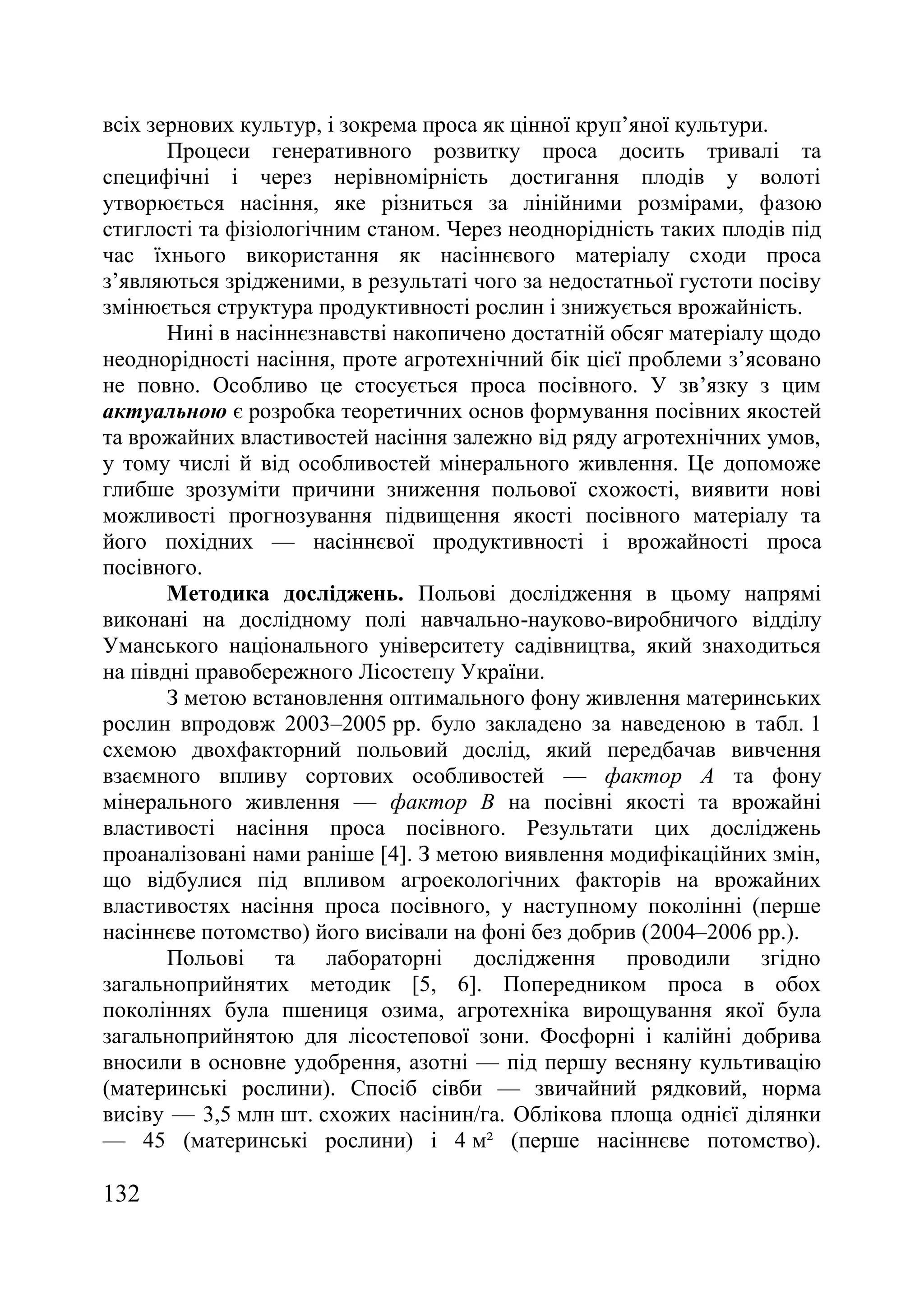 132
всіх зернових культур, і зокрема проса як цінної круп’яної культури.
Процеси генеративного розвитку проса досить тривалі та
специфічні і через нерівномірність достигання плодів у волоті
утворюється насіння, яке різниться за лінійними розмірами, фазою
стиглості та фізіологічним станом. Через неоднорідність таких плодів під
час їхнього використання як насіннєвого матеріалу сходи проса
з’являються зрідженими, в результаті чого за недостатньої густоти посіву
змінюється структура продуктивності рослин і знижується врожайність.
Нині в насіннєзнавстві накопичено достатній обсяг матеріалу щодо
неоднорідності насіння, проте агротехнічний бік цієї проблеми з’ясовано
не повно. Особливо це стосується проса посівного. У зв’язку з цим
актуальною є розробка теоретичних основ формування посівних якостей
та врожайних властивостей насіння залежно від ряду агротехнічних умов,
у тому числі й від особливостей мінерального живлення. Це допоможе
глибше зрозуміти причини зниження польової схожості, виявити нові
можливості прогнозування підвищення якості посівного матеріалу та
його похідних — насіннєвої продуктивності і врожайності проса
посівного.
Методика досліджень. Польові дослідження в цьому напрямі
виконані на дослідному полі навчально-науково-виробничого відділу
Уманського національного університету садівництва, який знаходиться
на півдні правобережного Лісостепу України.
З метою встановлення оптимального фону живлення материнських
рослин впродовж 2003–2005 рр. було закладено за наведеною в табл. 1
схемою двохфакторний польовий дослід, який передбачав вивчення
взаємного впливу сортових особливостей — фактор А та фону
мінерального живлення — фактор В на посівні якості та врожайні
властивості насіння проса посівного. Результати цих досліджень
проаналізовані нами раніше [4]. З метою виявлення модифікаційних змін,
що відбулися під впливом агроекологічних факторів на врожайних
властивостях насіння проса посівного, у наступному поколінні (перше
насіннєве потомство) його висівали на фоні без добрив (2004–2006 рр.).
Польові та лабораторні дослідження проводили згідно
загальноприйнятих методик [5, 6]. Попередником проса в обох
поколіннях була пшениця озима, агротехніка вирощування якої була
загальноприйнятою для лісостепової зони. Фосфорні і калійні добрива
вносили в основне удобрення, азотні — під першу весняну культивацію
(материнські рослини). Спосіб сівби — звичайний рядковий, норма
висіву — 3,5 млн шт. схожих насінин/га. Облікова площа однієї ділянки
— 45 (материнські рослини) і 4 м² (перше насіннєве потомство).
 