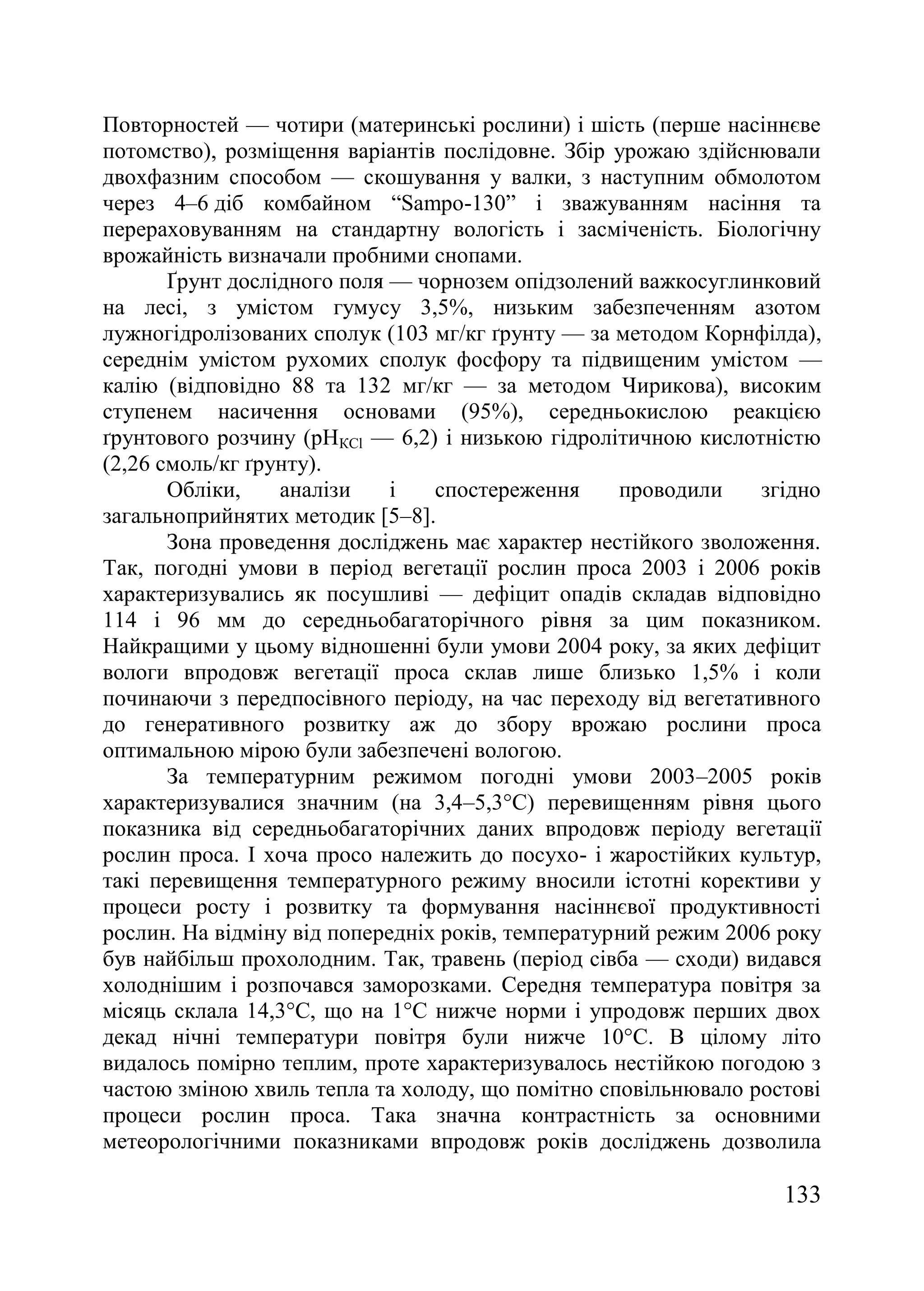 133
Повторностей — чотири (материнські рослини) і шість (перше насіннєве
потомство), розміщення варіантів послідовне. Збір урожаю здійснювали
двохфазним способом — скошування у валки, з наступним обмолотом
через 4–6 діб комбайном ―Sampo-130‖ і зважуванням насіння та
перераховуванням на стандартну вологість і засміченість. Біологічну
врожайність визначали пробними снопами.
Ґрунт дослідного поля — чорнозем опідзолений важкосуглинковий
на лесі, з умістом гумусу 3,5%, низьким забезпеченням азотом
лужногідролізованих сполук (103 мг/кг ґрунту — за методом Корнфілда),
середнім умістом рухомих сполук фосфору та підвищеним умістом —
калію (відповідно 88 та 132 мг/кг — за методом Чирикова), високим
ступенем насичення основами (95%), середньокислою реакцією
ґрунтового розчину (рНКCl — 6,2) і низькою гідролітичною кислотністю
(2,26 смоль/кг ґрунту).
Обліки, аналізи і спостереження проводили згідно
загальноприйнятих методик [5–8].
Зона проведення досліджень має характер нестійкого зволоження.
Так, погодні умови в період вегетації рослин проса 2003 і 2006 років
характеризувались як посушливі — дефіцит опадів складав відповідно
114 і 96 мм до середньобагаторічного рівня за цим показником.
Найкращими у цьому відношенні були умови 2004 року, за яких дефіцит
вологи впродовж вегетації проса склав лише близько 1,5% і коли
починаючи з передпосівного періоду, на час переходу від вегетативного
до генеративного розвитку аж до збору врожаю рослини проса
оптимальною мірою були забезпечені вологою.
За температурним режимом погодні умови 2003–2005 років
характеризувалися значним (на 3,4–5,3°С) перевищенням рівня цього
показника від середньобагаторічних даних впродовж періоду вегетації
рослин проса. І хоча просо належить до посухо- і жаростійких культур,
такі перевищення температурного режиму вносили істотні корективи у
процеси росту і розвитку та формування насіннєвої продуктивності
рослин. На відміну від попередніх років, температурний режим 2006 року
був найбільш прохолодним. Так, травень (період сівба — сходи) видався
холоднішим і розпочався заморозками. Середня температура повітря за
місяць склала 14,3°С, що на 1°С нижче норми і упродовж перших двох
декад нічні температури повітря були нижче 10°С. В цілому літо
видалось помірно теплим, проте характеризувалось нестійкою погодою з
частою зміною хвиль тепла та холоду, що помітно сповільнювало ростові
процеси рослин проса. Така значна контрастність за основними
метеорологічними показниками впродовж років досліджень дозволила
 