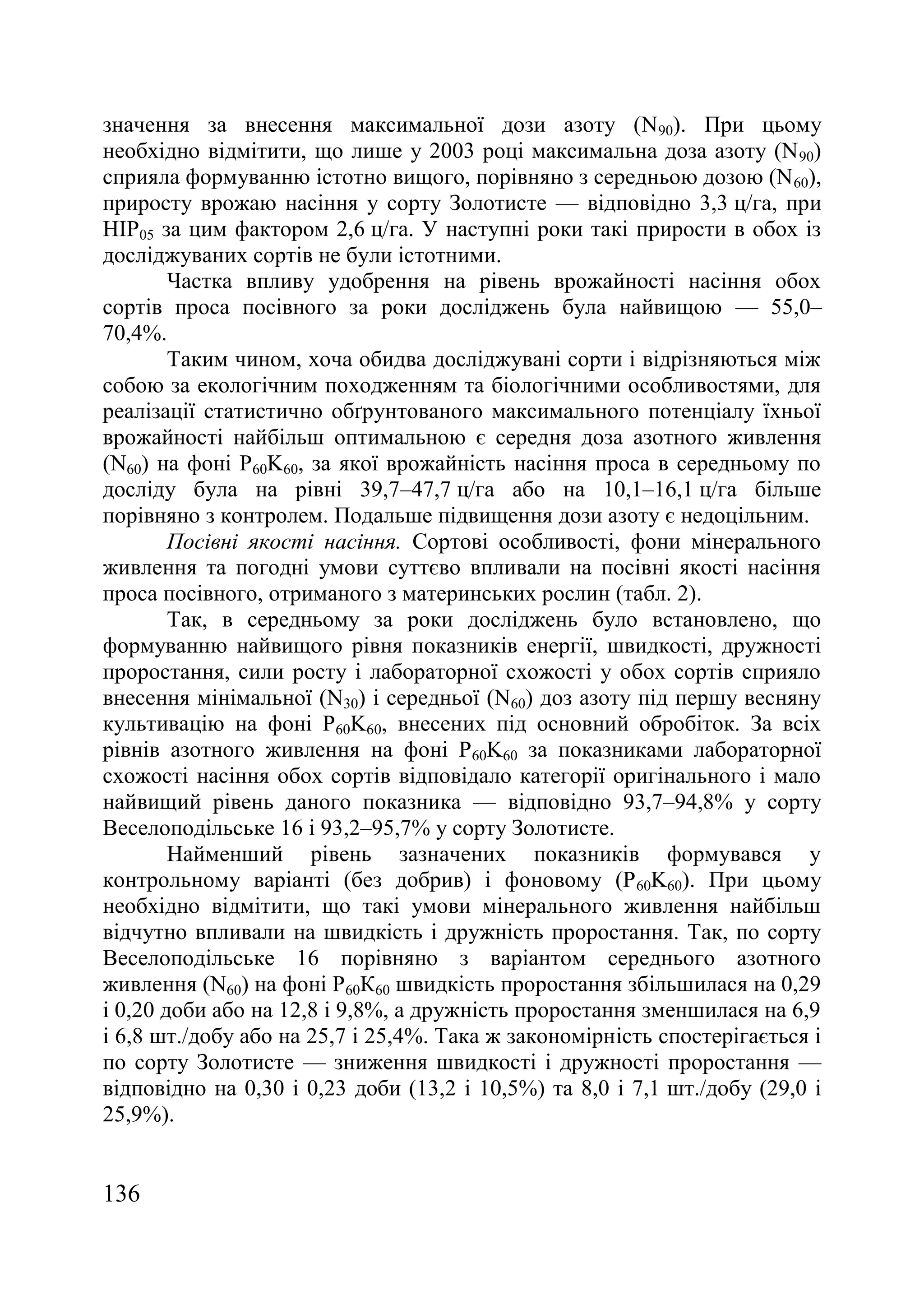 136
значення за внесення максимальної дози азоту (N90). При цьому
необхідно відмітити, що лише у 2003 році максимальна доза азоту (N90)
сприяла формуванню істотно вищого, порівняно з середньою дозою (N60),
приросту врожаю насіння у сорту Золотисте — відповідно 3,3 ц/га, при
НІР05 за цим фактором 2,6 ц/га. У наступні роки такі прирости в обох із
досліджуваних сортів не були істотними.
Частка впливу удобрення на рівень врожайності насіння обох
сортів проса посівного за роки досліджень була найвищою — 55,0–
70,4%.
Таким чином, хоча обидва досліджувані сорти і відрізняються між
собою за екологічним походженням та біологічними особливостями, для
реалізації статистично обґрунтованого максимального потенціалу їхньої
врожайності найбільш оптимальною є середня доза азотного живлення
(N60) на фоні P60K60, за якої врожайність насіння проса в середньому по
досліду була на рівні 39,7–47,7 ц/га або на 10,1–16,1 ц/га більше
порівняно з контролем. Подальше підвищення дози азоту є недоцільним.
Посівні якості насіння. Сортові особливості, фони мінерального
живлення та погодні умови суттєво впливали на посівні якості насіння
проса посівного, отриманого з материнських рослин (табл. 2).
Так, в середньому за роки досліджень було встановлено, що
формуванню найвищого рівня показників енергії, швидкості, дружності
проростання, сили росту і лабораторної схожості у обох сортів сприяло
внесення мінімальної (N30) і середньої (N60) доз азоту під першу весняну
культивацію на фоні P60K60, внесених під основний обробіток. За всіх
рівнів азотного живлення на фоні P60K60 за показниками лабораторної
схожості насіння обох сортів відповідало категорії оригінального і мало
найвищий рівень даного показника — відповідно 93,7–94,8% у сорту
Веселоподільське 16 і 93,2–95,7% у сорту Золотисте.
Найменший рівень зазначених показників формувався у
контрольному варіанті (без добрив) і фоновому (P60K60). При цьому
необхідно відмітити, що такі умови мінерального живлення найбільш
відчутно впливали на швидкість і дружність проростання. Так, по сорту
Веселоподільське 16 порівняно з варіантом середнього азотного
живлення (N60) на фоні Р60К60 швидкість проростання збільшилася на 0,29
і 0,20 доби або на 12,8 і 9,8%, а дружність проростання зменшилася на 6,9
і 6,8 шт./добу або на 25,7 і 25,4%. Така ж закономірність спостерігається і
по сорту Золотисте — зниження швидкості і дружності проростання —
відповідно на 0,30 і 0,23 доби (13,2 і 10,5%) та 8,0 і 7,1 шт./добу (29,0 і
25,9%).
 