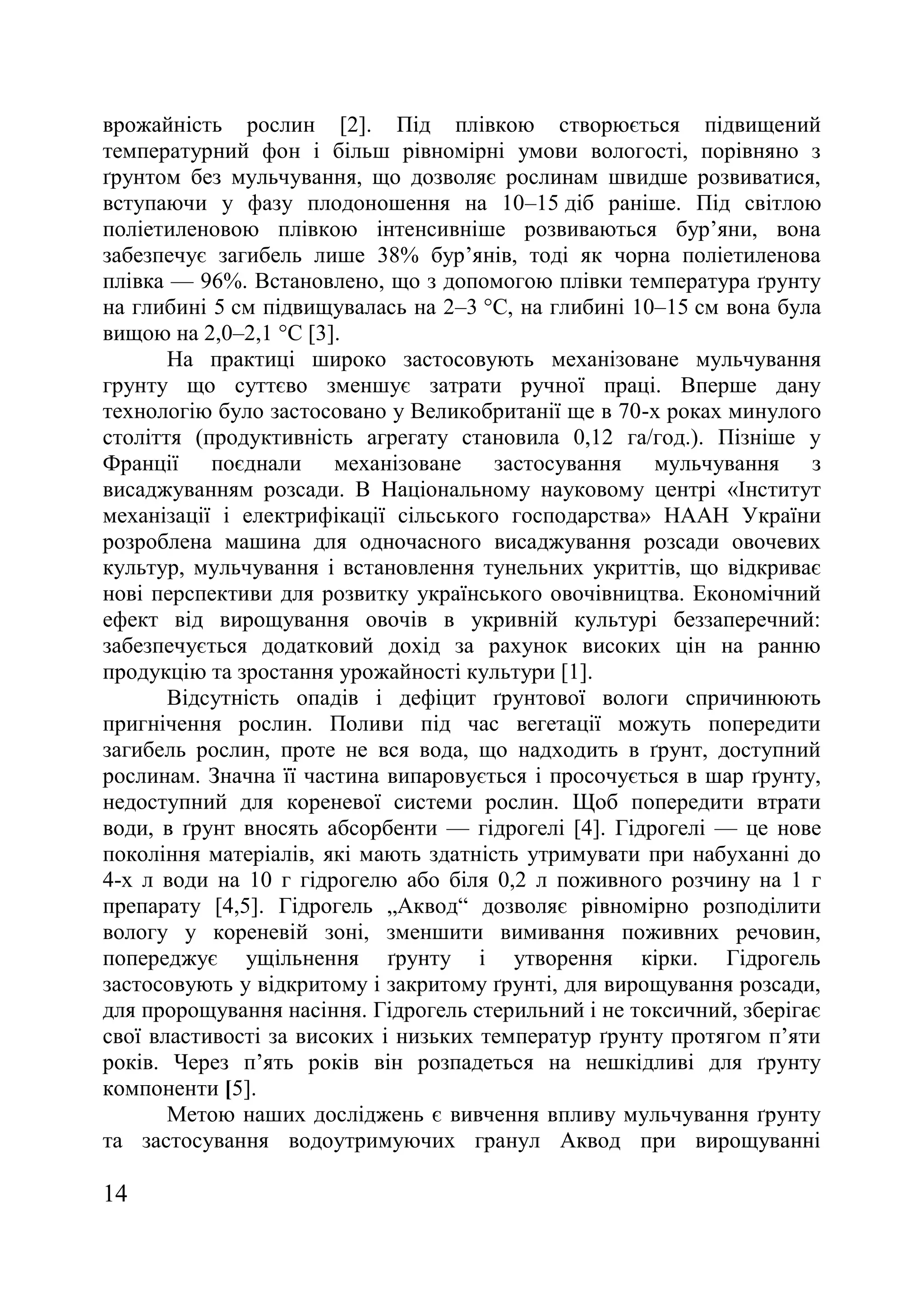 14
врожайність рослин [2]. Під плівкою створюється підвищений
температурний фон і більш рівномірні умови вологості, порівняно з
ґрунтом без мульчування, що дозволяє рослинам швидше розвиватися,
вступаючи у фазу плодоношення на 10–15 діб раніше. Під світлою
поліетиленовою плівкою інтенсивніше розвиваються бур’яни, вона
забезпечує загибель лише 38% бур’янів, тоді як чорна поліетиленова
плівка — 96%. Встановлено, що з допомогою плівки температура ґрунту
на глибині 5 см підвищувалась на 2–3 °С, на глибині 10–15 см вона була
вищою на 2,0–2,1 °С [3].
На практиці широко застосовують механізоване мульчування
грунту що суттєво зменшує затрати ручної праці. Вперше дану
технологію було застосовано у Великобританії ще в 70-х роках минулого
століття (продуктивність агрегату становила 0,12 га/год.). Пізніше у
Франції поєднали механізоване застосування мульчування з
висаджуванням розсади. В Національному науковому центрі «Інститут
механізації і електрифікації сільського господарства» НААН України
розроблена машина для одночасного висаджування розсади овочевих
культур, мульчування і встановлення тунельних укриттів, що відкриває
нові перспективи для розвитку українського овочівництва. Економічний
ефект від вирощування овочів в укривній культурі беззаперечний:
забезпечується додатковий дохід за рахунок високих цін на ранню
продукцію та зростання урожайності культури [1].
Відсутність опадів і дефіцит ґрунтової вологи спричинюють
пригнічення рослин. Поливи під час вегетації можуть попередити
загибель рослин, проте не вся вода, що надходить в ґрунт, доступний
рослинам. Значна її частина випаровується і просочується в шар ґрунту,
недоступний для кореневої системи рослин. Щоб попередити втрати
води, в ґрунт вносять абсорбенти — гідрогелі [4]. Гідрогелі — це нове
покоління матеріалів, які мають здатність утримувати при набуханні до
4-х л води на 10 г гідрогелю або біля 0,2 л поживного розчину на 1 г
препарату [4,5]. Гідрогель „Аквод― дозволяє рівномірно розподілити
вологу у кореневій зоні, зменшити вимивання поживних речовин,
попереджує ущільнення ґрунту і утворення кірки. Гідрогель
застосовують у відкритому і закритому ґрунті, для вирощування розсади,
для пророщування насіння. Гідрогель стерильний і не токсичний, зберігає
свої властивості за високих і низьких температур ґрунту протягом п’яти
років. Через п’ять років він розпадеться на нешкідливі для ґрунту
компоненти [5].
Метою наших досліджень є вивчення впливу мульчування ґрунту
та застосування водоутримуючих гранул Аквод при вирощуванні
 