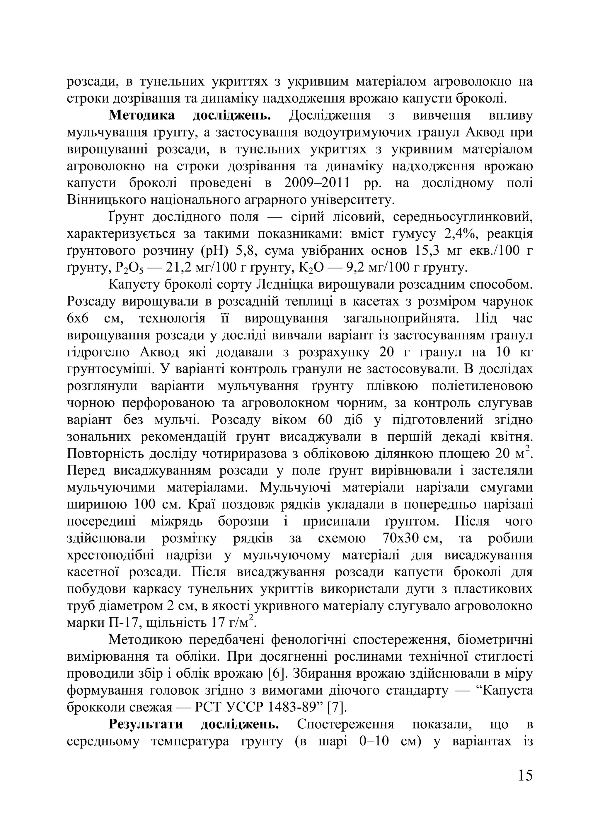 15
розсади, в тунельних укриттях з укривним матеріалом агроволокно на
строки дозрівання та динаміку надходження врожаю капусти броколі.
Методика досліджень. Дослідження з вивчення впливу
мульчування ґрунту, а застосування водоутримуючих гранул Аквод при
вирощуванні розсади, в тунельних укриттях з укривним матеріалом
агроволокно на строки дозрівання та динаміку надходження врожаю
капусти броколі проведені в 2009–2011 рр. на дослідному полі
Вінницького національного аграрного університету.
Ґрунт дослідного поля — сірий лісовий, середньосуглинковий,
характеризується за такими показниками: вміст гумусу 2,4%, реакція
ґрунтового розчину (рН) 5,8, сума увібраних основ 15,3 мг екв./100 г
ґрунту, Р2О5 — 21,2 мг/100 г ґрунту, К2О — 9,2 мг/100 г ґрунту.
Капусту броколі сорту Лєдніцка вирощували розсадним способом.
Розсаду вирощували в розсадній теплиці в касетах з розміром чарунок
6х6 см, технологія її вирощування загальноприйнята. Під час
вирощування розсади у досліді вивчали варіант із застосуванням гранул
гідрогелю Аквод які додавали з розрахунку 20 г гранул на 10 кг
грунтосуміші. У варіанті контроль гранули не застосовували. В дослідах
розглянули варіанти мульчування ґрунту плівкою поліетиленовою
чорною перфорованою та агроволокном чорним, за контроль слугував
варіант без мульчі. Розсаду віком 60 діб у підготовлений згідно
зональних рекомендацій ґрунт висаджували в першій декаді квітня.
Повторність досліду чотириразова з обліковою ділянкою площею 20 м2
.
Перед висаджуванням розсади у поле ґрунт вирівнювали і застеляли
мульчуючими матеріалами. Мульчуючі матеріали нарізали смугами
шириною 100 см. Краї поздовж рядків укладали в попередньо нарізані
посередині міжрядь борозни і присипали ґрунтом. Після чого
здійснювали розмітку рядків за схемою 70х30 см, та робили
хрестоподібні надрізи у мульчуючому матеріалі для висаджування
касетної розсади. Після висаджування розсади капусти броколі для
побудови каркасу тунельних укриттів використали дуги з пластикових
труб діаметром 2 см, в якості укривного матеріалу слугувало агроволокно
марки П-17, щільність 17 г/м2
.
Методикою передбачені фенологічні спостереження, біометричні
вимірювання та обліки. При досягненні рослинами технічної стиглості
проводили збір і облік врожаю [6]. Збирання врожаю здійснювали в міру
формування головок згідно з вимогами діючого стандарту — ―Капуста
брокколи свежая — РСТ УССР 1483-89‖ [7].
Результати досліджень. Спостереження показали, що в
середньому температура грунту (в шарі 0–10 см) у варіантах із
 
