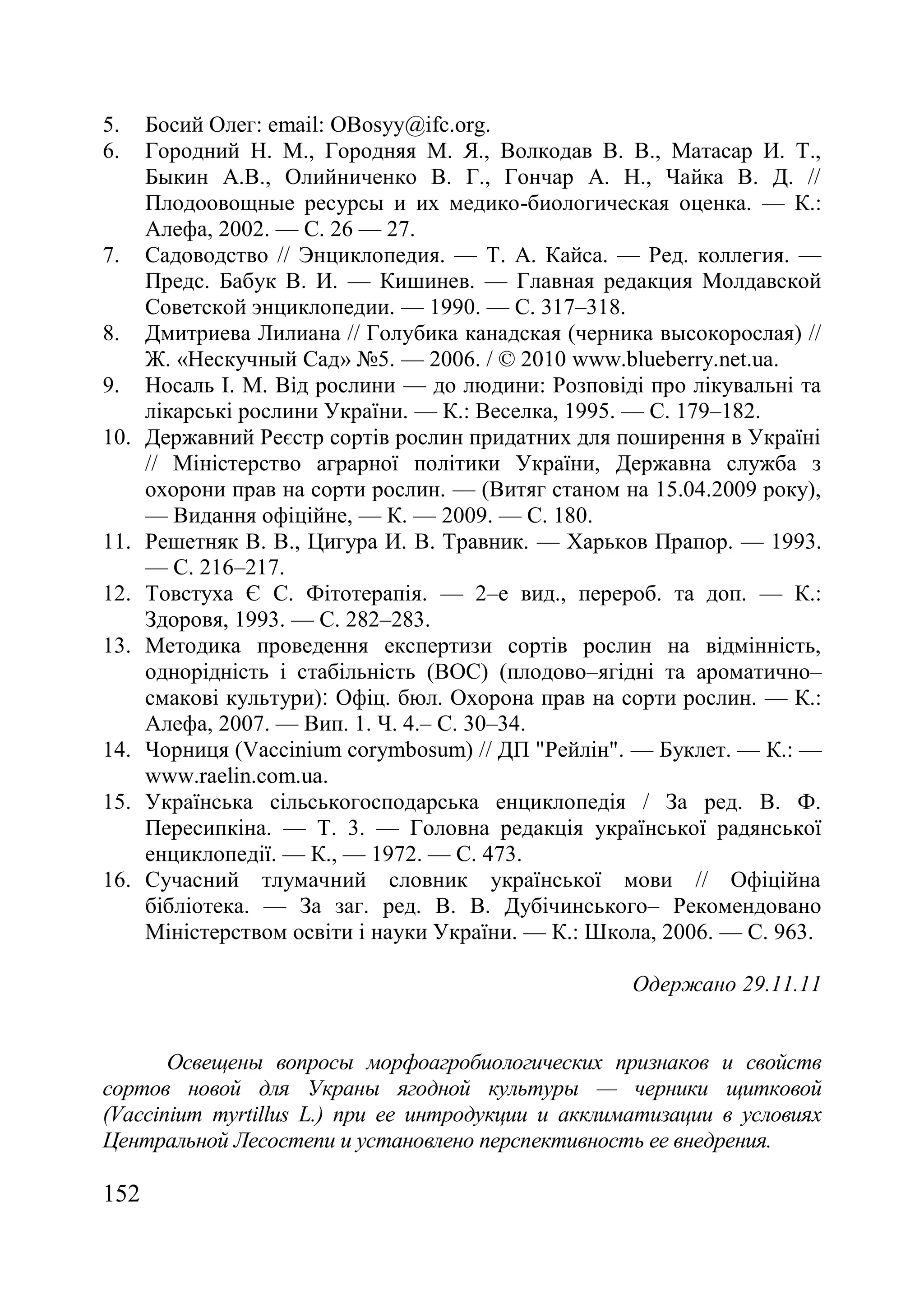 152
5. Босий Олег: еmail: OBosyy@ifc.org.
6. Городний Н. М., Городняя М. Я., Волкодав В. В., Матасар И. Т.,
Быкин А.В., Олийниченко В. Г., Гончар А. Н., Чайка В. Д. //
Плодоовощные ресурсы и их медико-биологическая оценка. — К.:
Алефа, 2002. — С. 26 — 27.
7. Садоводство // Энциклопедия. — Т. А. Кайса. — Ред. коллегия. —
Предс. Бабук В. И. — Кишинев. — Главная редакция Молдавской
Советской энциклопедии. — 1990. — С. 317–318.
8. Дмитриева Лилиана // Голубика канадская (черника высокорослая) //
Ж. «Нескучный Сад» ғ5. — 2006. / © 2010 www.blueberry.net.ua.
9. Носаль І. М. Від рослини — до людини: Розповіді про лікувальні та
лікарські рослини України. — К.: Веселка, 1995. — С. 179–182.
10. Державний Реєстр сортів рослин придатних для поширення в Україні
// Міністерство аграрної політики України, Державна служба з
охорони прав на сорти рослин. — (Витяг станом на 15.04.2009 року),
— Видання офіційне, — К. — 2009. — С. 180.
11. Решетняк В. В., Цигура И. В. Травник. — Харьков Прапор. — 1993.
— С. 216–217.
12. Товстуха Є С. Фітотерапія. — 2–е вид., перероб. та доп. — К.:
Здоровя, 1993. — С. 282–283.
13. Методика проведення експертизи сортів рослин на відмінність,
однорідність і стабільність (ВОС) (плодово–ягідні та ароматично–
смакові культури)‫׃‬ Офіц. бюл. Охорона прав на сорти рослин. — К.:
Алефа, 2007. — Вип. 1. Ч. 4.– С. 30–34.
14. Чорниця (Vaccinium corymbosum) // ДП "Рейлін". — Буклет. — К.: —
www.raelin.com.ua.
15. Українська сільськогосподарська енциклопедія / За ред. В. Ф.
Пересипкіна. — Т. 3. — Головна редакція української радянської
енциклопедії. — К., — 1972. — С. 473.
16. Сучасний тлумачний словник української мови // Офіційна
бібліотека. — За заг. ред. В. В. Дубічинського– Рекомендовано
Міністерством освіти і науки України. — К.: Школа, 2006. — С. 963.
Одержано 29.11.11
Освещены вопросы морфоагробиологических признаков и свойств
сортов новой для Украны ягодной культуры — черники щитковой
(Vaccinium myrtillus L.) при ее интродукции и акклиматизации в условиях
Центральной Лесостепи и установлено перспективность ее внедрения.
 