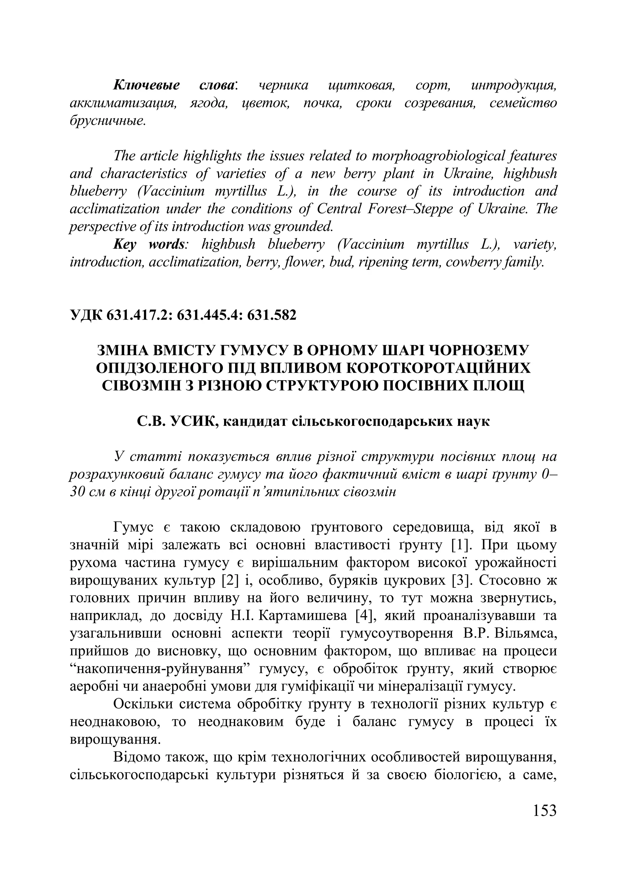 153
Ключевые слова‫׃‬ черника щитковая, сорт, интродукция,
акклиматизация, ягода, цветок, почка, сроки созревания, семейство
брусничные.
The article highlights the issues related to morphoagrobiological features
and characteristics of varieties of a new berry plant in Ukraine, highbush
blueberry (Vaccinium myrtillus L.), in the course of its introduction and
acclimatization under the conditions of Central Forest–Steppe of Ukraine. The
perspective of its introduction was grounded.
Key words: highbush blueberry (Vaccinium myrtillus L.), variety,
introduction, acclimatization, berry, flower, bud, ripening term, cowberry family.
УДК 631.417.2: 631.445.4: 631.582
ЗМІНА ВМІСТУ ГУМУСУ В ОРНОМУ ШАРІ ЧОРНОЗЕМУ
ОПІДЗОЛЕНОГО ПІД ВПЛИВОМ КОРОТКОРОТАЦІЙНИХ
СІВОЗМІН З РІЗНОЮ СТРУКТУРОЮ ПОСІВНИХ ПЛОЩ
С.В. УСИК, кандидат сільськогосподарських наук
У статті показується вплив різної структури посівних площ на
розрахунковий баланс гумусу та його фактичний вміст в шарі ґрунту 0–
30 см в кінці другої ротації п’ятипільних сівозмін
Гумус є такою складовою ґрунтового середовища, від якої в
значній мірі залежать всі основні властивості ґрунту [1]. При цьому
рухома частина гумусу є вирішальним фактором високої урожайності
вирощуваних культур [2] і, особливо, буряків цукрових [3]. Стосовно ж
головних причин впливу на його величину, то тут можна звернутись,
наприклад, до досвіду Н.І. Картамишева [4], який проаналізувавши та
узагальнивши основні аспекти теорії гумусоутворення В.Р. Вільямса,
прийшов до висновку, що основним фактором, що впливає на процеси
―накопичення-руйнування‖ гумусу, є обробіток ґрунту, який створює
аеробні чи анаеробні умови для гуміфікації чи мінералізації гумусу.
Оскільки система обробітку ґрунту в технології різних культур є
неоднаковою, то неоднаковим буде і баланс гумусу в процесі їх
вирощування.
Відомо також, що крім технологічних особливостей вирощування,
сільськогосподарські культури різняться й за своєю біологією, а саме,
 