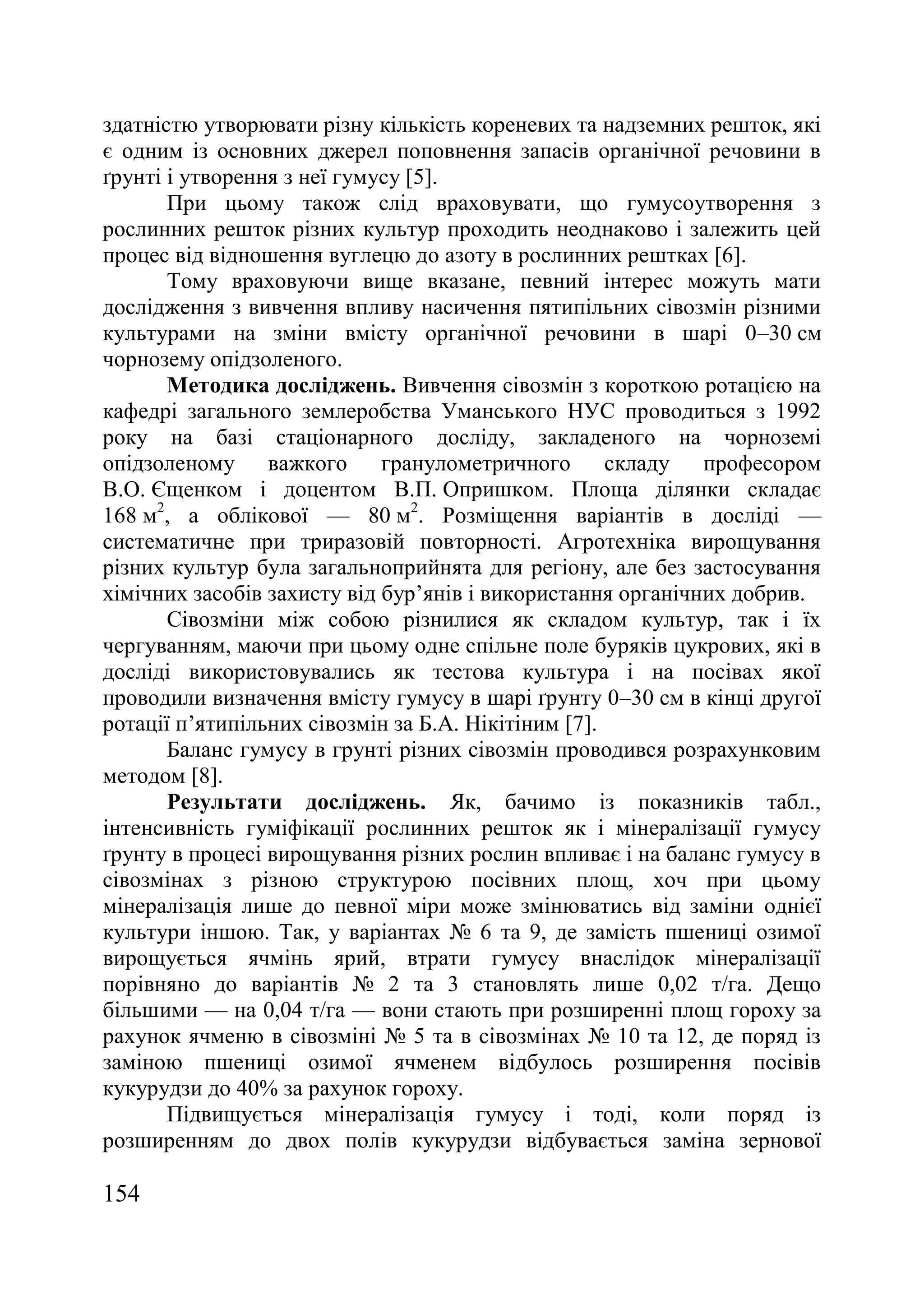 154
здатністю утворювати різну кількість кореневих та надземних решток, які
є одним із основних джерел поповнення запасів органічної речовини в
ґрунті і утворення з неї гумусу [5].
При цьому також слід враховувати, що гумусоутворення з
рослинних решток різних культур проходить неоднаково і залежить цей
процес від відношення вуглецю до азоту в рослинних рештках [6].
Тому враховуючи вище вказане, певний інтерес можуть мати
дослідження з вивчення впливу насичення пятипільних сівозмін різними
культурами на зміни вмісту органічної речовини в шарі 0–30 см
чорнозему опідзоленого.
Методика досліджень. Вивчення сівозмін з короткою ротацією на
кафедрі загального землеробства Уманського НУС проводиться з 1992
року на базі стаціонарного досліду, закладеного на чорноземі
опідзоленому важкого гранулометричного складу професором
В.О. Єщенком і доцентом В.П. Опришком. Площа ділянки складає
168 м2
, а облікової — 80 м2
. Розміщення варіантів в досліді —
систематичне при триразовій повторності. Агротехніка вирощування
різних культур була загальноприйнята для регіону, але без застосування
хімічних засобів захисту від бур’янів і використання органічних добрив.
Сівозміни між собою різнилися як складом культур, так і їх
чергуванням, маючи при цьому одне спільне поле буряків цукрових, які в
досліді використовувались як тестова культура і на посівах якої
проводили визначення вмісту гумусу в шарі ґрунту 0–30 см в кінці другої
ротації п’ятипільних сівозмін за Б.А. Нікітіним [7].
Баланс гумусу в грунті різних сівозмін проводився розрахунковим
методом [8].
Результати досліджень. Як, бачимо із показників табл.,
інтенсивність гуміфікації рослинних решток як і мінералізації гумусу
ґрунту в процесі вирощування різних рослин впливає і на баланс гумусу в
сівозмінах з різною структурою посівних площ, хоч при цьому
мінералізація лише до певної міри може змінюватись від заміни однієї
культури іншою. Так, у варіантах ғ 6 та 9, де замість пшениці озимої
вирощується ячмінь ярий, втрати гумусу внаслідок мінералізації
порівняно до варіантів ғ 2 та 3 становлять лише 0,02 т/га. Дещо
більшими — на 0,04 т/га — вони стають при розширенні площ гороху за
рахунок ячменю в сівозміні ғ 5 та в сівозмінах ғ 10 та 12, де поряд із
заміною пшениці озимої ячменем відбулось розширення посівів
кукурудзи до 40% за рахунок гороху.
Підвищується мінералізація гумусу і тоді, коли поряд із
розширенням до двох полів кукурудзи відбувається заміна зернової
 