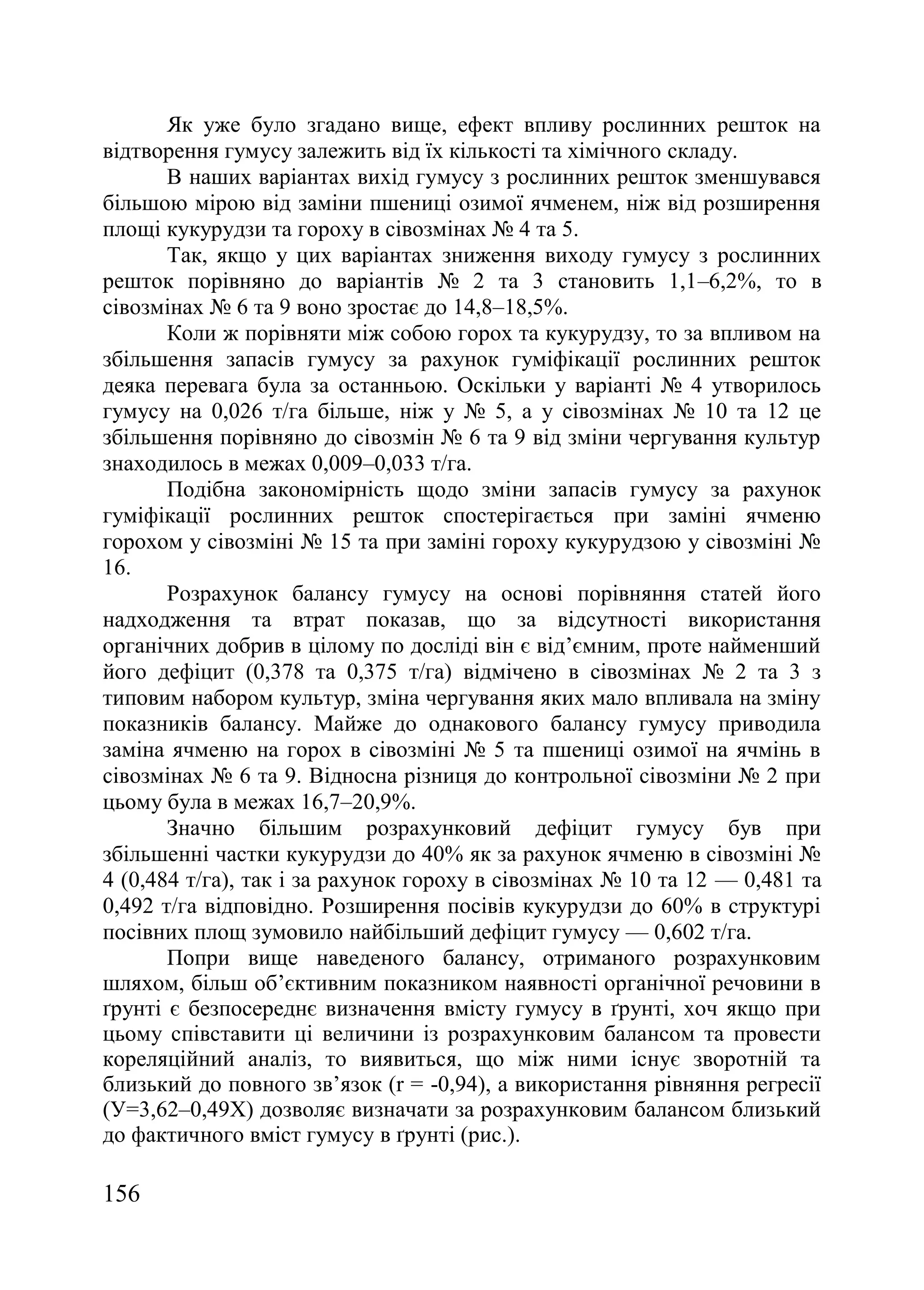 156
Як уже було згадано вище, ефект впливу рослинних решток на
відтворення гумусу залежить від їх кількості та хімічного складу.
В наших варіантах вихід гумусу з рослинних решток зменшувався
більшою мірою від заміни пшениці озимої ячменем, ніж від розширення
площі кукурудзи та гороху в сівозмінах ғ 4 та 5.
Так, якщо у цих варіантах зниження виходу гумусу з рослинних
решток порівняно до варіантів ғ 2 та 3 становить 1,1–6,2%, то в
сівозмінах ғ 6 та 9 воно зростає до 14,8–18,5%.
Коли ж порівняти між собою горох та кукурудзу, то за впливом на
збільшення запасів гумусу за рахунок гуміфікації рослинних решток
деяка перевага була за останньою. Оскільки у варіанті ғ 4 утворилось
гумусу на 0,026 т/га більше, ніж у ғ 5, а у сівозмінах ғ 10 та 12 це
збільшення порівняно до сівозмін ғ 6 та 9 від зміни чергування культур
знаходилось в межах 0,009–0,033 т/га.
Подібна закономірність щодо зміни запасів гумусу за рахунок
гуміфікації рослинних решток спостерігається при заміні ячменю
горохом у сівозміні ғ 15 та при заміні гороху кукурудзою у сівозміні ғ
16.
Розрахунок балансу гумусу на основі порівняння статей його
надходження та втрат показав, що за відсутності використання
органічних добрив в цілому по досліді він є від’ємним, проте найменший
його дефіцит (0,378 та 0,375 т/га) відмічено в сівозмінах ғ 2 та 3 з
типовим набором культур, зміна чергування яких мало впливала на зміну
показників балансу. Майже до однакового балансу гумусу приводила
заміна ячменю на горох в сівозміні ғ 5 та пшениці озимої на ячмінь в
сівозмінах ғ 6 та 9. Відносна різниця до контрольної сівозміни ғ 2 при
цьому була в межах 16,7–20,9%.
Значно більшим розрахунковий дефіцит гумусу був при
збільшенні частки кукурудзи до 40% як за рахунок ячменю в сівозміні ғ
4 (0,484 т/га), так і за рахунок гороху в сівозмінах ғ 10 та 12 — 0,481 та
0,492 т/га відповідно. Розширення посівів кукурудзи до 60% в структурі
посівних площ зумовило найбільший дефіцит гумусу — 0,602 т/га.
Попри вище наведеного балансу, отриманого розрахунковим
шляхом, більш об’єктивним показником наявності органічної речовини в
ґрунті є безпосереднє визначення вмісту гумусу в ґрунті, хоч якщо при
цьому співставити ці величини із розрахунковим балансом та провести
кореляційний аналіз, то виявиться, що між ними існує зворотній та
близький до повного зв’язок (r = -0,94), а використання рівняння регресії
(У=3,62–0,49Х) дозволяє визначати за розрахунковим балансом близький
до фактичного вміст гумусу в ґрунті (рис.).
 