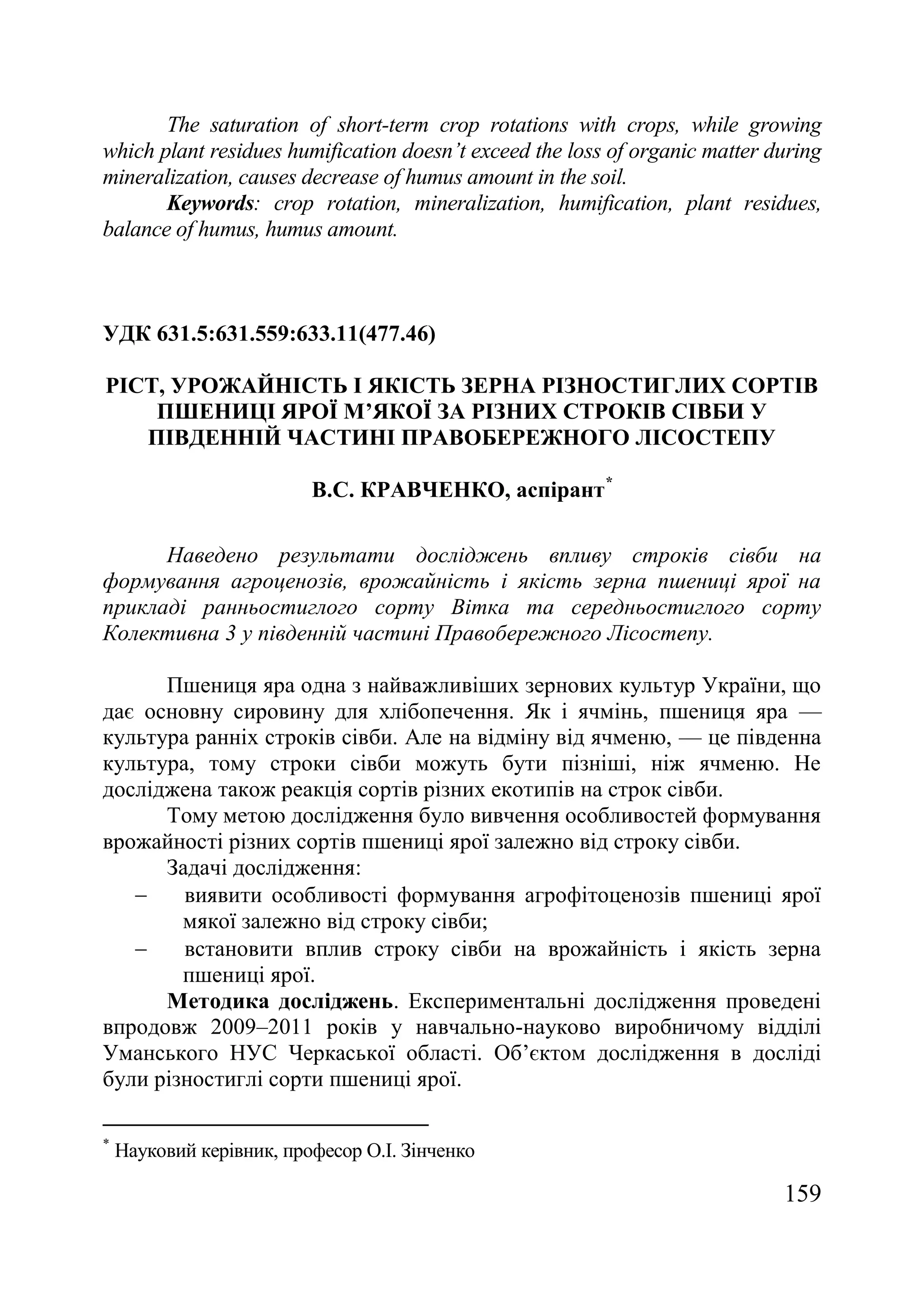 159
The saturation of short-term crop rotations with crops, while growing
which plant residues humification doesn’t exceed the loss of organic matter during
mineralization, causes decrease of humus amount in the soil.
Keywords: crop rotation, mineralization, humification, plant residues,
balance of humus, humus amount.
УДК 631.5:631.559:633.11(477.46)
РІСТ, УРОЖАЙНІСТЬ І ЯКІСТЬ ЗЕРНА РІЗНОСТИГЛИХ СОРТІВ
ПШЕНИЦІ ЯРОЇ М’ЯКОЇ ЗА РІЗНИХ СТРОКІВ СІВБИ У
ПІВДЕННІЙ ЧАСТИНІ ПРАВОБЕРЕЖНОГО ЛІСОСТЕПУ
В.С. КРАВЧЕНКО, аспірант*
Наведено результати досліджень впливу строків сівби на
формування агроценозів, врожайність і якість зерна пшениці ярої на
прикладі ранньостиглого сорту Вітка та середньостиглого сорту
Колективна 3 у південній частині Правобережного Лісостепу.
Пшениця яра одна з найважливіших зернових культур України, що
дає основну сировину для хлібопечення. Як і ячмінь, пшениця яра —
культура ранніх строків сівби. Але на відміну від ячменю, — це південна
культура, тому строки сівби можуть бути пізніші, ніж ячменю. Не
досліджена також реакція сортів різних екотипів на строк сівби.
Тому метою дослідження було вивчення особливостей формування
врожайності різних сортів пшениці ярої залежно від строку сівби.
Задачі дослідження:
 виявити особливості формування агрофітоценозів пшениці ярої
мякої залежно від строку сівби;
 встановити вплив строку сівби на врожайність і якість зерна
пшениці ярої.
Методика досліджень. Експериментальні дослідження проведені
впродовж 2009–2011 років у навчально-науково виробничому відділі
Уманського НУС Черкаської області. Об’єктом дослідження в досліді
були різностиглі сорти пшениці ярої.
*
Науковий керівник, професор О.І. Зінченко
 
