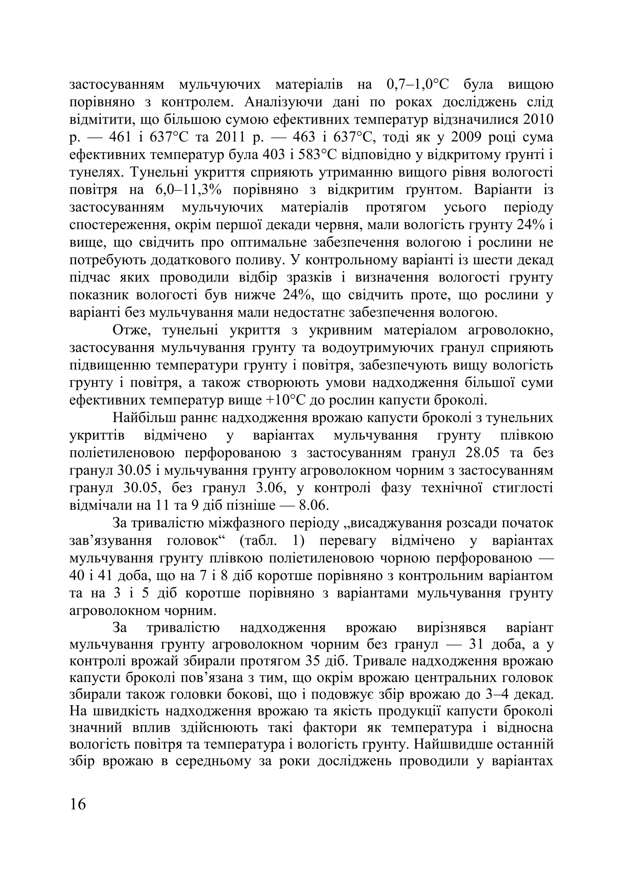 16
застосуванням мульчуючих матеріалів на 0,7–1,0°С була вищою
порівняно з контролем. Аналізуючи дані по роках досліджень слід
відмітити, що більшою сумою ефективних температур відзначилися 2010
р. — 461 і 637°С та 2011 р. — 463 і 637°С, тоді як у 2009 році сума
ефективних температур була 403 і 583°С відповідно у відкритому ґрунті і
тунелях. Тунельні укриття сприяють утриманню вищого рівня вологості
повітря на 6,0–11,3% порівняно з відкритим ґрунтом. Варіанти із
застосуванням мульчуючих матеріалів протягом усього періоду
спостереження, окрім першої декади червня, мали вологість грунту 24% і
вище, що свідчить про оптимальне забезпечення вологою і рослини не
потребують додаткового поливу. У контрольному варіанті із шести декад
підчас яких проводили відбір зразків і визначення вологості грунту
показник вологості був нижче 24%, що свідчить проте, що рослини у
варіанті без мульчування мали недостатнє забезпечення вологою.
Отже, тунельні укриття з укривним матеріалом агроволокно,
застосування мульчування грунту та водоутримуючих гранул сприяють
підвищенню температури грунту і повітря, забезпечують вищу вологість
грунту і повітря, а також створюють умови надходження більшої суми
ефективних температур вище +10°С до рослин капусти броколі.
Найбільш раннє надходження врожаю капусти броколі з тунельних
укриттів відмічено у варіантах мульчування грунту плівкою
поліетиленовою перфорованою з застосуванням гранул 28.05 та без
гранул 30.05 і мульчування грунту агроволокном чорним з застосуванням
гранул 30.05, без гранул 3.06, у контролі фазу технічної стиглості
відмічали на 11 та 9 діб пізніше — 8.06.
За тривалістю міжфазного періоду „висаджування розсади початок
зав’язування головок― (табл. 1) перевагу відмічено у варіантах
мульчування грунту плівкою поліетиленовою чорною перфорованою —
40 і 41 доба, що на 7 і 8 діб коротше порівняно з контрольним варіантом
та на 3 і 5 діб коротше порівняно з варіантами мульчування грунту
агроволокном чорним.
За тривалістю надходження врожаю вирізнявся варіант
мульчування грунту агроволокном чорним без гранул — 31 доба, а у
контролі врожай збирали протягом 35 діб. Тривале надходження врожаю
капусти броколі пов’язана з тим, що окрім врожаю центральних головок
збирали також головки бокові, що і подовжує збір врожаю до 3–4 декад.
На швидкість надходження врожаю та якість продукції капусти броколі
значний вплив здійснюють такі фактори як температура і відносна
вологість повітря та температура і вологість грунту. Найшвидше останній
збір врожаю в середньому за роки досліджень проводили у варіантах
 