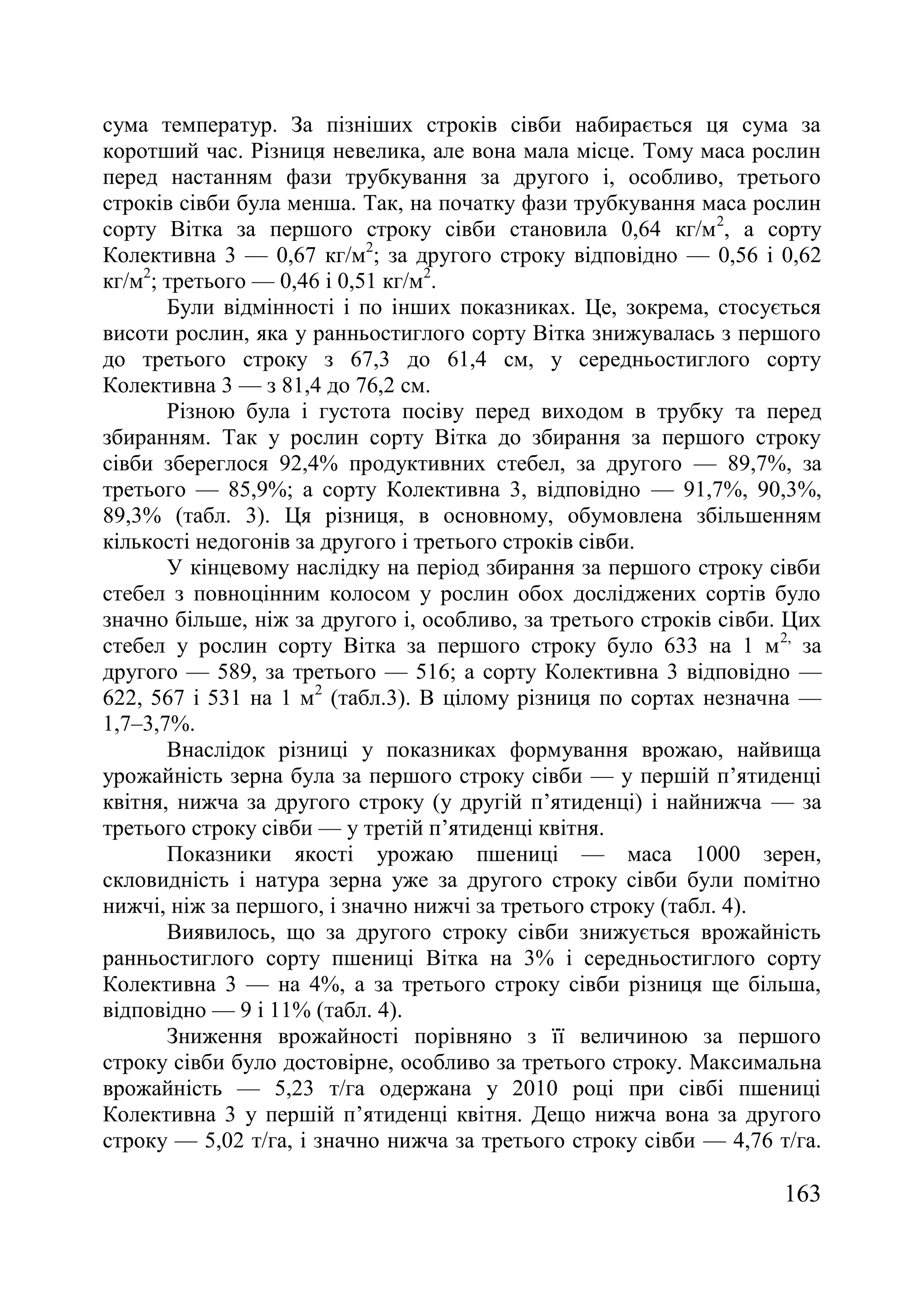 163
сума температур. За пізніших строків сівби набирається ця сума за
коротший час. Різниця невелика, але вона мала місце. Тому маса рослин
перед настанням фази трубкування за другого і, особливо, третього
строків сівби була менша. Так, на початку фази трубкування маса рослин
сорту Вітка за першого строку сівби становила 0,64 кг/м2
, а сорту
Колективна 3 — 0,67 кг/м2
; за другого строку відповідно — 0,56 і 0,62
кг/м2
; третього — 0,46 і 0,51 кг/м2
.
Були відмінності і по інших показниках. Це, зокрема, стосується
висоти рослин, яка у ранньостиглого сорту Вітка знижувалась з першого
до третього строку з 67,3 до 61,4 см, у середньостиглого сорту
Колективна 3 — з 81,4 до 76,2 см.
Різною була і густота посіву перед виходом в трубку та перед
збиранням. Так у рослин сорту Вітка до збирання за першого строку
сівби збереглося 92,4% продуктивних стебел, за другого — 89,7%, за
третього — 85,9%; а сорту Колективна 3, відповідно — 91,7%, 90,3%,
89,3% (табл. 3). Ця різниця, в основному, обумовлена збільшенням
кількості недогонів за другого і третього строків сівби.
У кінцевому наслідку на період збирання за першого строку сівби
стебел з повноцінним колосом у рослин обох досліджених сортів було
значно більше, ніж за другого і, особливо, за третього строків сівби. Цих
стебел у рослин сорту Вітка за першого строку було 633 на 1 м2,
за
другого — 589, за третього — 516; а сорту Колективна 3 відповідно —
622, 567 і 531 на 1 м2
(табл.3). В цілому різниця по сортах незначна —
1,7–3,7%.
Внаслідок різниці у показниках формування врожаю, найвища
урожайність зерна була за першого строку сівби — у першій п’ятиденці
квітня, нижча за другого строку (у другій п’ятиденці) і найнижча — за
третього строку сівби — у третій п’ятиденці квітня.
Показники якості урожаю пшениці — маса 1000 зерен,
скловидність і натура зерна уже за другого строку сівби були помітно
нижчі, ніж за першого, і значно нижчі за третього строку (табл. 4).
Виявилось, що за другого строку сівби знижується врожайність
ранньостиглого сорту пшениці Вітка на 3% і середньостиглого сорту
Колективна 3 — на 4%, а за третього строку сівби різниця ще більша,
відповідно — 9 і 11% (табл. 4).
Зниження врожайності порівняно з її величиною за першого
строку сівби було достовірне, особливо за третього строку. Максимальна
врожайність — 5,23 т/га одержана у 2010 році при сівбі пшениці
Колективна 3 у першій п’ятиденці квітня. Дещо нижча вона за другого
строку — 5,02 т/га, і значно нижча за третього строку сівби — 4,76 т/га.
 