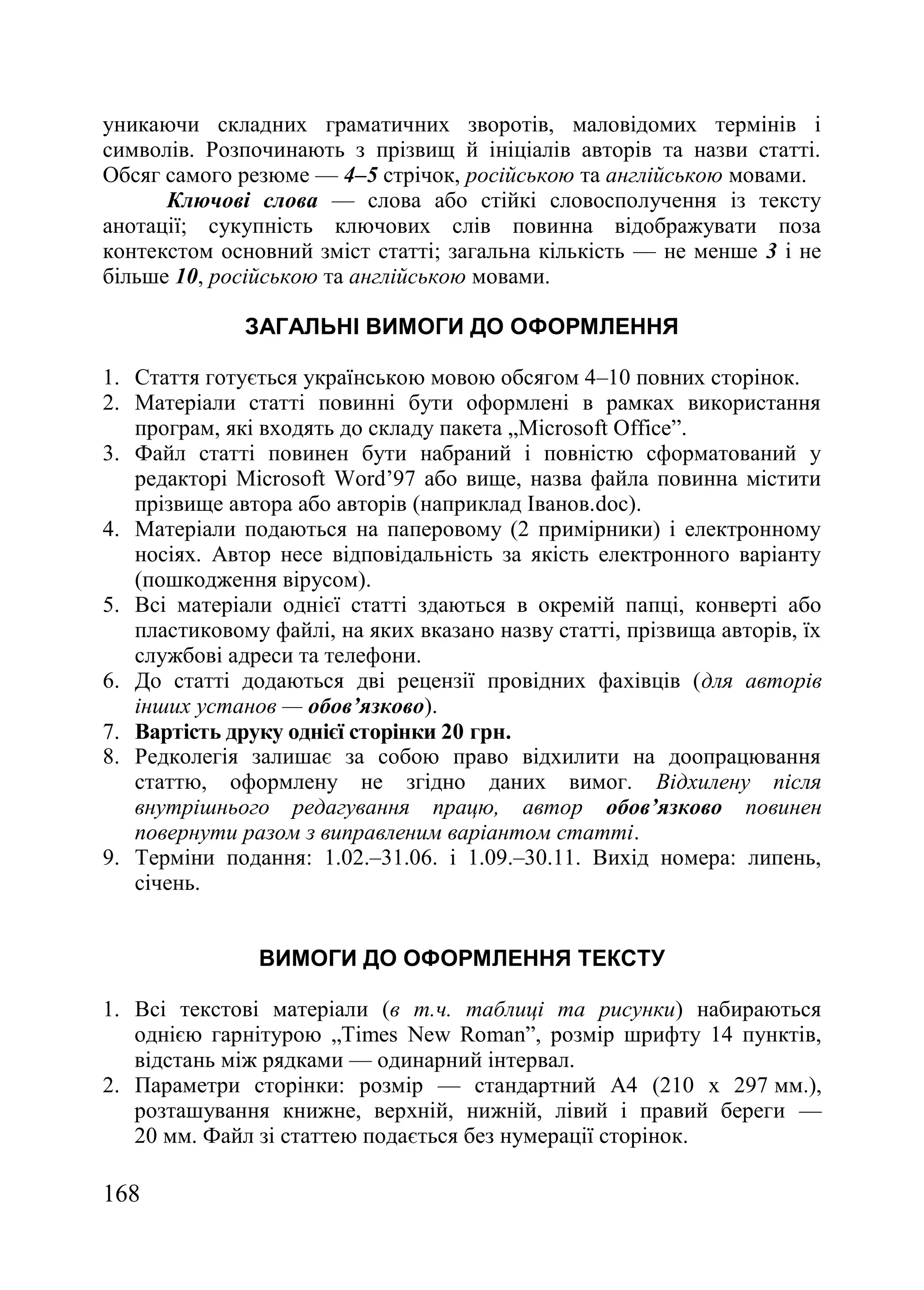 168
уникаючи складних граматичних зворотів, маловідомих термінів і
символів. Розпочинають з прізвищ й ініціалів авторів та назви статті.
Обсяг самого резюме — 4–5 стрічок, російською та англійською мовами.
Ключові слова — слова або стійкі словосполучення із тексту
анотації; сукупність ключових слів повинна відображувати поза
контекстом основний зміст статті; загальна кількість — не менше 3 і не
більше 10, російською та англійською мовами.
ЗАГАЛЬНІ ВИМОГИ ДО ОФОРМЛЕННЯ
1. Стаття готується українською мовою обсягом 4–10 повних сторінок.
2. Матеріали статті повинні бути оформлені в рамках використання
програм, які входять до складу пакета „Microsoft Office‖.
3. Файл статті повинен бути набраний і повністю сформатований у
редакторі Microsoft Word’97 або вище, назва файла повинна містити
прізвище автора або авторів (наприклад Іванов.doc).
4. Матеріали подаються на паперовому (2 примірники) і електронному
носіях. Автор несе відповідальність за якість електронного варіанту
(пошкодження вірусом).
5. Всі матеріали однієї статті здаються в окремій папці, конверті або
пластиковому файлі, на яких вказано назву статті, прізвища авторів, їх
службові адреси та телефони.
6. До статті додаються дві рецензії провідних фахівців (для авторів
інших установ — обов’язково).
7. Вартість друку однієї сторінки 20 грн.
8. Редколегія залишає за собою право відхилити на доопрацювання
статтю, оформлену не згідно даних вимог. Відхилену після
внутрішнього редагування працю, автор обов’язково повинен
повернути разом з виправленим варіантом статті.
9. Терміни подання: 1.02.–31.06. і 1.09.–30.11. Вихід номера: липень,
січень.
ВИМОГИ ДО ОФОРМЛЕННЯ ТЕКСТУ
1. Всі текстові матеріали (в т.ч. таблиці та рисунки) набираються
однією гарнітурою „Times New Roman‖, розмір шрифту 14 пунктів,
відстань між рядками — одинарний інтервал.
2. Параметри сторінки: розмір — стандартний А4 (210 х 297 мм.),
розташування книжне, верхній, нижній, лівий і правий береги —
20 мм. Файл зі статтею подається без нумерації сторінок.
 