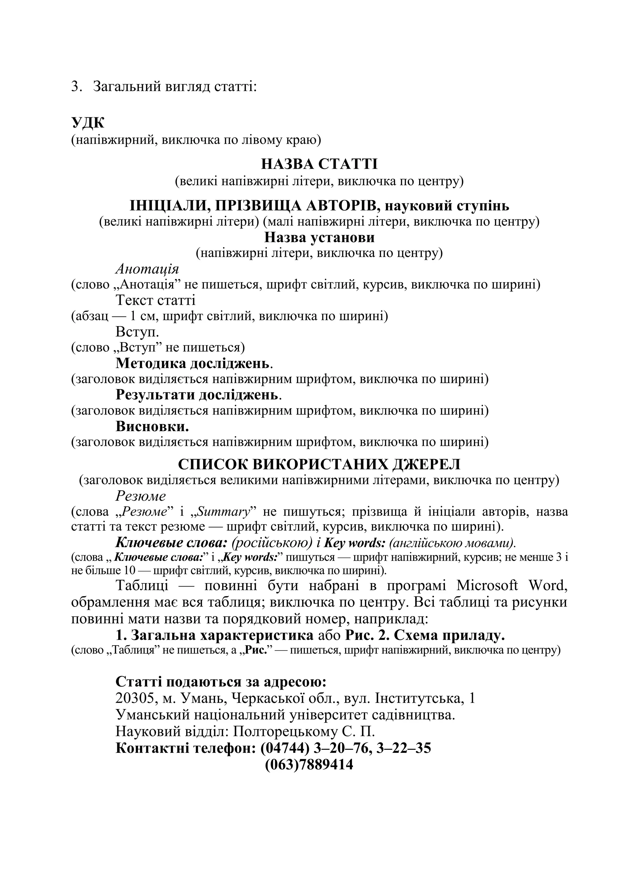 169
3. Загальний вигляд статті:
УДК
(напівжирний, виключка по лівому краю)
НАЗВА СТАТТІ
(великі напівжирні літери, виключка по центру)
ІНІЦІАЛИ, ПРІЗВИЩА АВТОРІВ, науковий ступінь
(великі напівжирні літери) (малі напівжирні літери, виключка по центру)
Назва установи
(напівжирні літери, виключка по центру)
Анотація
(слово „Анотація‖ не пишеться, шрифт світлий, курсив, виключка по ширині)
Текст статті
(абзац — 1 см, шрифт світлий, виключка по ширині)
Вступ.
(слово „Вступ‖ не пишеться)
Методика досліджень.
(заголовок виділяється напівжирним шрифтом, виключка по ширині)
Результати досліджень.
(заголовок виділяється напівжирним шрифтом, виключка по ширині)
Висновки.
(заголовок виділяється напівжирним шрифтом, виключка по ширині)
СПИСОК ВИКОРИСТАНИХ ДЖЕРЕЛ
(заголовок виділяється великими напівжирними літерами, виключка по центру)
Резюме
(слова „Резюме‖ і „Summary‖ не пишуться; прізвища й ініціали авторів, назва
статті та текст резюме — шрифт світлий, курсив, виключка по ширині).
Ключевые слова: (російською) і Key words: (англійською мовами).
(слова „ Ключевые слова:‖ і „Key words:‖ пишуться — шрифт напівжирний, курсив; не менше 3 і
не більше 10 — шрифт світлий, курсив, виключка по ширині).
Таблиці — повинні бути набрані в програмі Microsoft Word,
обрамлення має вся таблиця; виключка по центру. Всі таблиці та рисунки
повинні мати назви та порядковий номер, наприклад:
1. Загальна характеристика або Рис. 2. Схема приладу.
(слово „Таблиця‖ не пишеться, а „Рис.‖ — пишеться, шрифт напівжирний, виключка по центру)
Статті подаються за адресою:
20305, м. Умань, Черкаської обл., вул. Інститутська, 1
Уманський національний університет садівництва.
Науковий відділ: Полторецькому С. П.
Контактні телефон: (04744) 3–20–76, 3–22–35
(063)7889414
 