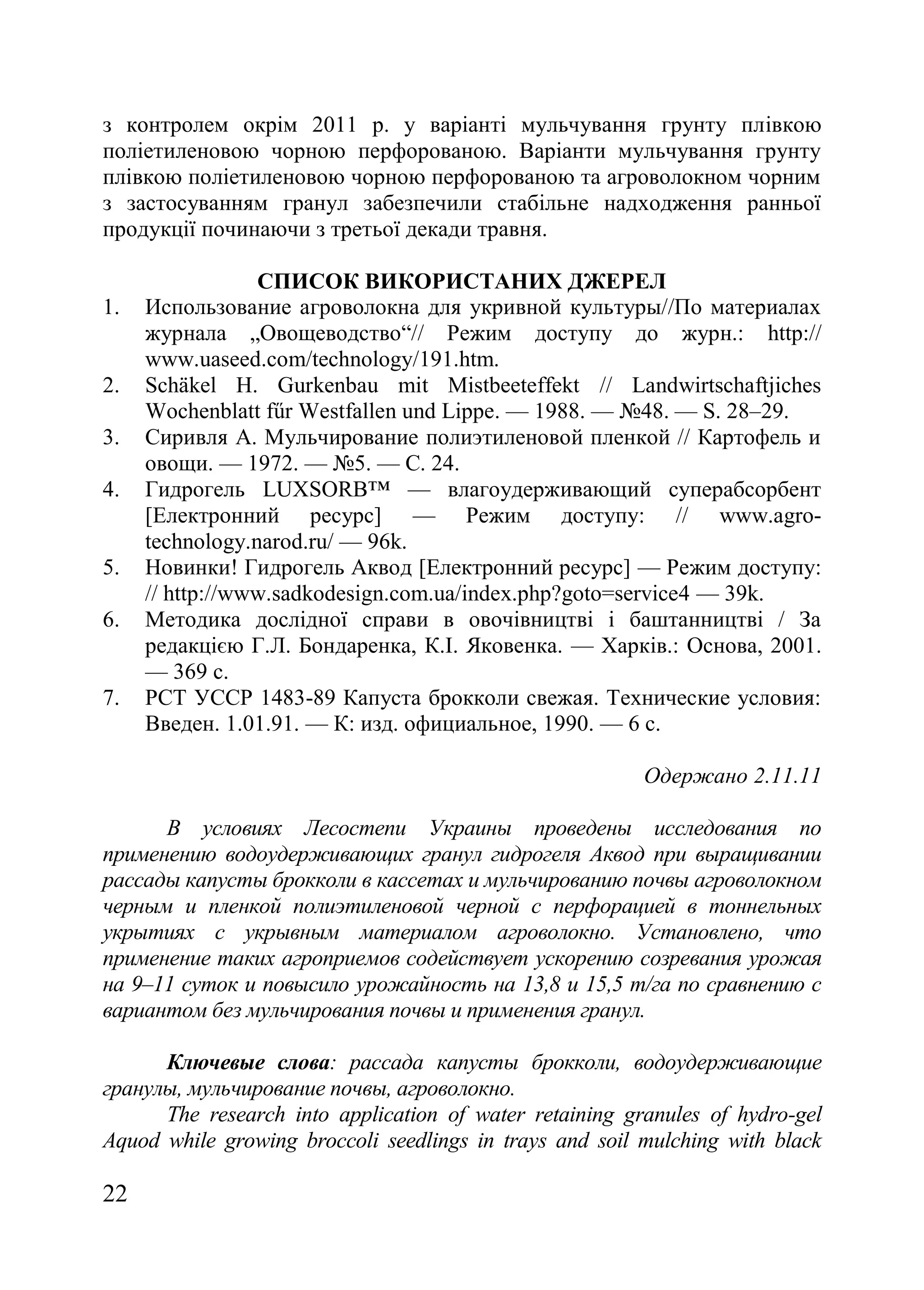 22
з контролем окрім 2011 р. у варіанті мульчування грунту плівкою
поліетиленовою чорною перфорованою. Варіанти мульчування грунту
плівкою поліетиленовою чорною перфорованою та агроволокном чорним
з застосуванням гранул забезпечили стабільне надходження ранньої
продукції починаючи з третьої декади травня.
СПИСОК ВИКОРИСТАНИХ ДЖЕРЕЛ
1. Использование агроволокна для укривной культуры//По материалах
журнала „Овощеводство―// Режим доступу до журн.: http://
www.uaseed.com/technology/191.htm.
2. Schäkel H. Gurkenbau mit Mistbeeteffekt // Landwirtschaftjiches
Wochenblatt fűr Westfallen und Lippe. — 1988. — ғ48. — S. 28–29.
3. Сиривля А. Мульчирование полиэтиленовой пленкой // Картофель и
овощи. — 1972. — ғ5. — С. 24.
4. Гидрогель LUXSORB™ — влагоудерживающий суперабсорбент
[Електронний ресурс] — Режим доступу: // www.agro-
technology.narod.ru/ — 96k.
5. Новинки! Гидрогель Аквод [Електронний ресурс] — Режим доступу:
// http://www.sadkodesign.com.ua/index.php?goto=service4 — 39k.
6. Методика дослідної справи в овочівництві і баштанництві / За
редакцією Г.Л. Бондаренка, К.І. Яковенка. — Харків.: Основа, 2001.
— 369 с.
7. РСТ УССР 1483-89 Капуста брокколи свежая. Технические условия:
Введен. 1.01.91. — К: изд. официальное, 1990. — 6 с.
Одержано 2.11.11
В условиях Лесостепи Украины проведены исследования по
применению водоудерживающих гранул гидрогеля Аквод при выращивании
рассады капусты брокколи в кассетах и мульчированию почвы агроволокном
черным и пленкой полиэтиленовой черной с перфорацией в тоннельных
укрытиях с укрывным материалом агроволокно. Установлено, что
применение таких агроприемов содействует ускорению созревания урожая
на 9–11 суток и повысило урожайность на 13,8 и 15,5 т/га по сравнению с
вариантом без мульчирования почвы и применения гранул.
Ключевые слова: рассада капусты брокколи, водоудерживающие
гранулы, мульчирование почвы, агроволокно.
The research into application of water retaining granules of hydro-gel
Aquod while growing broccoli seedlings in trays and soil mulching with black
 