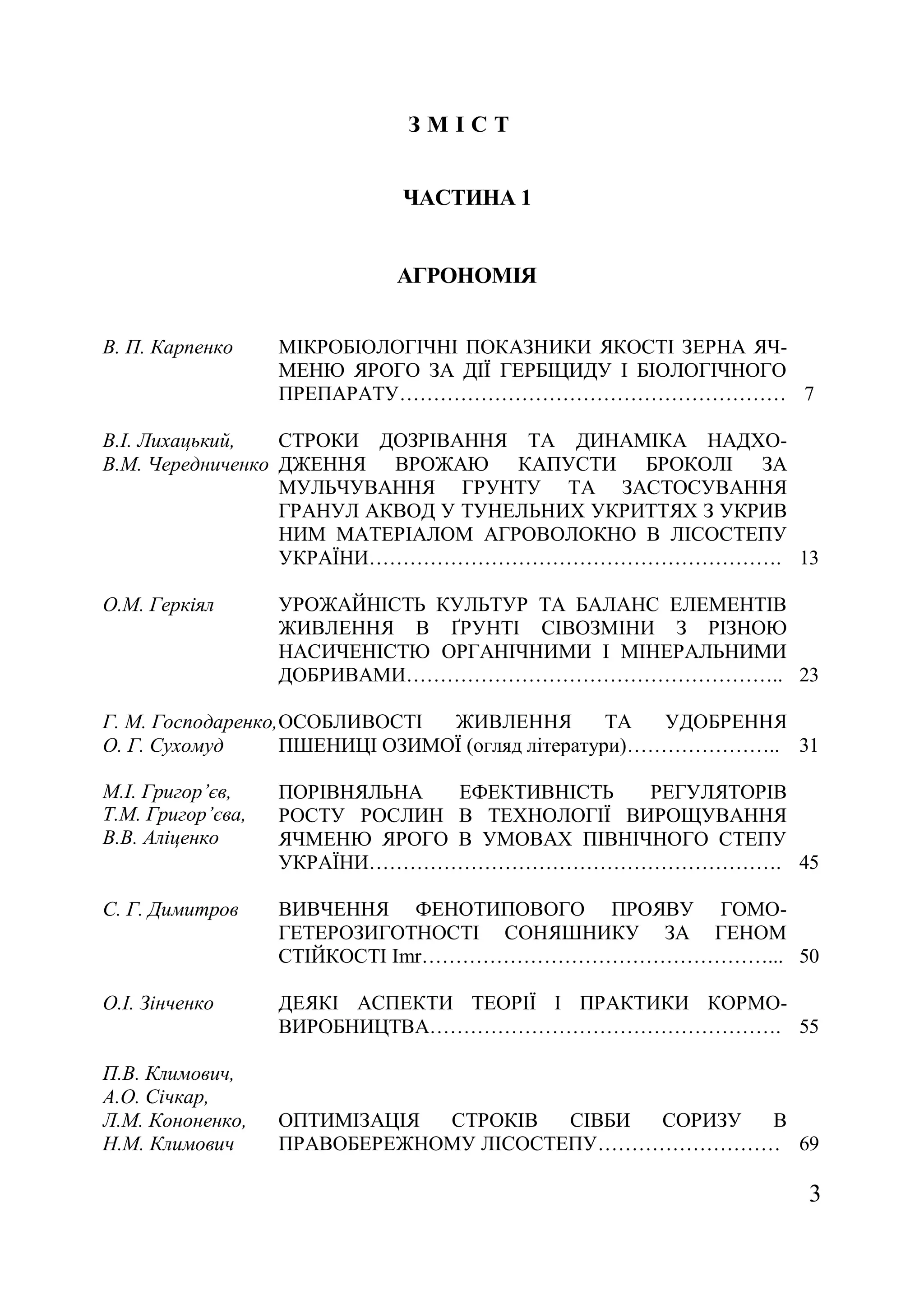 3
З М І С Т
ЧАСТИНА 1
АГРОНОМІЯ
В. П. Карпенко МІКРОБІОЛОГІЧНІ ПОКАЗНИКИ ЯКОСТІ ЗЕРНА ЯЧ-
МЕНЮ ЯРОГО ЗА ДІЇ ГЕРБІЦИДУ І БІОЛОГІЧНОГО
ПРЕПАРАТУ………………………………………………… 7
В.І. Лихацький,
В.М. Чередниченко
СТРОКИ ДОЗРІВАННЯ ТА ДИНАМІКА НАДХО-
ДЖЕННЯ ВРОЖАЮ КАПУСТИ БРОКОЛІ ЗА
МУЛЬЧУВАННЯ ГРУНТУ ТА ЗАСТОСУВАННЯ
ГРАНУЛ АКВОД У ТУНЕЛЬНИХ УКРИТТЯХ З УКРИВ
НИМ МАТЕРІАЛОМ АГРОВОЛОКНО В ЛІСОСТЕПУ
УКРАЇНИ……………………………………………………. 13
О.М. Геркіял УРОЖАЙНІСТЬ КУЛЬТУР ТА БАЛАНС ЕЛЕМЕНТІВ
ЖИВЛЕННЯ В ҐРУНТІ СІВОЗМІНИ З РІЗНОЮ
НАСИЧЕНІСТЮ ОРГАНІЧНИМИ І МІНЕРАЛЬНИМИ
ДОБРИВАМИ……………………………………………….. 23
Г. М. Господаренко,
О. Г. Сухомуд
ОСОБЛИВОСТІ ЖИВЛЕННЯ ТА УДОБРЕННЯ
ПШЕНИЦІ ОЗИМОЇ (огляд літератури)………………….. 31
М.І. Григор’єв,
Т.М. Григор’єва,
В.В. Аліценко
ПОРІВНЯЛЬНА ЕФЕКТИВНІСТЬ РЕГУЛЯТОРІВ
РОСТУ РОСЛИН В ТЕХНОЛОГІЇ ВИРОЩУВАННЯ
ЯЧМЕНЮ ЯРОГО В УМОВАХ ПІВНІЧНОГО СТЕПУ
УКРАЇНИ……………………………………………………. 45
С. Г. Димитров ВИВЧЕННЯ ФЕНОТИПОВОГО ПРОЯВУ ГОМО-
ГЕТЕРОЗИГОТНОСТІ СОНЯШНИКУ ЗА ГЕНОМ
СТІЙКОСТІ Imr……………………………………………... 50
О.І. Зінченко ДЕЯКІ АСПЕКТИ ТЕОРІЇ І ПРАКТИКИ КОРМО-
ВИРОБНИЦТВА……………………………………………. 55
П.В. Климович,
А.О. Січкар,
Л.М. Кононенко,
Н.М. Климович
ОПТИМІЗАЦІЯ СТРОКІВ СІВБИ СОРИЗУ В
ПРАВОБЕРЕЖНОМУ ЛІСОСТЕПУ……………………… 69
 