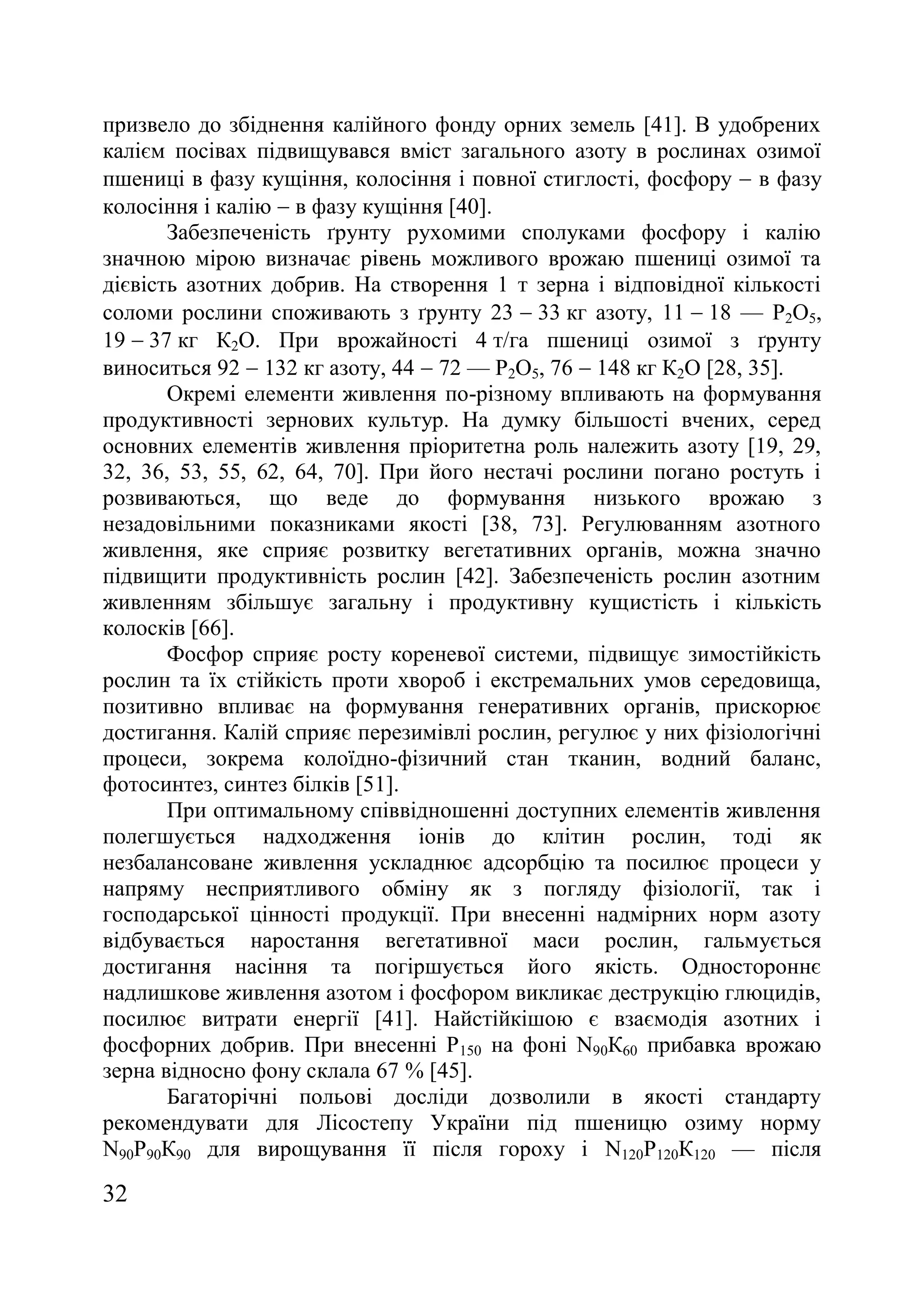 32
призвело до збіднення калійного фонду орних земель [41]. В удобрених
калієм посівах підвищувався вміст загального азоту в рослинах озимої
пшениці в фазу кущіння, колосіння і повної стиглості, фосфору  в фазу
колосіння і калію  в фазу кущіння [40].
Забезпеченість ґрунту рухомими сполуками фосфору і калію
значною мірою визначає рівень можливого врожаю пшениці озимої та
дієвість азотних добрив. На створення 1 т зерна і відповідної кількості
соломи рослини споживають з ґрунту 23  33 кг азоту, 11  18 — Р2О5,
19  37 кг К2О. При врожайності 4 т/га пшениці озимої з ґрунту
виноситься 92  132 кг азоту, 44  72 — Р2О5, 76  148 кг К2О [28, 35].
Окремі елементи живлення по-різному впливають на формування
продуктивності зернових культур. На думку більшості вчених, серед
основних елементів живлення пріоритетна роль належить азоту [19, 29,
32, 36, 53, 55, 62, 64, 70]. При його нестачі рослини погано ростуть і
розвиваються, що веде до формування низького врожаю з
незадовільними показниками якості [38, 73]. Регулюванням азотного
живлення, яке сприяє розвитку вегетативних органів, можна значно
підвищити продуктивність рослин [42]. Забезпеченість рослин азотним
живленням збільшує загальну і продуктивну кущистість і кількість
колосків [66].
Фосфор сприяє росту кореневої системи, підвищує зимостійкість
рослин та їх стійкість проти хвороб і екстремальних умов середовища,
позитивно впливає на формування генеративних органів, прискорює
достигання. Калій сприяє перезимівлі рослин, регулює у них фізіологічні
процеси, зокрема колоїдно-фізичний стан тканин, водний баланс,
фотосинтез, синтез білків [51].
При оптимальному співвідношенні доступних елементів живлення
полегшується надходження іонів до клітин рослин, тоді як
незбалансоване живлення ускладнює адсорбцію та посилює процеси у
напряму несприятливого обміну як з погляду фізіології, так і
господарської цінності продукції. При внесенні надмірних норм азоту
відбувається наростання вегетативної маси рослин, гальмується
достигання насіння та погіршується його якість. Одностороннє
надлишкове живлення азотом і фосфором викликає деструкцію глюцидів,
посилює витрати енергії [41]. Найстійкішою є взаємодія азотних і
фосфорних добрив. При внесенні Р150 на фоні N90К60 прибавка врожаю
зерна відносно фону склала 67 % [45].
Багаторічні польові досліди дозволили в якості стандарту
рекомендувати для Лісостепу України під пшеницю озиму норму
N90Р90К90 для вирощування її після гороху і N120Р120К120 — після
 