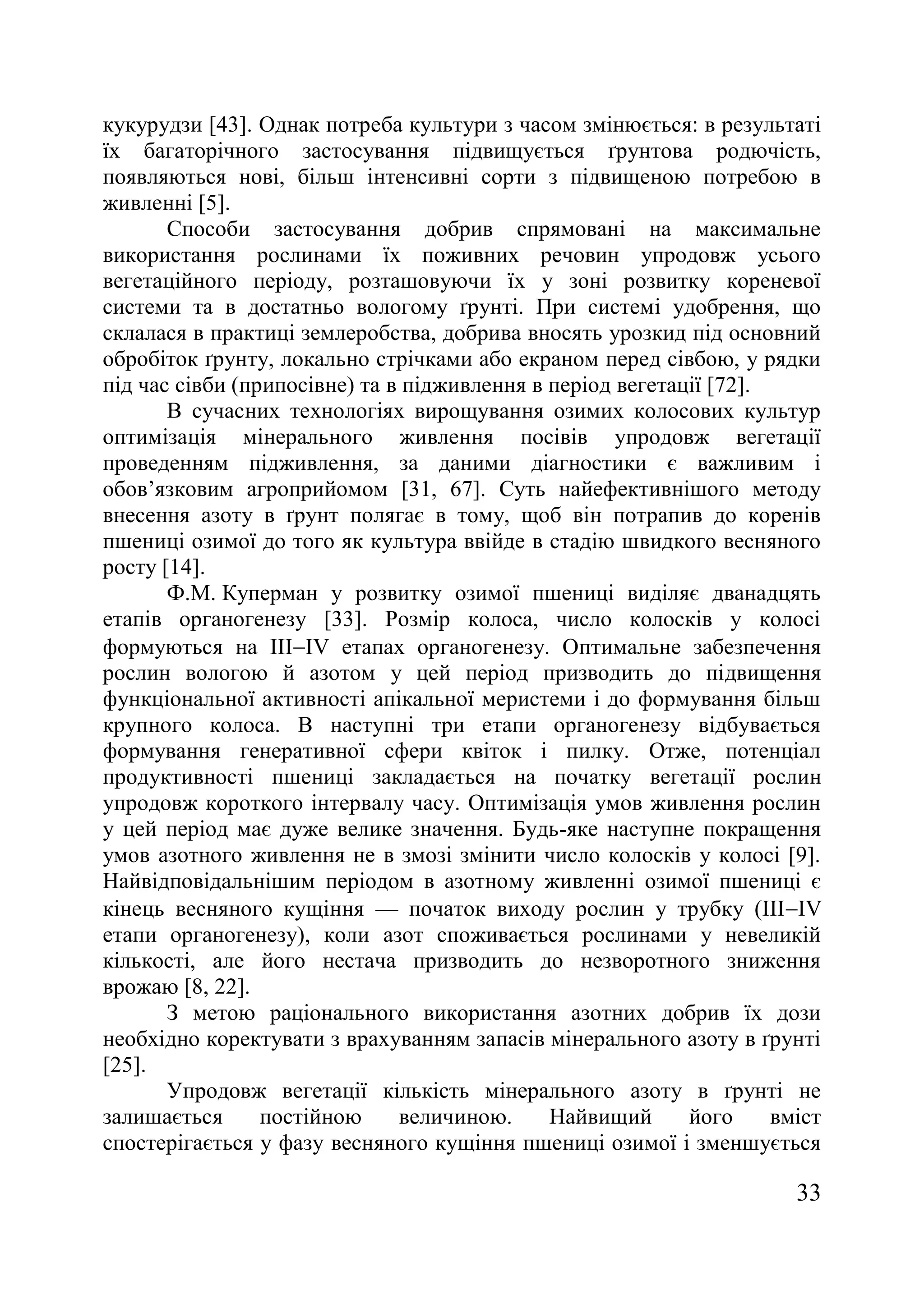 33
кукурудзи [43]. Однак потреба культури з часом змінюється: в результаті
їх багаторічного застосування підвищується ґрунтова родючість,
появляються нові, більш інтенсивні сорти з підвищеною потребою в
живленні [5].
Способи застосування добрив спрямовані на максимальне
використання рослинами їх поживних речовин упродовж усього
вегетаційного періоду, розташовуючи їх у зоні розвитку кореневої
системи та в достатньо вологому ґрунті. При системі удобрення, що
склалася в практиці землеробства, добрива вносять урозкид під основний
обробіток ґрунту, локально стрічками або екраном перед сівбою, у рядки
під час сівби (припосівне) та в підживлення в період вегетації [72].
В сучасних технологіях вирощування озимих колосових культур
оптимізація мінерального живлення посівів упродовж вегетації
проведенням підживлення, за даними діагностики є важливим і
обов’язковим агроприйомом [31, 67]. Суть найефективнішого методу
внесення азоту в ґрунт полягає в тому, щоб він потрапив до коренів
пшениці озимої до того як культура ввійде в стадію швидкого весняного
росту [14].
Ф.М. Куперман у розвитку озимої пшениці виділяє дванадцять
етапів органогенезу [33]. Розмір колоса, число колосків у колосі
формуються на ІІІIV етапах органогенезу. Оптимальне забезпечення
рослин вологою й азотом у цей період призводить до підвищення
функціональної активності апікальної меристеми і до формування більш
крупного колоса. В наступні три етапи органогенезу відбувається
формування генеративної сфери квіток і пилку. Отже, потенціал
продуктивності пшениці закладається на початку вегетації рослин
упродовж короткого інтервалу часу. Оптимізація умов живлення рослин
у цей період має дуже велике значення. Будь-яке наступне покращення
умов азотного живлення не в змозі змінити число колосків у колосі [9].
Найвідповідальнішим періодом в азотному живленні озимої пшениці є
кінець весняного кущіння — початок виходу рослин у трубку (ІІІIV
етапи органогенезу), коли азот споживається рослинами у невеликій
кількості, але його нестача призводить до незворотного зниження
врожаю [8, 22].
З метою раціонального використання азотних добрив їх дози
необхідно коректувати з врахуванням запасів мінерального азоту в ґрунті
[25].
Упродовж вегетації кількість мінерального азоту в ґрунті не
залишається постійною величиною. Найвищий його вміст
спостерігається у фазу весняного кущіння пшениці озимої і зменшується
 
