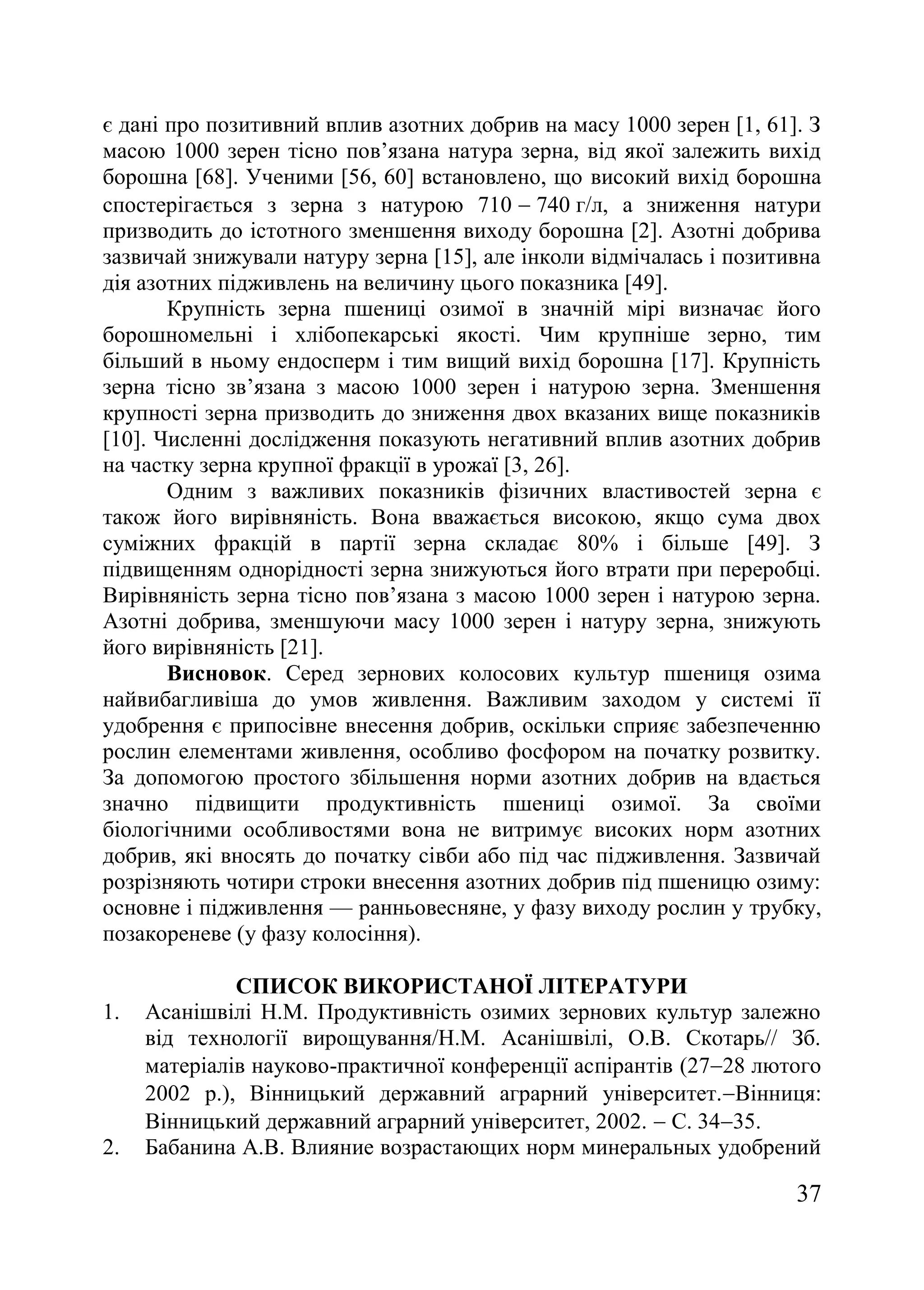 37
є дані про позитивний вплив азотних добрив на масу 1000 зерен [1, 61]. З
масою 1000 зерен тісно пов’язана натура зерна, від якої залежить вихід
борошна [68]. Ученими [56, 60] встановлено, що високий вихід борошна
спостерігається з зерна з натурою 710  740 г/л, а зниження натури
призводить до істотного зменшення виходу борошна [2]. Азотні добрива
зазвичай знижували натуру зерна [15], але інколи відмічалась і позитивна
дія азотних підживлень на величину цього показника [49].
Крупність зерна пшениці озимої в значній мірі визначає його
борошномельні і хлібопекарські якості. Чим крупніше зерно, тим
більший в ньому ендосперм і тим вищий вихід борошна [17]. Крупність
зерна тісно зв’язана з масою 1000 зерен і натурою зерна. Зменшення
крупності зерна призводить до зниження двох вказаних вище показників
[10]. Численні дослідження показують негативний вплив азотних добрив
на частку зерна крупної фракції в урожаї [3, 26].
Одним з важливих показників фізичних властивостей зерна є
також його вирівняність. Вона вважається високою, якщо сума двох
суміжних фракцій в партії зерна складає 80% і більше [49]. З
підвищенням однорідності зерна знижуються його втрати при переробці.
Вирівняність зерна тісно пов’язана з масою 1000 зерен і натурою зерна.
Азотні добрива, зменшуючи масу 1000 зерен і натуру зерна, знижують
його вирівняність [21].
Висновок. Серед зернових колосових культур пшениця озима
найвибагливіша до умов живлення. Важливим заходом у системі її
удобрення є припосівне внесення добрив, оскільки сприяє забезпеченню
рослин елементами живлення, особливо фосфором на початку розвитку.
За допомогою простого збільшення норми азотних добрив на вдається
значно підвищити продуктивність пшениці озимої. За своїми
біологічними особливостями вона не витримує високих норм азотних
добрив, які вносять до початку сівби або під час підживлення. Зазвичай
розрізняють чотири строки внесення азотних добрив під пшеницю озиму:
основне і підживлення — ранньовесняне, у фазу виходу рослин у трубку,
позакореневе (у фазу колосіння).
СПИСОК ВИКОРИСТАНОЇ ЛІТЕРАТУРИ
1. Асанішвілі Н.М. Продуктивність озимих зернових культур залежно
від технології вирощування/Н.М. Асанішвілі, О.В. Скотарь// Зб.
матеріалів науково-практичної конференції аспірантів (2728 лютого
2002 р.), Вінницький державний аграрний університет.Вінниця:
Вінницький державний аграрний університет, 2002.  С. 3435.
2. Бабанина А.В. Влияние возрастающих норм минеральных удобрений
 