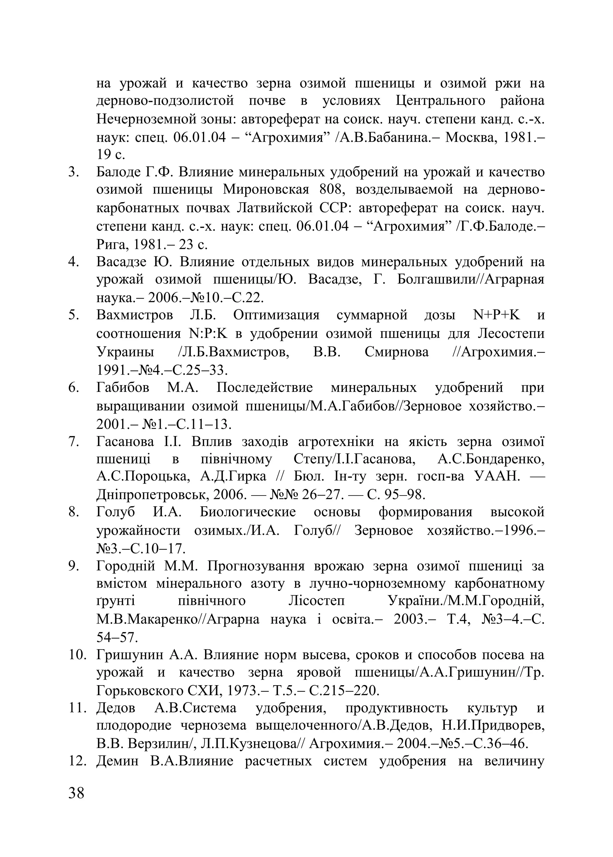 38
на урожай и качество зерна озимой пшеницы и озимой ржи на
дерново-подзолистой почве в условиях Центрального района
Нечерноземной зоны автореферат на соиск. науч. степени канд. с.-х.
наук: спец. 06.01.04  ―Агрохимия‖ /А.В.Бабанина. Москва, 1981.
19 с.
3. Балоде Г.Ф. Влияние минеральных удобрений на урожай и качество
озимой пшеницы Мироновская 808, возделываемой на дерново-
карбонатных почвах Латвийской ССР автореферат на соиск. науч.
степени канд. с.-х. наук: спец. 06.01.04  ―Агрохимия‖ /Г.Ф.Балоде.
Рига, 1981. 23 с.
4. Васадзе Ю. Влияние отдельных видов минеральных удобрений на
урожай озимой пшеницы/Ю. Васадзе, Г. Болгашвили//Аграрная
наука. 2006.ғ10.С.22.
5. Вахмистров Л.Б. Оптимизация суммарной дозы N+P+K и
соотношения NPK в удобрении озимой пшеницы для Лесостепи
Украины /Л.Б.Вахмистров, В.В. Смирнова //Агрохимия.
1991.ғ4.С.2533.
6. Габибов М.А. Последействие минеральных удобрений при
выращивании озимой пшеницы/М.А.Габибов//Зерновое хозяйство.
2001. ғ1.С.1113.
7. Гасанова І.І. Вплив заходів агротехніки на якість зерна озимої
пшениці в північному Степу/І.І.Гасанова, А.С.Бондаренко,
А.С.Пороцька, А.Д.Гирка // Бюл. Ін-ту зерн. госп-ва УААН. —
Дніпропетровськ, 2006. — ғғ 2627. — С. 95–98.
8. Голуб И.А. Биологические основы формирования высокой
урожайности озимых./И.А. Голуб// Зерновое хозяйство.1996.
ғ3.С.1017.
9. Городній М.М. Прогнозування врожаю зерна озимої пшениці за
вмістом мінерального азоту в лучно-чорноземному карбонатному
ґрунті північного Лісостеп України./М.М.Городній,
М.В.Макаренко//Аграрна наука і освіта. 2003. Т.4, ғ34.С.
5457.
10. Гришунин А.А. Влияние норм высева, сроков и способов посева на
урожай и качество зерна яровой пшеницы/А.А.Гришунин//Тр.
Горьковского СХИ, 1973. Т.5. С.215220.
11. Дедов А.В.Система удобрения, продуктивность культур и
плодородие чернозема выщелоченного/А.В.Дедов, Н.И.Придворев,
В.В. Верзилин/, Л.П.Кузнецова// Агрохимия. 2004.ғ5.С.3646.
12. Демин В.А.Влияние расчетных систем удобрения на величину
 