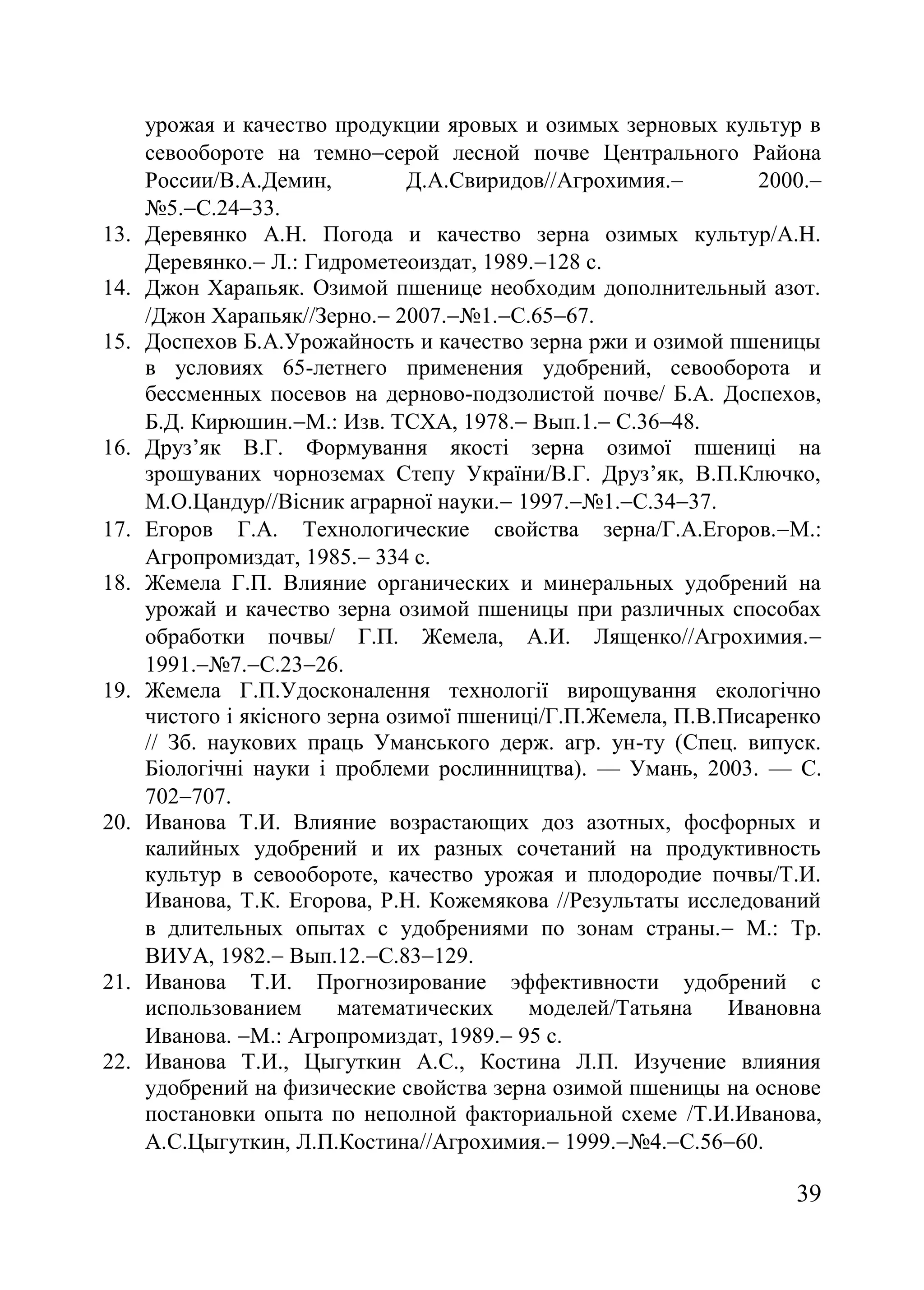 39
урожая и качество продукции яровых и озимых зерновых культур в
севообороте на темносерой лесной почве Центрального Района
России/В.А.Демин, Д.А.Cвиридов//Агрохимия. 2000.
ғ5.С.2433.
13. Деревянко А.Н. Погода и качество зерна озимых культур/А.Н.
Деревянко. Л. Гидрометеоиздат, 1989.128 с.
14. Джон Харапьяк. Озимой пшенице необходим дополнительный азот.
/Джон Харапьяк//Зерно. 2007.ғ1.С.6567.
15. Доспехов Б.А.Урожайность и качество зерна ржи и озимой пшеницы
в условиях 65-летнего применения удобрений, севооборота и
бессменных посевов на дерново-подзолистой почве/ Б.А. Доспехов,
Б.Д. Кирюшин.М. Изв. ТСХА, 1978. Вып.1. С.3648.
16. Друз’як В.Г. Формування якості зерна озимої пшениці на
зрошуваних чорноземах Степу України/В.Г. Друз’як, В.П.Ключко,
М.О.Цандур//Вісник аграрної науки. 1997.ғ1.С.3437.
17. Егоров Г.А. Технологические свойства зерна/Г.А.Егоров.М.
Агропромиздат, 1985. 334 с.
18. Жемела Г.П. Влияние органических и минеральных удобрений на
урожай и качество зерна озимой пшеницы при различных способах
обработки почвы/ Г.П. Жемела, А.И. Лященко//Агрохимия.
1991.ғ7.С.2326.
19. Жемела Г.П.Удосконалення технології вирощування екологічно
чистого і якісного зерна озимої пшениці/Г.П.Жемела, П.В.Писаренко
// Зб. наукових праць Уманського держ. агр. ун-ту (Спец. випуск.
Біологічні науки і проблеми рослинництва). — Умань, 2003. — С.
702707.
20. Иванова Т.И. Влияние возрастающих доз азотных, фосфорных и
калийных удобрений и их разных сочетаний на продуктивность
культур в севообороте, качество урожая и плодородие почвы/Т.И.
Иванова, Т.К. Егорова, Р.Н. Кожемякова //Результаты исследований
в длительных опытах с удобрениями по зонам страны. М.: Тр.
ВИУА, 1982. Вып.12.С.83129.
21. Иванова Т.И. Прогнозирование эффективности удобрений с
использованием математических моделей/Татьяна Ивановна
Иванова. М. Агропромиздат, 1989. 95 с.
22. Иванова Т.И., Цыгуткин А.С., Костина Л.П. Изучение влияния
удобрений на физические свойства зерна озимой пшеницы на основе
постановки опыта по неполной факториальной схеме /Т.И.Иванова,
А.С.Цыгуткин, Л.П.Костина//Агрохимия. 1999.ғ4.С.5660.
 